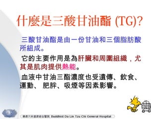 什麼是三酸甘油酯 (TG)?
三酸甘油酯是由一份甘油和三個脂肪酸
所組成。
它的主要作用是為肝臟和周圍組織，尤
其是肌肉提供熱能。
血液中甘油三酯濃度也受遺傳、飲食、
運動、 肥胖、吸煙等因素影響。
 