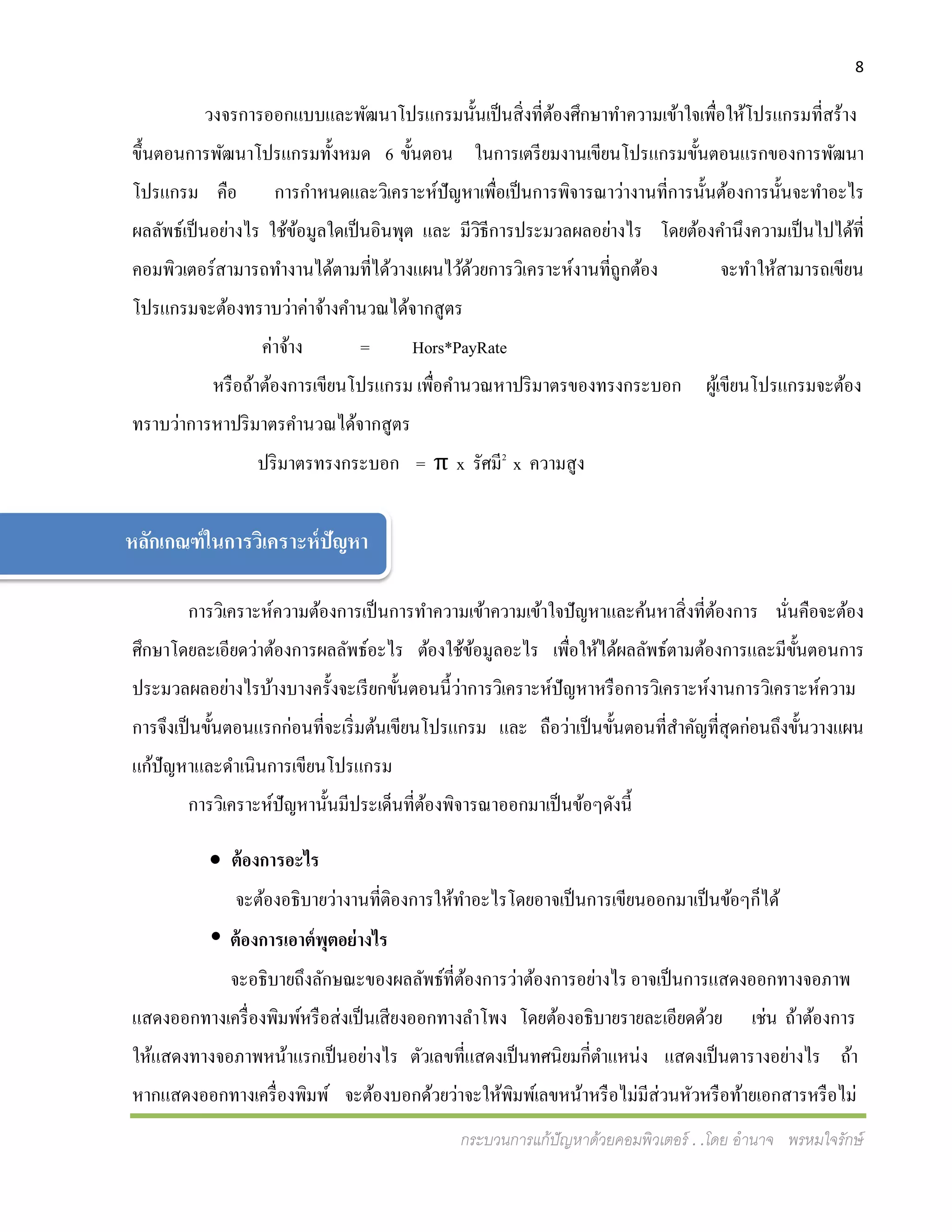 8
กระบวนการแก้ปัญหาด้วยคอมพิวเตอร์ . .โดย อานาจ พรหมใจรักษ์
วงจรการออกแบบและพัฒนาโปรแกรมนั้นเป็นสิ่งที่ต้องศึกษาทาความเข้าใจเพื่อให้โปรแกรมที่สร้าง
ขึ้นตอนการพัฒนาโปรแกรมทั้งหมด 6 ขั้นตอน ในการเตรียมงานเขียนโปรแกรมขั้นตอนแรกของการพัฒนา
โปรแกรม คือ การกาหนดและวิเคราะห์ปัญหาเพื่อเป็นการพิจารณาว่างานที่การนั้นต้องการนั้นจะทาอะไร
ผลลัพธ์เป็นอย่างไร ใช้ข้อมูลใดเป็นอินพุต และ มีวิธีการประมวลผลอย่างไร โดยต้องคานึงความเป็นไปได้ที่
คอมพิวเตอร์สามารถทางานได้ตามที่ได้วางแผนไว้ด้วยการวิเคราะห์งานที่ถูกต้อง จะทาให้สามารถเขียน
โปรแกรมจะต้องทราบว่าค่าจ้างคานวณได้จากสูตร
ค่าจ้าง = Hors*PayRate
หรือถ้าต้องการเขียนโปรแกรม เพื่อคานวณหาปริมาตรของทรงกระบอก ผู้เขียนโปรแกรมจะต้อง
ทราบว่าการหาปริมาตรคานวณได้จากสูตร
ปริมาตรทรงกระบอก = π x รัศมี2
x ความสูง
การวิเคราะห์ความต้องการเป็นการทาความเข้าความเข้าใจปัญหาและค้นหาสิ่งที่ต้องการ นั่นคือจะต้อง
ศึกษาโดยละเอียดว่าต้องการผลลัพธ์อะไร ต้องใช้ข้อมูลอะไร เพื่อให้ได้ผลลัพธ์ตามต้องการและมีขั้นตอนการ
ประมวลผลอย่างไรบ้างบางครั้งจะเรียกขั้นตอนนี้ว่าการวิเคราะห์ปัญหาหรือการวิเคราะห์งานการวิเคราะห์ความ
การจึงเป็นขั้นตอนแรกก่อนที่จะเริ่มต้นเขียนโปรแกรม และ ถือว่าเป็นขั้นตอนที่สาคัญที่สุดก่อนถึงขั้นวางแผน
แก้ปัญหาและดาเนินการเขียนโปรแกรม
การวิเคราะห์ปัญหานั้นมีประเด็นที่ต้องพิจารณาออกมาเป็นข้อๆดังนี้
 ต้องการอะไร
จะต้องอธิบายว่างานที่ติองการให้ทาอะไรโดยอาจเป็นการเขียนออกมาเป็นข้อๆก็ได้
 ต้องการเอาต์พุตอย่างไร
จะอธิบายถึงลักษณะของผลลัพธ์ที่ต้องการว่าต้องการอย่างไร อาจเป็นการแสดงออกทางจอภาพ
แสดงออกทางเครื่องพิมพ์หรือส่งเป็นเสียงออกทางลาโพง โดยต้องอธิบายรายละเอียดด้วย เช่น ถ้าต้องการ
ให้แสดงทางจอภาพหน้าแรกเป็นอย่างไร ตัวเลขที่แสดงเป็นทศนิยมกี่ตาแหน่ง แสดงเป็นตารางอย่างไร ถ้า
หากแสดงออกทางเครื่องพิมพ์ จะต้องบอกด้วยว่าจะให้พิมพ์เลขหน้าหรือไม่มีส่วนหัวหรือท้ายเอกสารหรือไม่
หลักเกณฑ์ในการวิเคราะห์ปัญหา
 