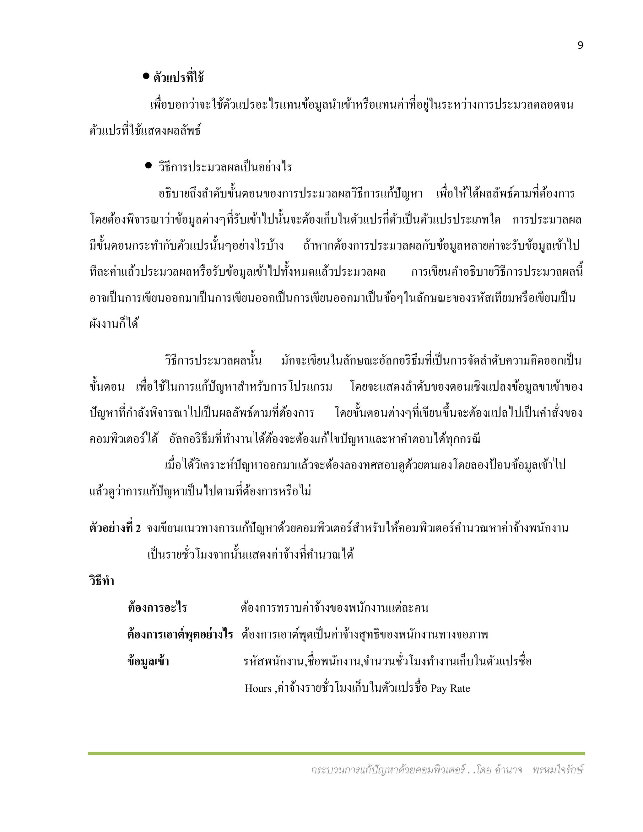 9
กระบวนการแก้ปัญหาด้วยคอมพิวเตอร์ . .โดย อานาจ พรหมใจรักษ์
 ตัวแปรที่ใช้
เพื่อบอกว่าจะใช้ตัวแปรอะไรแทนข้อมูลนาเข้าหรือแทนค่าที่อยู่ในระหว่างการประมวลตลอดจน
ตัวแปรที่ใช้แสดงผลลัพธ์
 วิธีการประมวลผลเป็นอย่างไร
อธิบายถึงลาดับขั้นตอนของการประมวลผลวิธีการแก้ปัญหา เพื่อให้ได้ผลลัพธ์ตามที่ต้องการ
โดยต้องพิจารณาว่าข้อมูลต่างๆที่รับเข้าไปนั้นจะต้องเก็บในตัวแปรกี่ตัวเป็นตัวแปรประเภทใด การประมวลผล
มีขั้นตอนกระทากับตัวแปรนั้นๆอย่างไรบ้าง ถ้าหากต้องการประมวลผลกับข้อมูลหลายค่าจะรับข้อมูลเข้าไป
ทีละค่าแล้วประมวลผลหรือรับข้อมูลเข้าไปทั้งหมดแล้วประมวลผล การเขียนคาอธิบายวิธีการประมวลผลนี้
อาจเป็นการเขียนออกมาเป็นการเขียนออกเป็นการเขียนออกมาเป็นข้อๆในลักษณะของรหัสเทียมหรือเขียนเป็น
ผังงานก็ได้
วิธีการประมวลผลนั้น มักจะเขียนในลักษณะอัลกอริธึมที่เป็นการจัดลาดับความคิดออกเป็น
ขั้นตอน เพื่อใช้ในการแก้ปัญหาสาหรับการโปรแกรม โดยจะแสดงลาดับของตอนเชิงแปลงข้อมูลขาเข้าของ
ปัญหาที่กาลังพิจารณาไปเป็นผลลัพธ์ตามที่ต้องการ โดยขั้นตอนต่างๆที่เขียนขึ้นจะต้องแปลไปเป็นคาสั่งของ
คอมพิวเตอร์ได้ อัลกอริธึมที่ทางานได้ต้องจะต้องแก้ไขปัญหาและหาคาตอบได้ทุกกรณี
เมื่อได้วิเคราะห์ปัญหาออกมาแล้วจะต้องลองทศสอบดูด้วยตนเองโดยลองป้อนข้อมูลเข้าไป
แล้วดูว่าการแก้ปัญหาเป็นไปตามที่ต้องการหรือไม่
ตัวอย่างที่ 2 จงเขียนแนวทางการแก้ปัญหาด้วยคอมพิวเตอร์สาหรับให้คอมพิวเตอร์คานวณหาค่าจ้างพนักงาน
เป็นรายชั่วโมงจากนั้นแสดงค่าจ้างที่คานวณได้
วิธีทา
ต้องการอะไร ต้องการทราบค่าจ้างของพนักงานแต่ละคน
ต้องการเอาต์พุตอย่างไร ต้องการเอาต์พุตเป็นค่าจ้างสุทธิของพนักงานทางจอภาพ
ข้อมูลเข้า รหัสพนักงาน,ชื่อพนักงาน,จานวนชั่วโมงทางานเก็บในตัวแปรชื่อ
Hours ,ค่าจ้างรายชั่วโมงเก็บในตัวแปรชื่อ Pay Rate
 