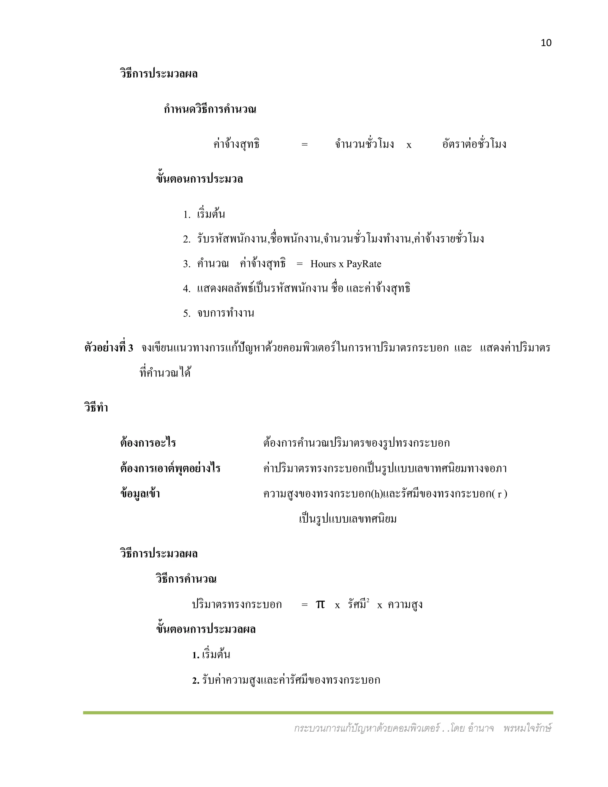 10
กระบวนการแก้ปัญหาด้วยคอมพิวเตอร์ . .โดย อานาจ พรหมใจรักษ์
วิธีการประมวลผล
กาหนดวิธีการคานวณ
ค่าจ้างสุทธิ = จานวนชั่วโมง x อัตราต่อชั่วโมง
ขั้นตอนการประมวล
1. เริ่มต้น
2. รับรหัสพนักงาน,ชื่อพนักงาน,จานวนชั่วโมงทางาน,ค่าจ้างรายชั่วโมง
3. คานวณ ค่าจ้างสุทธิ = Hours x PayRate
4. แสดงผลลัพธ์เป็นรหัสพนักงาน ชื่อ และค่าจ้างสุทธิ
5. จบการทางาน
ตัวอย่างที่ 3 จงเขียนแนวทางการแก้ปัญหาด้วยคอมพิวเตอร์ในการหาปริมาตรกระบอก และ แสดงค่าปริมาตร
ที่คานวณได้
วิธีทา
ต้องการอะไร ต้องการคานวณปริมาตรของรูปทรงกระบอก
ต้องการเอาต์พุตอย่างไร ค่าปริมาตรทรงกระบอกเป็นรูปแบบเลขาทศนิยมทางจอภา
ข้อมูลเข้า ความสูงของทรงกระบอก(h)และรัศมีของทรงกระบอก( r )
เป็นรูปแบบเลขทศนิยม
วิธีการประมวลผล
วิธีการคานวณ
ปริมาตรทรงกระบอก = π x รัศมี2
x ความสูง
ขั้นตอนการประมวลผล
1. เริ่มต้น
2. รับค่าความสูงและค่ารัศมีของทรงกระบอก
 
