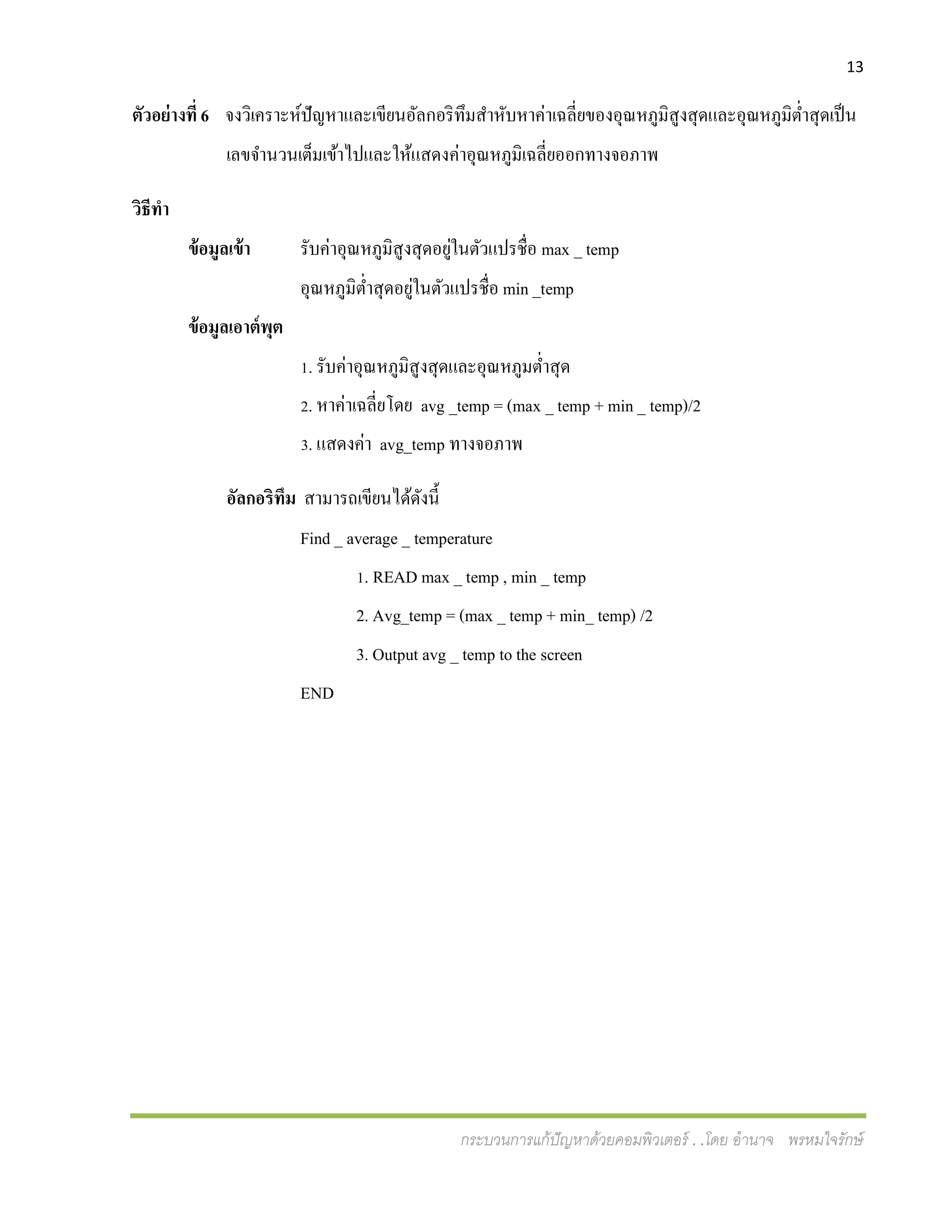 13
กระบวนการแก้ปัญหาด้วยคอมพิวเตอร์ . .โดย อานาจ พรหมใจรักษ์
ตัวอย่างที่ 6 จงวิเคราะห์ปัญหาและเขียนอัลกอริทึมสาหับหาค่าเฉลี่ยของอุณหภูมิสูงสุดและอุณหภูมิต่าสุดเป็น
เลขจานวนเต็มเข้าไปและให้แสดงค่าอุณหภูมิเฉลี่ยออกทางจอภาพ
วิธีทา
ข้อมูลเข้า รับค่าอุณหภูมิสูงสุดอยู่ในตัวแปรชื่อ max _ temp
อุณหภูมิต่าสุดอยู่ในตัวแปรชื่อ min _temp
ข้อมูลเอาต์พุต
1. รับค่าอุณหภูมิสูงสุดและอุณหภูมต่าสุด
2. หาค่าเฉลี่ยโดย avg _temp = (max _ temp + min _ temp)/2
3. แสดงค่า avg_temp ทางจอภาพ
อัลกอริทึม สามารถเขียนได้ดังนี้
Find _ average _ temperature
1. READ max _ temp , min _ temp
2. Avg_temp = (max _ temp + min_ temp) /2
3. Output avg _ temp to the screen
END
 