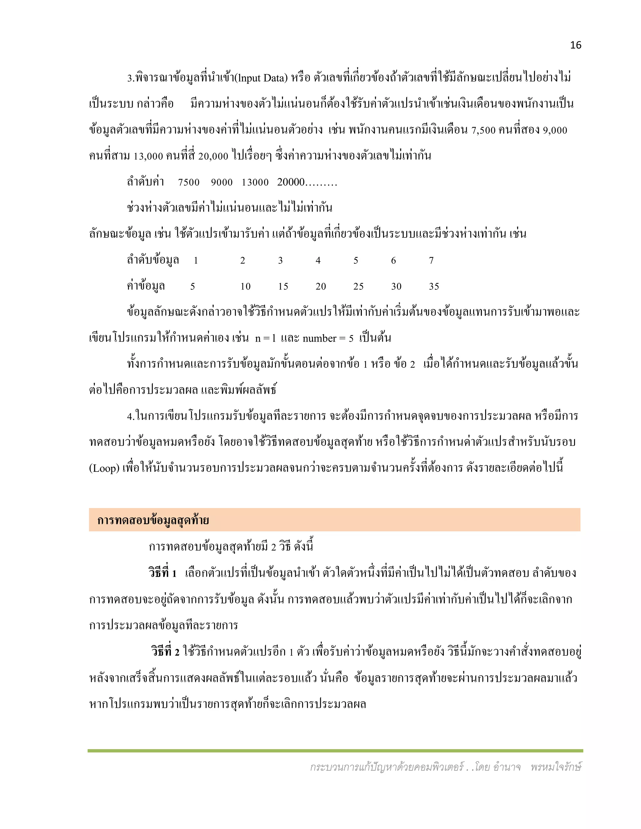 16
กระบวนการแก้ปัญหาด้วยคอมพิวเตอร์ . .โดย อานาจ พรหมใจรักษ์
3.พิจารณาข้อมูลที่นาเข้า(lnput Data) หรือ ตัวเลขที่เกี่ยวข้องถ้าตัวเลขที่ใช้มีลักษณะเปลี่ยนไปอย่างไม่
เป็นระบบ กล่าวคือ มีความห่างของตัวไม่แน่นอนก็ต้องใช้รับค่าตัวแปรนาเข้าเช่นเงินเดือนของพนักงานเป็น
ข้อมูลตัวเลขที่มีความห่างของค่าที่ไม่แน่นอนตัวอย่าง เช่น พนักงานคนแรกมีเงินเดือน 7,500 คนที่สอง 9,000
คนที่สาม 13,000 คนที่สี่ 20,000 ไปเรื่อยๆ ซึ่งค่าความห่างของตัวเลขไม่เท่ากัน
ลาดับค่า 7500 9000 13000 20000………
ช่วงห่างตัวเลขมีค่าไม่แน่นอนและไม่ไม่เท่ากัน
ลักษณะข้อมูล เช่น ใช้ตัวแปรเข้ามารับค่า แต่ถ้าข้อมูลที่เกี่ยวข้องเป็นระบบและมีช่วงห่างเท่ากัน เช่น
ลาดับข้อมูล 1 2 3 4 5 6 7
ค่าข้อมูล 5 10 15 20 25 30 35
ข้อมูลลักษณะดังกล่าวอาจใช้วิธีกาหนดตัวแปรให้มีเท่ากับค่าเริ่มต้นของข้อมูลแทนการรับเข้ามาพอและ
เขียนโปรแกรมให้กาหนดค่าเอง เช่น n = l และ number = 5 เป็นต้น
ทั้งการกาหนดและการรับข้อมูลมักขั้นตอนต่อจากข้อ 1 หรือ ข้อ 2 เมื่อได้กาหนดและรับข้อมูลแล้วขั้น
ต่อไปคือการประมวลผล และพิมพ์ผลลัพธ์
4.ในการเขียนโปรแกรมรับข้อมูลทีละรายการ จะต้องมีการกาหนดจุดจบของการประมวลผล หรือมีการ
ทดสอบว่าข้อมูลหมดหรือยัง โดยอาจใช้วิธีทดสอบข้อมูลสุดท้าย หรือใช้วิธีการกาหนด่าตัวแปรสาหรับนับรอบ
(Loop) เพื่อให้นับจานวนรอบการประมวลผลจนกว่าจะครบตามจานวนครั้งที่ต้องการ ดังรายละเอียดต่อไปนี้
การทดสอบข้อมูลสุดท้าย ย
การทดสอบข้อมูลสุดท้ายมี 2 วิธี ดังนี้
วิธีที่ 1 เลือกตัวแปรที่เป็นข้อมูลนาเข้า ตัวใดตัวหนึ่งที่มีค่าเป็นไปไม่ได้เป็นตัวทดสอบ ลาดับของ
การทดสอบจะอยู่ถัดจากการรับข้อมูล ดังนั้น การทดสอบแล้วพบว่าตัวแปรมีค่าเท่ากับค่าเป็นไปได้ก็จะเลิกจาก
การประมวลผลข้อมูลทีละรายการ
วิธีที่ 2 ใช้วิธีกาหนดตัวแปรอีก 1 ตัว เพื่อรับค่าว่าข้อมูลหมดหรือยัง วิธีนี้มักจะวางคาสั่งทดสอบอยู่
หลังจากเสร็จสิ้นการแสดงผลลัพธ์ในแต่ละรอบแล้ว นั่นคือ ข้อมูลรายการสุดท้ายจะผ่านการประมวลผลมาแล้ว
หากโปรแกรมพบว่าเป็นรายการสุดท้ายก็จะเลิกการประมวลผล
 