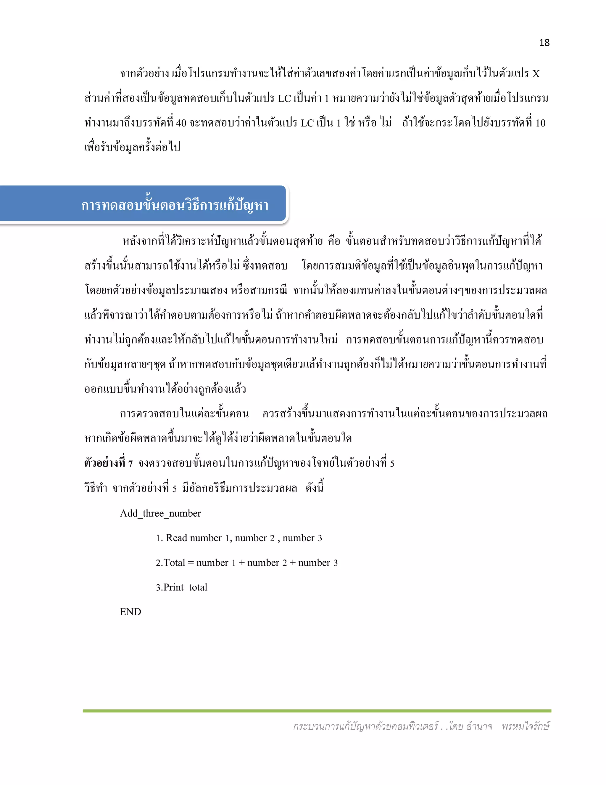 18
กระบวนการแก้ปัญหาด้วยคอมพิวเตอร์ . .โดย อานาจ พรหมใจรักษ์
จากตัวอย่าง เมื่อโปรแกรมทางานจะให้ใส่ค่าตัวเลขสองค่าโดยค่าแรกเป็นค่าข้อมูลเก็บไว้ในตัวแปร X
ส่วนค่าที่สองเป็นข้อมูลทดสอบเก็บในตัวแปร LC เป็นค่า 1 หมายความว่ายังไม่ใช่ข้อมูลตัวสุดท้ายเมื่อโปรแกรม
ทางานมาถึงบรรทัดที่ 40 จะทดสอบว่าค่าในตัวแปร LC เป็น 1 ใช่ หรือ ไม่ ถ้าใช้จะกระโดดไปยังบรรทัดที่ 10
เพื่อรับข้อมูลครั้งต่อไป
หลังจากที่ได้วิเคราะห์ปัญหาแล้วขั้นตอนสุดท้าย คือ ขั้นตอนสาหรับทดสอบว่าวิธีการแก้ปัญหาที่ได้
สร้างขึ้นนั้นสามารถใช้งานได้หรือไม่ ซึ่งทดสอบ โดยการสมมติข้อมูลที่ใช้เป็นข้อมูลอินพุตในการแก้ปัญหา
โดยยกตัวอย่างข้อมูลประมาณสอง หรือสามกรณี จากนั้นให้ลองแทนค่าลงในขั้นตอนต่างๆของการประมวลผล
แล้วพิจารณาว่าได้คาตอบตามต้องการหรือไม่ ถ้าหากคาตอบผิดพลาดจะต้องกลับไปแก้ไขว่าลาดับขั้นตอนใดที่
ทางานไม่ถูกต้องและให้กลับไปแก้ไขขั้นตอนการทางานใหม่ การทดสอบขั้นตอนการแก้ปัญหานี้ควรทดสอบ
กับข้อมูลหลายๆชุด ถ้าหากทดสอบกับข้อมูลชุดเดียวแล้ทางานถูกต้องก็ไม่ได้หมายความว่าขั้นตอนการทางานที่
ออกแบบขึ้นทางานได้อย่างถูกต้องแล้ว
การตรวจสอบในแต่ละขั้นตอน ควรสร้างขึ้นมาแสดงการทางานในแต่ละขั้นตอนของการประมวลผล
หากเกิดข้อผิดพลาดขึ้นมาจะได้ดูได้ง่ายว่าผิดพลาดในขั้นตอนใด
ตัวอย่างที่ 7 จงตรวจสอบขั้นตอนในการแก้ปัญหาของโจทย์ในตัวอย่างที่ 5
วิธีทา จากตัวอย่างที่ 5 มีอัลกอริธึมการประมวลผล ดังนี้
Add_three_number
1. Read number 1, number 2 , number 3
2.Total = number 1 + number 2 + number 3
3.Print total
END
การทดสอบขั้นตอนวิธีการแก้ปัญหา
 