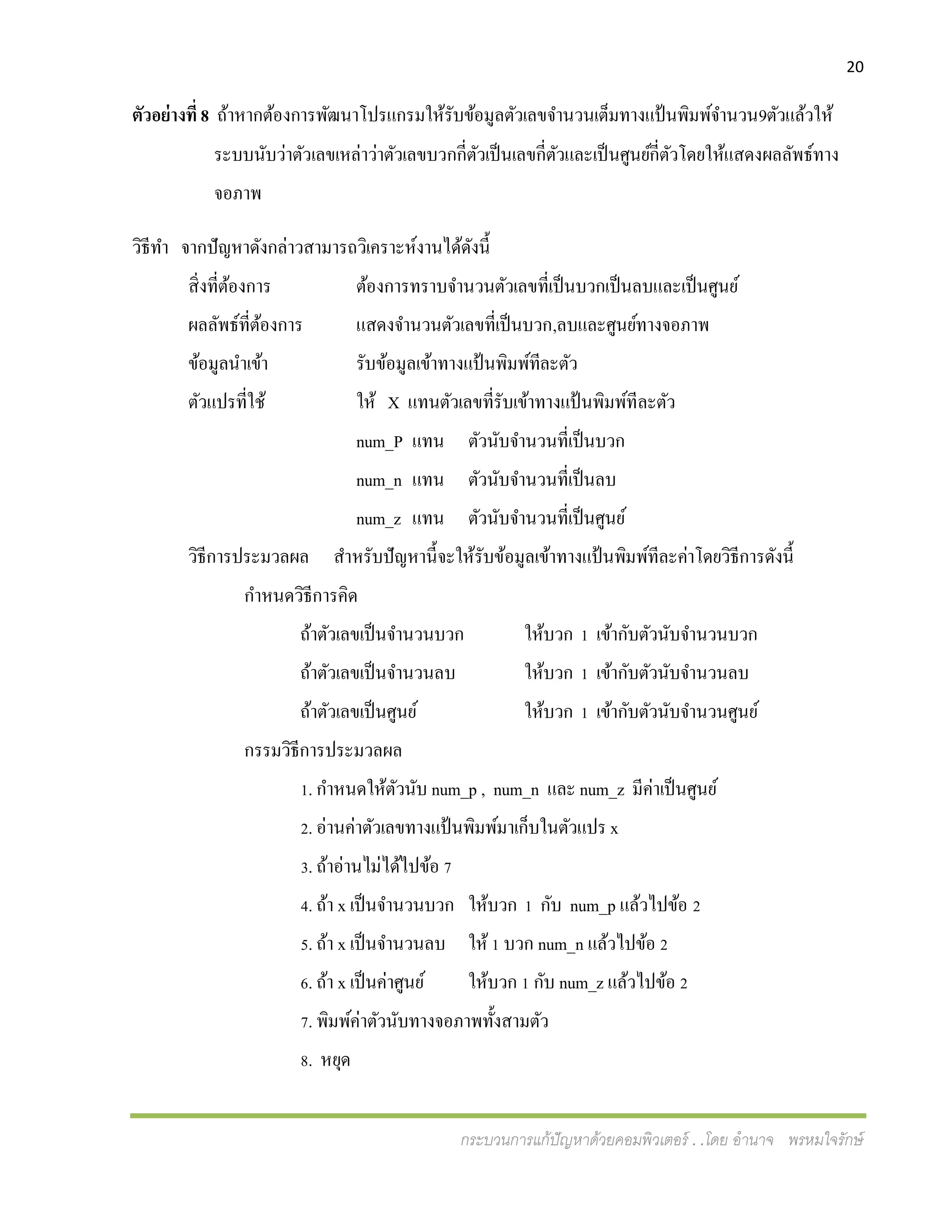 20
กระบวนการแก้ปัญหาด้วยคอมพิวเตอร์ . .โดย อานาจ พรหมใจรักษ์
ตัวอย่างที่ 8 ถ้าหากต้องการพัฒนาโปรแกรมให้รับข้อมูลตัวเลขจานวนเต็มทางแป้นพิมพ์จานวน9ตัวแล้วให้
ระบบนับว่าตัวเลขเหล่าว่าตัวเลขบวกกี่ตัวเป็นเลขกี่ตัวและเป็นศูนย์กี่ตัวโดยให้แสดงผลลัพธ์ทาง
จอภาพ
วิธีทา จากปัญหาดังกล่าวสามารถวิเคราะห์งานได้ดังนี้
สิ่งที่ต้องการ ต้องการทราบจานวนตัวเลขที่เป็นบวกเป็นลบและเป็นศูนย์
ผลลัพธ์ที่ต้องการ แสดงจานวนตัวเลขที่เป็นบวก,ลบและศูนย์ทางจอภาพ
ข้อมูลนาเข้า รับข้อมูลเข้าทางแป้นพิมพ์ทีละตัว
ตัวแปรที่ใช้ ให้ X แทนตัวเลขที่รับเข้าทางแป้นพิมพ์ทีละตัว
num_P แทน ตัวนับจานวนที่เป็นบวก
num_n แทน ตัวนับจานวนที่เป็นลบ
num_z แทน ตัวนับจานวนที่เป็นศูนย์
วิธีการประมวลผล สาหรับปัญหานี้จะให้รับข้อมูลเข้าทางแป้ นพิมพ์ทีละค่าโดยวิธีการดังนี้
กาหนดวิธีการคิด
ถ้าตัวเลขเป็นจานวนบวก ให้บวก 1 เข้ากับตัวนับจานวนบวก
ถ้าตัวเลขเป็นจานวนลบ ให้บวก 1 เข้ากับตัวนับจานวนลบ
ถ้าตัวเลขเป็นศูนย์ ให้บวก 1 เข้ากับตัวนับจานวนศูนย์
กรรมวิธีการประมวลผล
1. กาหนดให้ตัวนับ num_p , num_n และ num_z มีค่าเป็นศูนย์
2. อ่านค่าตัวเลขทางแป้ นพิมพ์มาเก็บในตัวแปร x
3. ถ้าอ่านไม่ได้ไปข้อ 7
4. ถ้า x เป็นจานวนบวก ให้บวก 1 กับ num_p แล้วไปข้อ 2
5. ถ้า x เป็นจานวนลบ ให้ 1 บวก num_n แล้วไปข้อ 2
6. ถ้า x เป็นค่าศูนย์ ให้บวก 1 กับ num_z แล้วไปข้อ 2
7. พิมพ์ค่าตัวนับทางจอภาพทั้งสามตัว
8. หยุด
 
