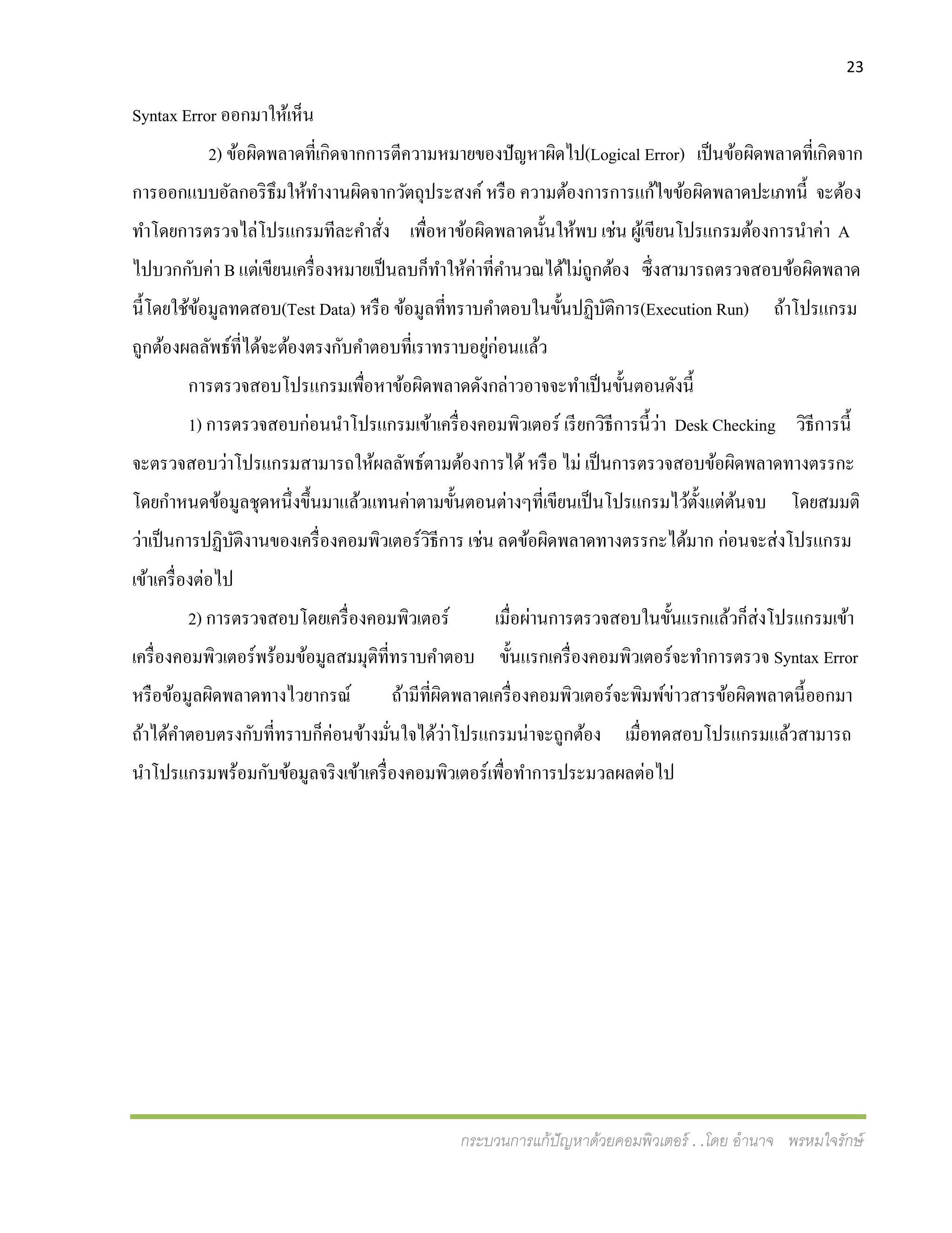 23
กระบวนการแก้ปัญหาด้วยคอมพิวเตอร์ . .โดย อานาจ พรหมใจรักษ์
Syntax Error ออกมาให้เห็น
2) ข้อผิดพลาดที่เกิดจากการตีความหมายของปัญหาผิดไป(Logical Error) เป็นข้อผิดพลาดที่เกิดจาก
การออกแบบอัลกอริธึมให้ทางานผิดจากวัตถุประสงค์หรือ ความต้องการการแก้ไขข้อผิดพลาดปะเภทนี้ จะต้อง
ทาโดยการตรวจไล่โปรแกรมทีละคาสั่ง เพื่อหาข้อผิดพลาดนั้นให้พบ เช่น ผู้เขียนโปรแกรมต้องการนาค่า A
ไปบวกกับค่า B แต่เขียนเครื่องหมายเป็นลบก็ทาให้ค่าที่คานวณได้ไม่ถูกต้อง ซึ่งสามารถตรวจสอบข้อผิดพลาด
นี้โดยใช้ข้อมูลทดสอบ(Test Data) หรือ ข้อมูลที่ทราบคาตอบในขั้นปฏิบัติการ(Execution Run) ถ้าโปรแกรม
ถูกต้องผลลัพธ์ที่ได้จะต้องตรงกับคาตอบที่เราทราบอยู่ก่อนแล้ว
การตรวจสอบโปรแกรมเพื่อหาข้อผิดพลาดดังกล่าวอาจจะทาเป็นขั้นตอนดังนี้
1) การตรวจสอบก่อนนาโปรแกรมเข้าเครื่องคอมพิวเตอร์ เรียกวิธีการนี้ว่า Desk Checking วิธีการนี้
จะตรวจสอบว่าโปรแกรมสามารถให้ผลลัพธ์ตามต้องการได้หรือ ไม่ เป็นการตรวจสอบข้อผิดพลาดทางตรรกะ
โดยกาหนดข้อมูลชุดหนึ่งขึ้นมาแล้วแทนค่าตามขั้นตอนต่างๆที่เขียนเป็นโปรแกรมไว้ตั้งแต่ต้นจบ โดยสมมติ
ว่าเป็นการปฏิบัติงานของเครื่องคอมพิวเตอร์วิธีการ เช่น ลดข้อผิดพลาดทางตรรกะได้มาก ก่อนจะส่งโปรแกรม
เข้าเครื่องต่อไป
2) การตรวจสอบโดยเครื่องคอมพิวเตอร์ เมื่อผ่านการตรวจสอบในขั้นแรกแล้วก็ส่งโปรแกรมเข้า
เครื่องคอมพิวเตอร์พร้อมข้อมูลสมมุติที่ทราบคาตอบ ขั้นแรกเครื่องคอมพิวเตอร์จะทาการตรวจ Syntax Error
หรือข้อมูลผิดพลาดทางไวยากรณ์ ถ้ามีที่ผิดพลาดเครื่องคอมพิวเตอร์จะพิมพ์ข่าวสารข้อผิดพลาดนี้ออกมา
ถ้าได้คาตอบตรงกับที่ทราบก็ค่อนข้างมั่นใจได้ว่าโปรแกรมน่าจะถูกต้อง เมื่อทดสอบโปรแกรมแล้วสามารถ
นาโปรแกรมพร้อมกับข้อมูลจริงเข้าเครื่องคอมพิวเตอร์เพื่อทาการประมวลผลต่อไป
 