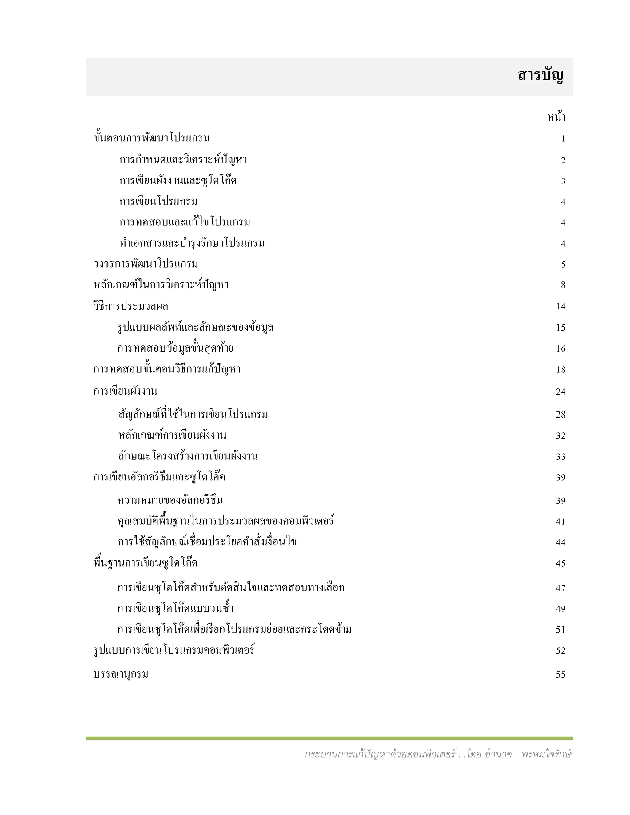 กระบวนการแก้ปัญหาด้วยคอมพิวเตอร์ . .โดย อานาจ พรหมใจรักษ์
สำรบัญ
หน้า
ขั้นตอนการพัฒนาโปรแกรม 1
การกาหนดและวิเคราะห์ปัญหา
การเขียนผังงานและซูโดโค๊ด
การเขียนโปรแกรม
การทดสอบและแก้ไขโปรแกรม
ทาเอกสารและบารุงรักษาโปรแกรม
2
3
4
4
4
วงจรการพัฒนาโปรแกรม 5
8
14
หลักเกณฑ์ในการวิเคราะห์ปัญหา
วิธีการประมวลผล
รูปแบบผลลัพท์และลักษณะของข้อมูล
การทดสอบข้อมูลขั้นสุดท้าย
15
16
การทดสอบขั้นตอนวิธีการแก้ปัญหา 18
การเขียนผังงาน 24
สัญลักษณ์ที่ใช้ในการเขียนโปรแกรม
หลักเกณฑ์การเขียนผังงาน
ลักษณะโครงสร้างการเขียนผังงาน
28
32
33
การเขียนอัลกอริธึมและซูโดโค๊ด 39
ความหมายของอัลกอริธึม
คุณสมบัติพื้นฐานในการประมวลผลของคอมพิวเตอร์
การใช้สัญลักษณ์เชื่อมประโยคคาสั่งเงื่อนไข
39
41
44
พื้นฐานการเขียนซูโดโค๊ด 45
การเขียนซูโดโค๊ดสาหรับตัดสินใจและทดสอบทางเลือก
การเขียนซูโดโค๊ดแบบวนซ้า
การเขียนซูโดโค๊ดเพื่อเรียกโปรแกรมย่อยและกระโดดข้าม
47
49
51
รูปแบบการเขียนโปรแกรมคอมพิวเตอร์ 52
บรรณานุกรม 55
 