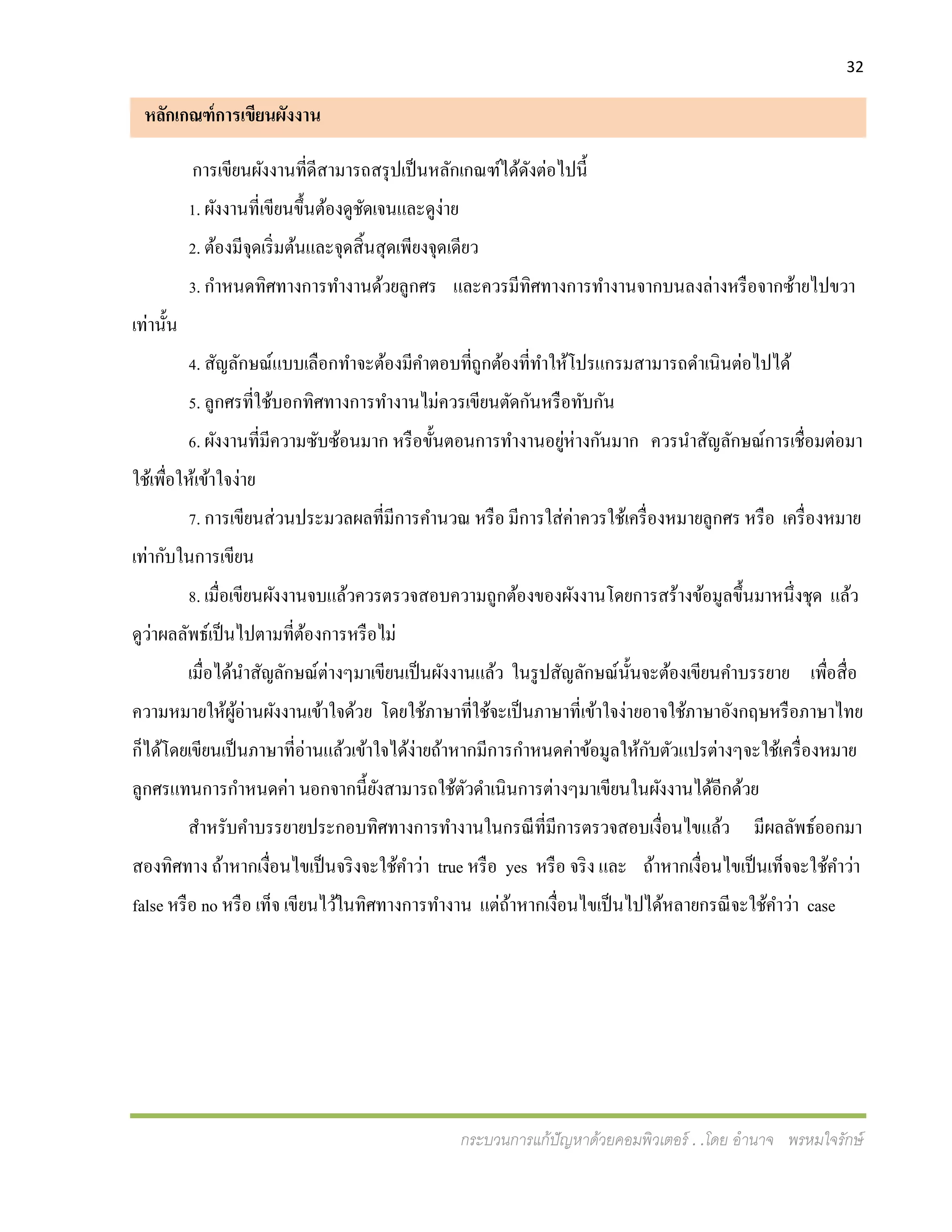 32
กระบวนการแก้ปัญหาด้วยคอมพิวเตอร์ . .โดย อานาจ พรหมใจรักษ์
หลักเกณฑ์การเขียนผังงาน
การเขียนผังงานที่ดีสามารถสรุปเป็นหลักเกณฑ์ได้ดังต่อไปนี้
1. ผังงานที่เขียนขึ้นต้องดูชัดเจนและดูง่าย
2. ต้องมีจุดเริ่มต้นและจุดสิ้นสุดเพียงจุดเดียว
3. กาหนดทิศทางการทางานด้วยลูกศร และควรมีทิศทางการทางานจากบนลงล่างหรือจากซ้ายไปขวา
เท่านั้น
4. สัญลักษณ์แบบเลือกทาจะต้องมีคาตอบที่ถูกต้องที่ทาให้โปรแกรมสามารถดาเนินต่อไปได้
5. ลูกศรที่ใช้บอกทิศทางการทางานไม่ควรเขียนตัดกันหรือทับกัน
6. ผังงานที่มีความซับซ้อนมาก หรือขั้นตอนการทางานอยู่ห่างกันมาก ควรนาสัญลักษณ์การเชื่อมต่อมา
ใช้เพื่อให้เข้าใจง่าย
7. การเขียนส่วนประมวลผลที่มีการคานวณ หรือ มีการใส่ค่าควรใช้เครื่องหมายลูกศร หรือ เครื่องหมาย
เท่ากับในการเขียน
8. เมื่อเขียนผังงานจบแล้วควรตรวจสอบความถูกต้องของผังงานโดยการสร้างข้อมูลขึ้นมาหนึ่งชุด แล้ว
ดูว่าผลลัพธ์เป็นไปตามที่ต้องการหรือไม่
เมื่อได้นาสัญลักษณ์ต่างๆมาเขียนเป็นผังงานแล้ว ในรูปสัญลักษณ์นั้นจะต้องเขียนคาบรรยาย เพื่อสื่อ
ความหมายให้ผู้อ่านผังงานเข้าใจด้วย โดยใช้ภาษาที่ใช้จะเป็นภาษาที่เข้าใจง่ายอาจใช้ภาษาอังกฤษหรือภาษาไทย
ก็ได้โดยเขียนเป็นภาษาที่อ่านแล้วเข้าใจได้ง่ายถ้าหากมีการกาหนดค่าข้อมูลให้กับตัวแปรต่างๆจะใช้เครื่องหมาย
ลูกศรแทนการกาหนดค่า นอกจากนี้ยังสามารถใช้ตัวดาเนินการต่างๆมาเขียนในผังงานได้อีกด้วย
สาหรับคาบรรยายประกอบทิศทางการทางานในกรณีที่มีการตรวจสอบเงื่อนไขแล้ว มีผลลัพธ์ออกมา
สองทิศทาง ถ้าหากเงื่อนไขเป็นจริงจะใช้คาว่า true หรือ yes หรือ จริง และ ถ้าหากเงื่อนไขเป็นเท็จจะใช้คาว่า
false หรือ no หรือ เท็จ เขียนไว้ในทิศทางการทางาน แต่ถ้าหากเงื่อนไขเป็นไปได้หลายกรณีจะใช้คาว่า case
 
