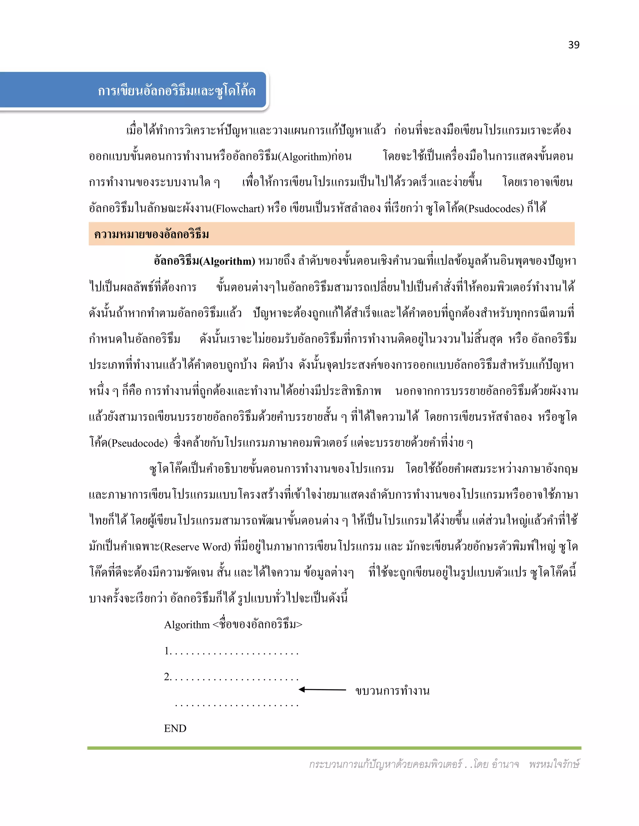 39
กระบวนการแก้ปัญหาด้วยคอมพิวเตอร์ . .โดย อานาจ พรหมใจรักษ์
เมื่อได้ทาการวิเคราะห์ปัญหาและวางแผนการแก้ปัญหาแล้ว ก่อนที่จะลงมือเขียนโปรแกรมเราจะต้อง
ออกแบบขั้นตอนการทางานหรืออัลกอริธึม(Algorithm)ก่อน โดยจะใช้เป็นเครื่องมือในการแสดงขั้นตอน
การทางานของระบบงานใด ๆ เพื่อให้การเขียนโปรแกรมเป็นไปได้รวดเร็วและง่ายขึ้น โดยเราอาจเขียน
อัลกอริธึมในลักษณะผังงาน(Flowchart) หรือ เขียนเป็นรหัสลาลอง ที่เรียกว่า ซูโดโค้ด(Psudocodes) ก็ได้
ความหมายของอัลกอริธึม ม
อัลกอริธึม(Algorithm) หมายถึง ลาดับของขั้นตอนเชิงคานวณที่แปลข้อมูลด้านอินพุตของปัญหา
ไปเป็นผลลัพธ์ที่ต้องการ ขั้นตอนต่างๆในอัลกอริธึมสามารถเปลี่ยนไปเป็นคาสั่งที่ให้คอมพิวเตอร์ทางานได้
ดังนั้นถ้าหากทาตามอัลกอริธึมแล้ว ปัญหาจะต้องถูกแก้ได้สาเร็จและได้คาตอบที่ถูกต้องสาหรับทุกกรณีตามที่
กาหนดในอัลกอริธึม ดังนั้นเราจะไม่ยอมรับอัลกอริธึมที่การทางานติดอยู่ในวงวนไม่สิ้นสุด หรือ อัลกอริธึม
ประเภทที่ทางานแล้วได้คาตอบถูกบ้าง ผิดบ้าง ดังนั้นจุดประสงค์ของการออกแบบอัลกอริธึมสาหรับแก้ปัญหา
หนึ่ง ๆ ก็คือ การทางานที่ถูกต้องและทางานได้อย่างมีประสิทธิภาพ นอกจากการบรรยายอัลกอริธึมด้วยผังงาน
แล้วยังสามารถเขียนบรรยายอัลกอริธึมด้วยคาบรรยายสั้น ๆ ที่ได้ใจความได้ โดยการเขียนรหัสจาลอง หรือซูโด
โค้ด(Pseudocode) ซึ่งคล้ายกับโปรแกรมภาษาคอมพิวเตอร์ แต่จะบรรยายด้วยคาที่ง่าย ๆ
ซูโดโค๊ดเป็นคาอธิบายขั้นตอนการทางานของโปรแกรม โดยใช้ถ้อยคาผสมระหว่างภาษาอังกฤษ
และภาษาการเขียนโปรแกรมแบบโครงสร้างที่เข้าใจง่ายมาแสดงลาดับการทางานของโปรแกรมหรืออาจใช้ภาษา
ไทยก็ได้โดยผู้เขียนโปรแกรมสามารถพัฒนาขั้นตอนต่าง ๆ ให้เป็นโปรแกรมได้ง่ายขึ้น แต่ส่วนใหญ่แล้วคาที่ใช้
มักเป็นคาเฉพาะ(Reserve Word) ที่มีอยู่ในภาษาการเขียนโปรแกรม และ มักจะเขียนด้วยอักษรตัวพิมพ์ใหญ่ ซูโด
โค๊ดที่ดีจะต้องมีความชัดเจน สั้น และได้ใจความ ข้อมูลต่างๆ ที่ใช้จะถูกเขียนอยู่ในรูปแบบตัวแปร ซูโดโค๊ดนี้
บางครั้งจะเรียกว่า อัลกอริธึมก็ได้รูปแบบทั่วไปจะเป็นดังนี้
Algorithm <ชื่อของอัลกอริธึม>
1. . . . . . . . . . . . . . . . . . . . . . . .
2. . . . . . . . . . . . . . . . . . . . . . . .
. . . . . . . . . . . . . . . . . . . . . . .
END
การเขียนอัลกอริธึมและซูโดโค้ด
ขบวนการทางาน
 