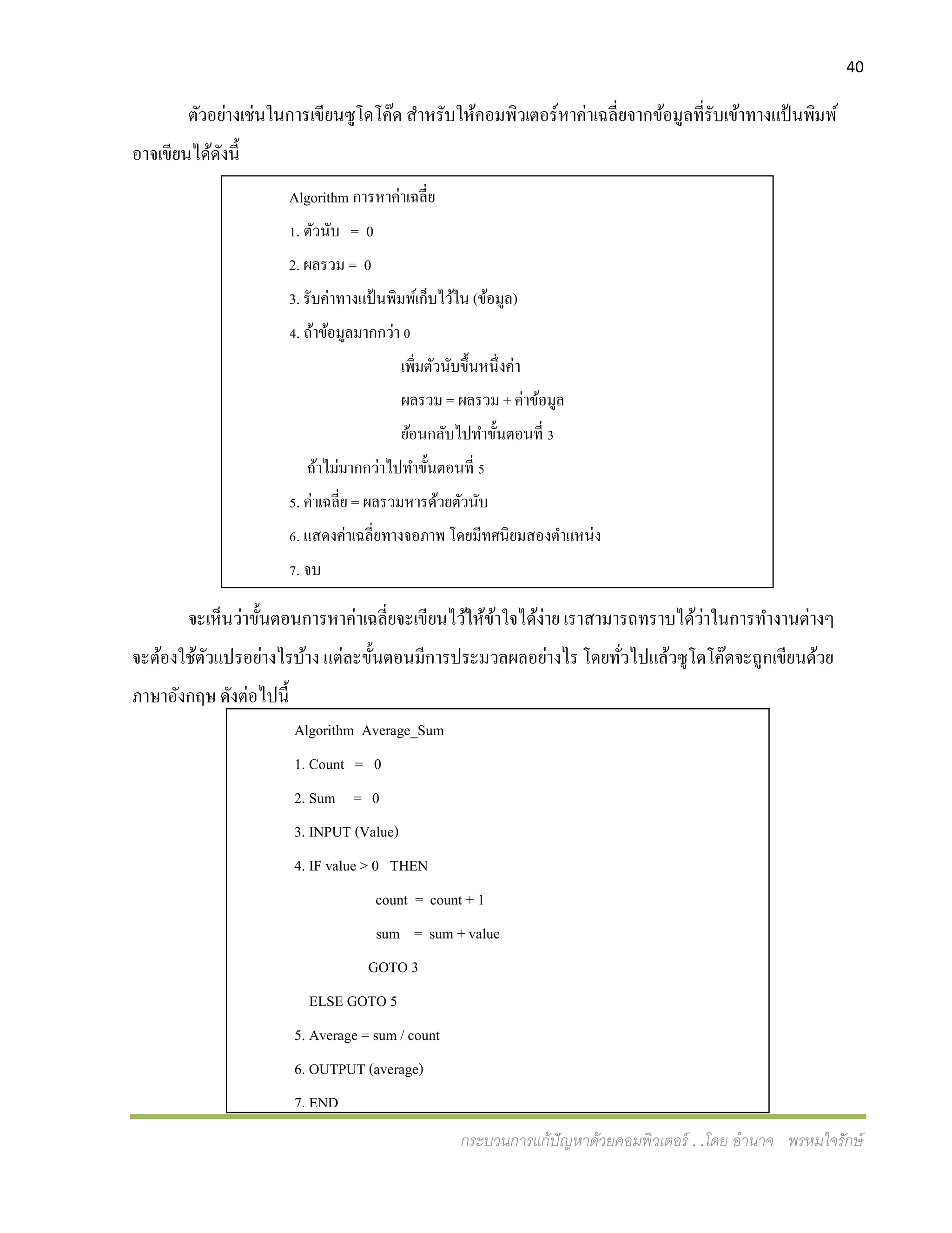 40
กระบวนการแก้ปัญหาด้วยคอมพิวเตอร์ . .โดย อานาจ พรหมใจรักษ์
Algorithm Average_Sum
1. Count = 0
2. Sum = 0
3. INPUT (Value)
4. IF value > 0 THEN
count = count + 1
sum = sum + value
GOTO 3
ELSE GOTO 5
5. Average = sum / count
6. OUTPUT (average)
7. END
ตัวอย่างเช่นในการเขียนซูโดโค๊ด สาหรับให้คอมพิวเตอร์หาค่าเฉลี่ยจากข้อมูลที่รับเข้าทางแป้นพิมพ์
อาจเขียนได้ดังนี้
จะเห็นว่าขั้นตอนการหาค่าเฉลี่ยจะเขียนไว้ให้ข้าใจได้ง่าย เราสามารถทราบได้ว่าในการทางานต่างๆ
จะต้องใช้ตัวแปรอย่างไรบ้าง แต่ละขั้นตอนมีการประมวลผลอย่างไร โดยทั่วไปแล้วซูโดโค๊ดจะถูกเขียนด้วย
ภาษาอังกฤษ ดังต่อไปนี้
Algorithm การหาค่าเฉลี่ย
1. ตัวนับ = 0
2. ผลรวม = 0
3. รับค่าทางแป้นพิมพ์เก็บไว้ใน (ข้อมูล)
4. ถ้าข้อมูลมากกว่า 0
เพิ่มตัวนับขึ้นหนึ่งค่า
ผลรวม = ผลรวม + ค่าข้อมูล
ย้อนกลับไปทาขั้นตอนที่ 3
ถ้าไม่มากกว่าไปทาขั้นตอนที่ 5
5. ค่าเฉลี่ย = ผลรวมหารด้วยตัวนับ
6. แสดงค่าเฉลี่ยทางจอภาพ โดยมีทศนิยมสองตาแหน่ง
7. จบ
 