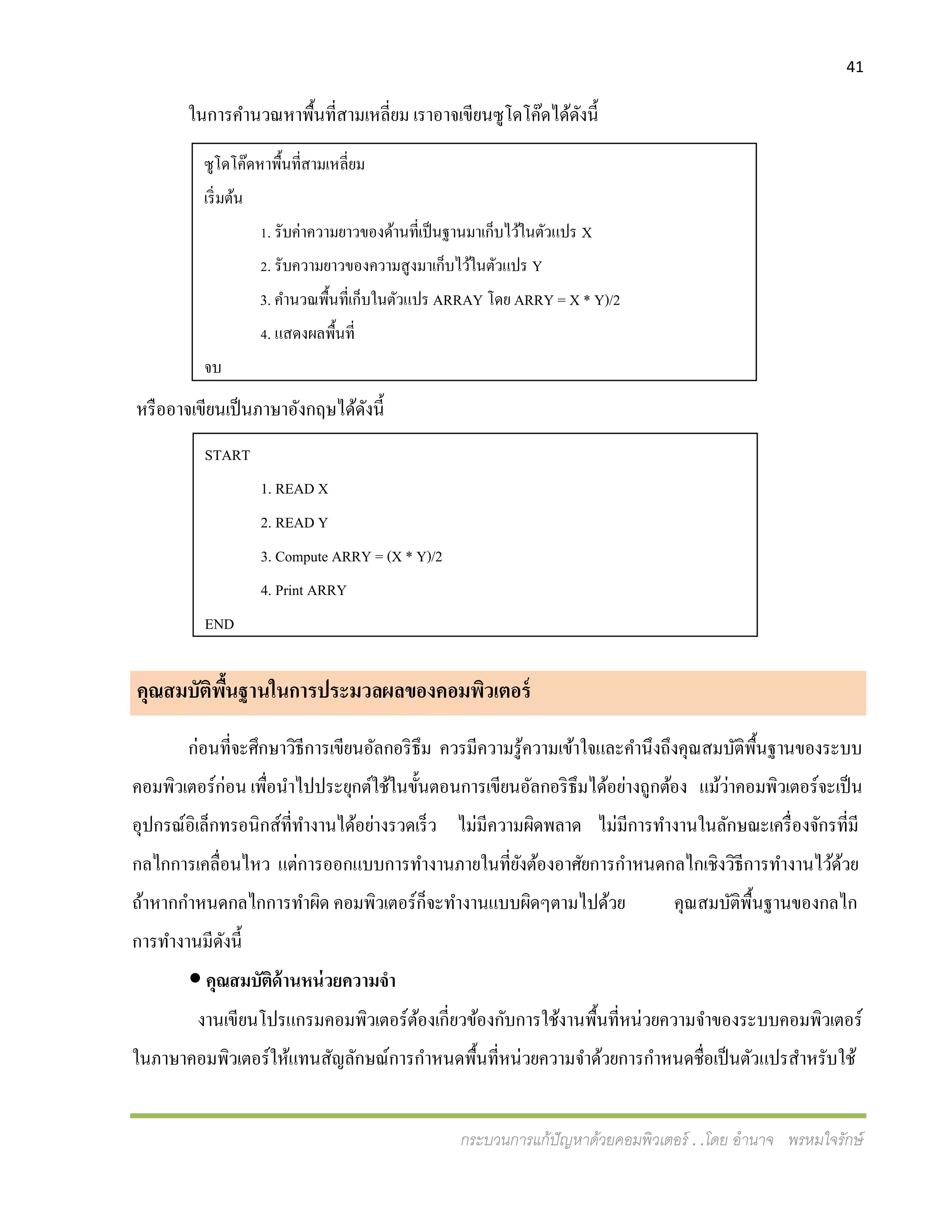 41
กระบวนการแก้ปัญหาด้วยคอมพิวเตอร์ . .โดย อานาจ พรหมใจรักษ์
ในการคานวณหาพื้นที่สามเหลี่ยม เราอาจเขียนซูโดโค๊ดได้ดังนี้
หรืออาจเขียนเป็นภาษาอังกฤษได้ดังนี้
คุณสมบัติพื้นฐานในการประมวลผลของคอมพิวเตอร์
ก่อนที่จะศึกษาวิธีการเขียนอัลกอริธึม ควรมีความรู้ความเข้าใจและคานึงถึงคุณสมบัติพื้นฐานของระบบ
คอมพิวเตอร์ก่อน เพื่อนาไปประยุกต์ใช้ในขั้นตอนการเขียนอัลกอริธึมได้อย่างถูกต้อง แม้ว่าคอมพิวเตอร์จะเป็น
อุปกรณ์อิเล็กทรอนิกส์ที่ทางานได้อย่างรวดเร็ว ไม่มีความผิดพลาด ไม่มีการทางานในลักษณะเครื่องจักรที่มี
กลไกการเคลื่อนไหว แต่การออกแบบการทางานภายในที่ยังต้องอาศัยการกาหนดกลไกเชิงวิธีการทางานไว้ด้วย
ถ้าหากกาหนดกลไกการทาผิด คอมพิวเตอร์ก็จะทางานแบบผิดๆตามไปด้วย คุณสมบัติพื้นฐานของกลไก
การทางานมีดังนี้
 คุณสมบัติด้านหน่วยความจา
งานเขียนโปรแกรมคอมพิวเตอร์ต้องเกี่ยวข้องกับการใช้งานพื้นที่หน่วยความจาของระบบคอมพิวเตอร์
ในภาษาคอมพิวเตอร์ให้แทนสัญลักษณ์การกาหนดพื้นที่หน่วยความจาด้วยการกาหนดชื่อเป็นตัวแปรสาหรับใช้
ซูโดโค๊ดหาพื้นที่สามเหลี่ยม
เริ่มต้น
1. รับค่าความยาวของด้านที่เป็นฐานมาเก็บไว้ในตัวแปร X
2. รับความยาวของความสูงมาเก็บไว้ในตัวแปร Y
3. คานวณพื้นที่เก็บในตัวแปร ARRAY โดย ARRY = X * Y)/2
4. แสดงผลพื้นที่
จบ
START
1. READ X
2. READ Y
3. Compute ARRY = (X * Y)/2
4. Print ARRY
END
 