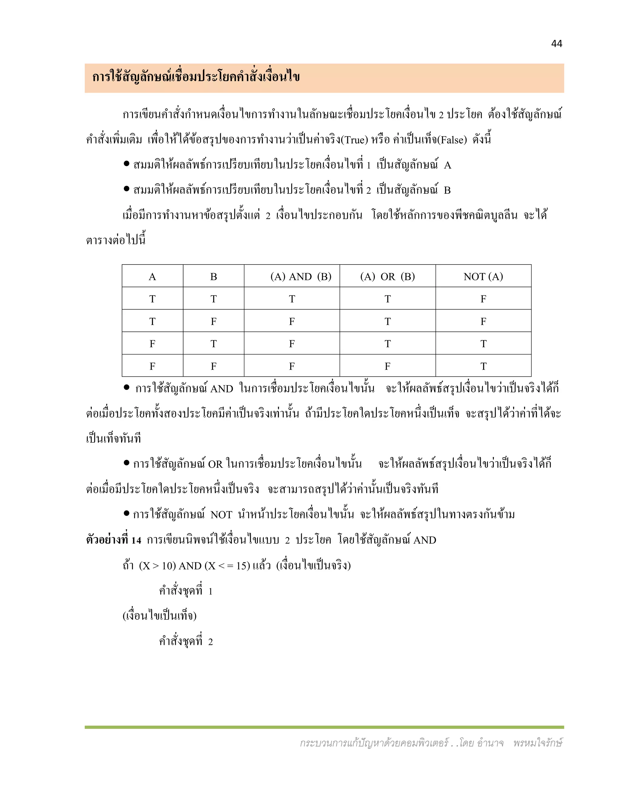 44
กระบวนการแก้ปัญหาด้วยคอมพิวเตอร์ . .โดย อานาจ พรหมใจรักษ์
การใช้สัญลักษณ์เชื่อมประโยคคาสั่งเงื่อนไข
การเขียนคาสั่งกาหนดเงื่อนไขการทางานในลักษณะเชื่อมประโยคเงื่อนไข 2 ประโยค ต้องใช้สัญลักษณ์
คาสั่งเพิ่มเติม เพื่อให้ได้ข้อสรุปของการทางานว่าเป็นค่าจริง(True) หรือ ค่าเป็นเท็จ(False) ดังนี้
 สมมติให้ผลลัพธ์การเปรียบเทียบในประโยคเงื่อนไขที่ 1 เป็นสัญลักษณ์ A
 สมมติให้ผลลัพธ์การเปรียบเทียบในประโยคเงื่อนไขที่ 2 เป็นสัญลักษณ์ B
เมื่อมีการทางานหาข้อสรุปตั้งแต่ 2 เงื่อนไขประกอบกัน โดยใช้หลักการของพีชคณิตบูลลีน จะได้
ตารางต่อไปนี้
A B (A) AND (B) (A) OR (B) NOT (A)
T T T T F
T F F T F
F T F T T
F F F F T
 การใช้สัญลักษณ์ AND ในการเชื่อมประโยคเงื่อนไขนั้น จะให้ผลลัพธ์สรุปเงื่อนไขว่าเป็นจริงได้ก็
ต่อเมื่อประโยคทั้งสองประโยคมีค่าเป็นจริงเท่านั้น ถ้ามีประโยคใดประโยคหนึ่งเป็นเท็จ จะสรุปได้ว่าค่าที่ได้จะ
เป็นเท็จทันที
 การใช้สัญลักษณ์ OR ในการเชื่อมประโยคเงื่อนไขนั้น จะให้ผลลัพธ์สรุปเงื่อนไขว่าเป็นจริงได้ก็
ต่อเมื่อมีประโยคใดประโยคหนึ่งเป็นจริง จะสามารถสรุปได้ว่าค่านั้นเป็นจริงทันที
 การใช้สัญลักษณ์ NOT นาหน้าประโยคเงื่อนไขนั้น จะให้ผลลัพธ์สรุปในทางตรงกันข้าม
ตัวอย่างที่ 14 การเขียนนิพจน์ใช้เงื่อนไขแบบ 2 ประโยค โดยใช้สัญลักษณ์ AND
ถ้า (X > 10) AND (X < = 15) แล้ว (เงื่อนไขเป็นจริง)
คาสั่งชุดที่ 1
(เงื่อนไขเป็นเท็จ)
คาสั่งชุดที่ 2
 