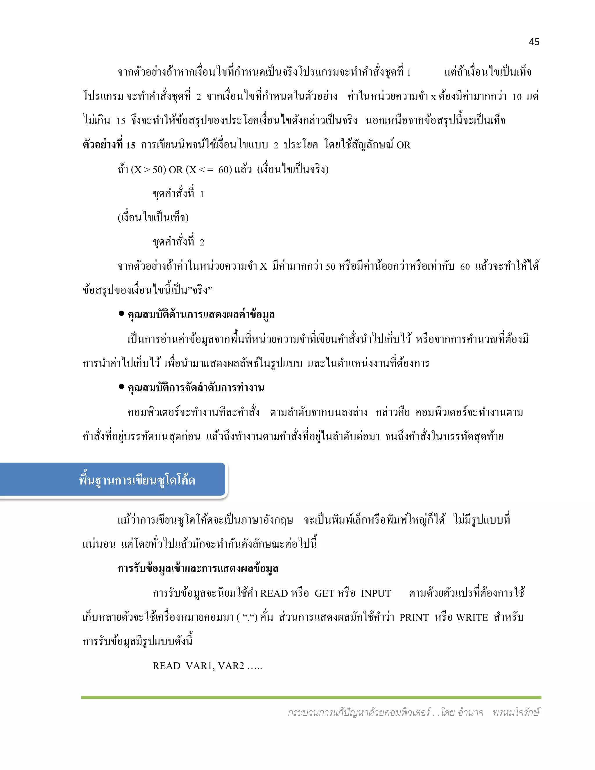 45
กระบวนการแก้ปัญหาด้วยคอมพิวเตอร์ . .โดย อานาจ พรหมใจรักษ์
จากตัวอย่างถ้าหากเงื่อนไขที่กาหนดเป็นจริงโปรแกรมจะทาคาสั่งชุดที่ 1 แต่ถ้าเงื่อนไขเป็นเท็จ
โปรแกรม จะทาคาสั่งชุดที่ 2 จากเงื่อนไขที่กาหนดในตัวอย่าง ค่าในหน่วยความจา x ต้องมีค่ามากกว่า 10 แต่
ไม่เกิน 15 จึงจะทาให้ข้อสรุปของประโยคเงื่อนไขดังกล่าวเป็นจริง นอกเหนือจากข้อสรุปนี้จะเป็นเท็จ
ตัวอย่างที่ 15 การเขียนนิพจน์ใช้เงื่อนไขแบบ 2 ประโยค โดยใช้สัญลักษณ์ OR
ถ้า (X > 50) OR (X < = 60) แล้ว (เงื่อนไขเป็นจริง)
ชุดคาสั่งที่ 1
(เงื่อนไขเป็นเท็จ)
ชุดคาสั่งที่ 2
จากตัวอย่างถ้าค่าในหน่วยความจา X มีค่ามากกว่า 50 หรือมีค่าน้อยกว่าหรือเท่ากับ 60 แล้วจะทาให้ได้
ข้อสรุปของเงื่อนไขนี้เป็น”จริง”
 คุณสมบัติด้านการแสดงผลค่าข้อมูล
เป็นการอ่านค่าข้อมูลจากพื้นที่หน่วยความจาที่เขียนคาสั่งนาไปเก็บไว้ หรือจากการคานวณที่ต้องมี
การนาค่าไปเก็บไว้ เพื่อนามาแสดงผลลัพธ์ในรูปแบบ และในตาแหน่งงานที่ต้องการ
 คุณสมบัติการจัดลาดับการทางาน
คอมพิวเตอร์จะทางานทีละคาสั่ง ตามลาดับจากบนลงล่าง กล่าวคือ คอมพิวเตอร์จะทางานตาม
คาสั่งที่อยู่บรรทัดบนสุดก่อน แล้วถึงทางานตามคาสั่งที่อยู่ในลาดับต่อมา จนถึงคาสั่งในบรรทัดสุดท้าย
แม้ว่าการเขียนซูโดโค้ดจะเป็นภาษาอังกฤษ จะเป็นพิมพ์เล็กหรือพิมพ์ใหญ่ก็ได้ ไม่มีรูปแบบที่
แน่นอน แต่โดยทั่วไปแล้วมักจะทากันดังลักษณะต่อไปนี้
การรับข้อมูลเข้าและการแสดงผลข้อมูล
การรับข้อมูลจะนิยมใช้คา READ หรือ GET หรือ INPUT ตามด้วยตัวแปรที่ต้องการใช้
เก็บหลายตัวจะใช้เครื่องหมายคอมมา ( “,“) คั่น ส่วนการแสดงผลมักใช้คาว่า PRINT หรือ WRITE สาหรับ
การรับข้อมูลมีรูปแบบดังนี้
READ VAR1, VAR2 …..
พี้นฐานการเขียนซูโดโค้ด
 