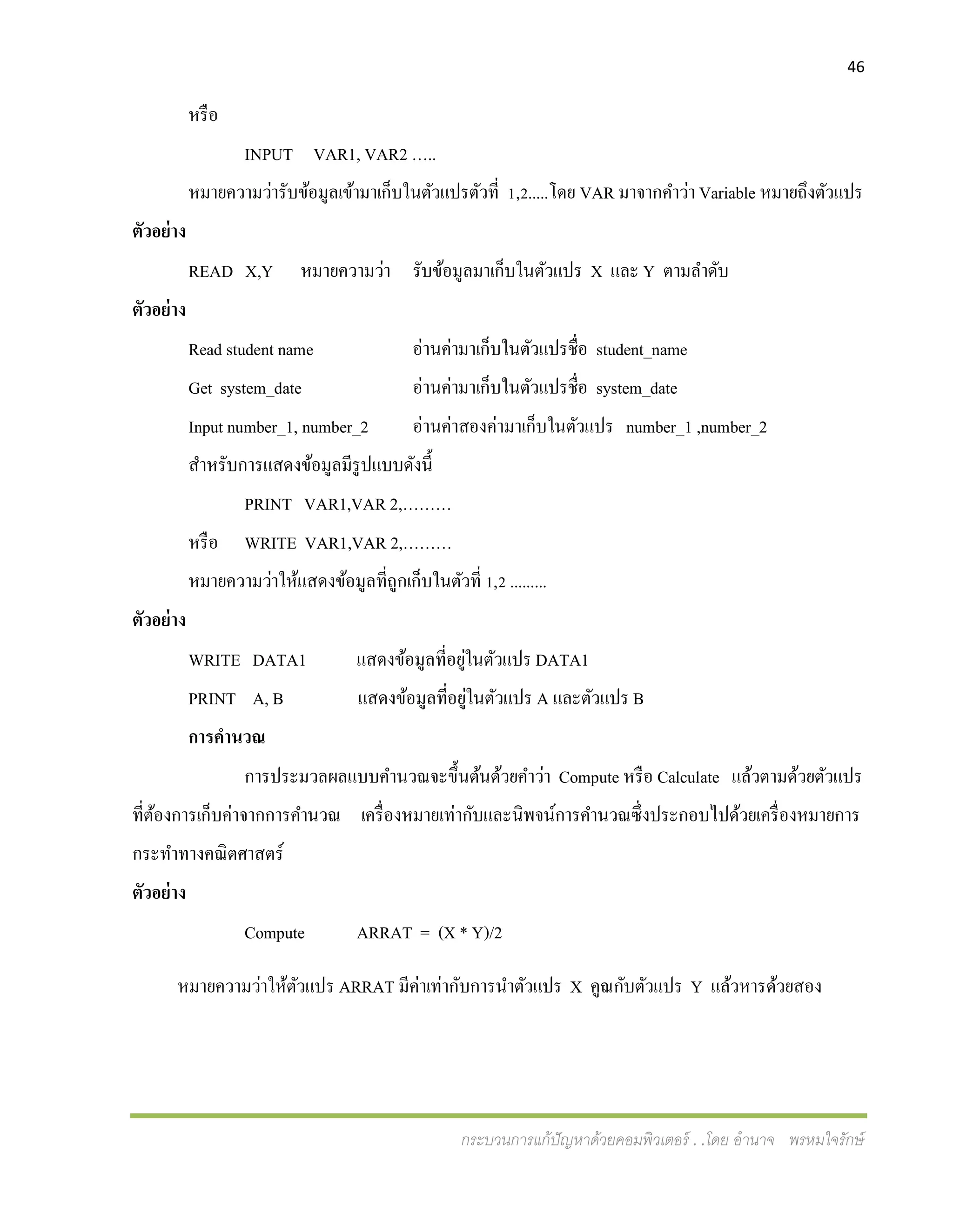 46
กระบวนการแก้ปัญหาด้วยคอมพิวเตอร์ . .โดย อานาจ พรหมใจรักษ์
หรือ
INPUT VAR1, VAR2 …..
หมายความว่ารับข้อมูลเข้ามาเก็บในตัวแปรตัวที่ 1,2.....โดย VAR มาจากคาว่า Variable หมายถึงตัวแปร
ตัวอย่าง
READ X,Y หมายความว่า รับข้อมูลมาเก็บในตัวแปร X และ Y ตามลาดับ
ตัวอย่าง
Read student name อ่านค่ามาเก็บในตัวแปรชื่อ student_name
Get system_date อ่านค่ามาเก็บในตัวแปรชื่อ system_date
Input number_1, number_2 อ่านค่าสองค่ามาเก็บในตัวแปร number_1 ,number_2
สาหรับการแสดงข้อมูลมีรูปแบบดังนี้
PRINT VAR1,VAR 2,………
หรือ WRITE VAR1,VAR 2,………
หมายความว่าให้แสดงข้อมูลที่ถูกเก็บในตัวที่ 1,2 .........
ตัวอย่าง
WRITE DATA1 แสดงข้อมูลที่อยู่ในตัวแปร DATA1
PRINT A, B แสดงข้อมูลที่อยู่ในตัวแปร A และตัวแปร B
การคานวณ
การประมวลผลแบบคานวณจะขึ้นต้นด้วยคาว่า Compute หรือ Calculate แล้วตามด้วยตัวแปร
ที่ต้องการเก็บค่าจากการคานวณ เครื่องหมายเท่ากับและนิพจน์การคานวณซึ่งประกอบไปด้วยเครื่องหมายการ
กระทาทางคณิตศาสตร์
ตัวอย่าง
Compute ARRAT = (X * Y)/2
หมายความว่าให้ตัวแปร ARRAT มีค่าเท่ากับการนาตัวแปร X คูณกับตัวแปร Y แล้วหารด้วยสอง
 