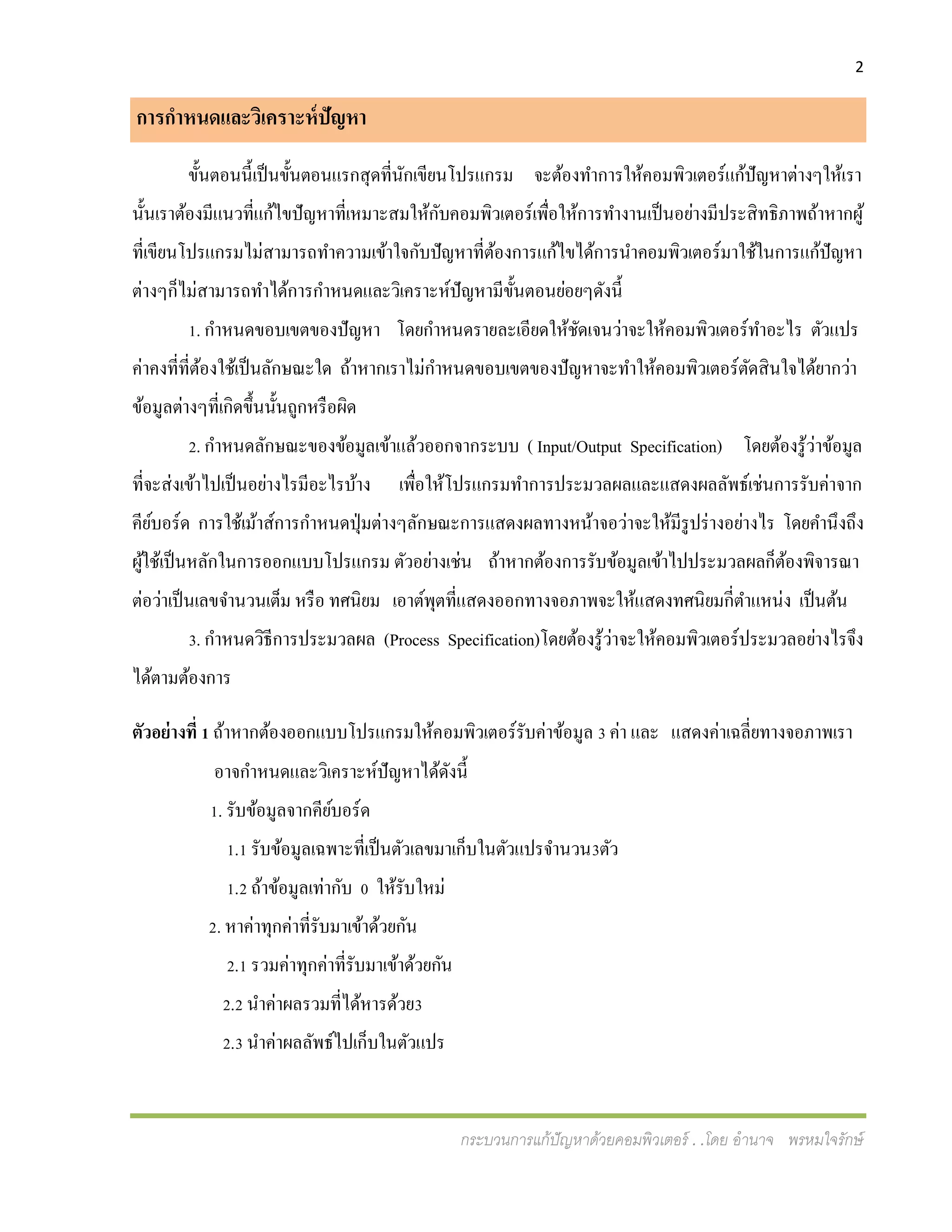 2
กระบวนการแก้ปัญหาด้วยคอมพิวเตอร์ . .โดย อานาจ พรหมใจรักษ์
การกาหนดและวิเคราะห์ปัญหา
ขั้นตอนนี้เป็นขั้นตอนแรกสุดที่นักเขียนโปรแกรม จะต้องทาการให้คอมพิวเตอร์แก้ปัญหาต่างๆให้เรา
นั้นเราต้องมีแนวที่แก้ไขปัญหาที่เหมาะสมให้กับคอมพิวเตอร์เพื่อให้การทางานเป็นอย่างมีประสิทธิภาพถ้าหากผู้
ที่เขียนโปรแกรมไม่สามารถทาความเข้าใจกับปัญหาที่ต้องการแก้ไขได้การนาคอมพิวเตอร์มาใช้ในการแก้ปัญหา
ต่างๆก็ไม่สามารถทาได้การกาหนดและวิเคราะห์ปัญหามีขั้นตอนย่อยๆดังนี้
1. กาหนดขอบเขตของปัญหา โดยกาหนดรายละเอียดให้ชัดเจนว่าจะให้คอมพิวเตอร์ทาอะไร ตัวแปร
ค่าคงที่ที่ต้องใช้เป็นลักษณะใด ถ้าหากเราไม่กาหนดขอบเขตของปัญหาจะทาให้คอมพิวเตอร์ตัดสินใจได้ยากว่า
ข้อมูลต่างๆที่เกิดขึ้นนั้นถูกหรือผิด
2. กาหนดลักษณะของข้อมูลเข้าแล้วออกจากระบบ ( Input/Output Specification) โดยต้องรู้ว่าข้อมูล
ที่จะส่งเข้าไปเป็นอย่างไรมีอะไรบ้าง เพื่อให้โปรแกรมทาการประมวลผลและแสดงผลลัพธ์เช่นการรับค่าจาก
คีย์บอร์ด การใช้เม้าส์การกาหนดปุ่มต่างๆลักษณะการแสดงผลทางหน้าจอว่าจะให้มีรูปร่างอย่างไร โดยคานึงถึง
ผู้ใช้เป็นหลักในการออกแบบโปรแกรม ตัวอย่างเช่น ถ้าหากต้องการรับข้อมูลเข้าไปประมวลผลก็ต้องพิจารณา
ต่อว่าเป็นเลขจานวนเต็ม หรือ ทศนิยม เอาต์พุตที่แสดงออกทางจอภาพจะให้แสดงทศนิยมกี่ตาแหน่ง เป็นต้น
3. กาหนดวิธีการประมวลผล (Process Specification)โดยต้องรู้ว่าจะให้คอมพิวเตอร์ประมวลอย่างไรจึง
ได้ตามต้องการ
ตัวอย่างที่ 1 ถ้าหากต้องออกแบบโปรแกรมให้คอมพิวเตอร์รับค่าข้อมูล 3 ค่า และ แสดงค่าเฉลี่ยทางจอภาพเรา
อาจกาหนดและวิเคราะห์ปัญหาได้ดังนี้
1. รับข้อมูลจากคีย์บอร์ด
1.1 รับข้อมูลเฉพาะที่เป็นตัวเลขมาเก็บในตัวแปรจานวน3ตัว
1.2 ถ้าข้อมูลเท่ากับ 0 ให้รับใหม่
2. หาค่าทุกค่าที่รับมาเข้าด้วยกัน
2.1 รวมค่าทุกค่าที่รับมาเข้าด้วยกัน
2.2 นาค่าผลรวมที่ได้หารด้วย3
2.3 นาค่าผลลัพธ์ไปเก็บในตัวแปร
 