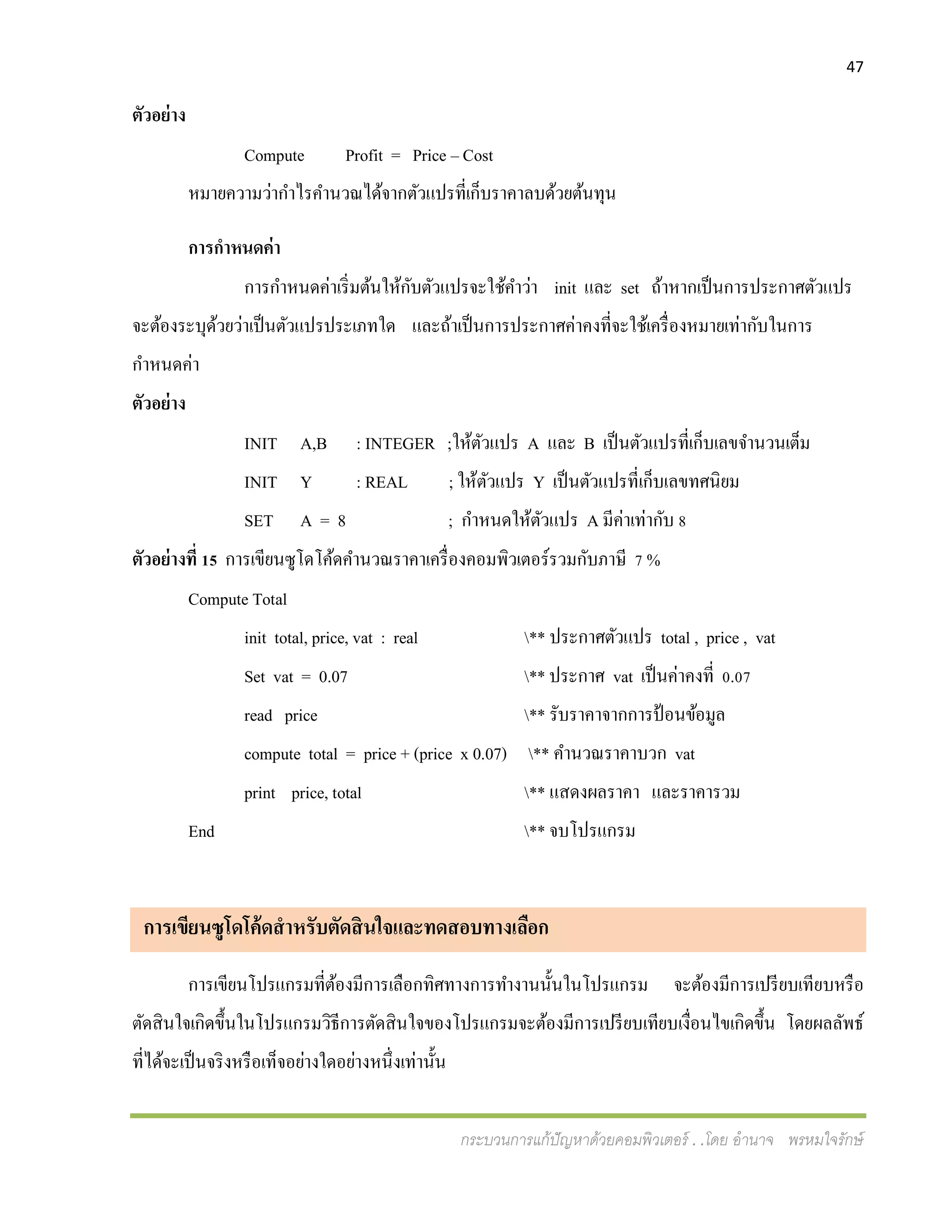 47
กระบวนการแก้ปัญหาด้วยคอมพิวเตอร์ . .โดย อานาจ พรหมใจรักษ์
ตัวอย่าง
Compute Profit = Price – Cost
หมายความว่ากาไรคานวณได้จากตัวแปรที่เก็บราคาลบด้วยต้นทุน
การกาหนดค่า
การกาหนดค่าเริ่มต้นให้กับตัวแปรจะใช้คาว่า init และ set ถ้าหากเป็นการประกาศตัวแปร
จะต้องระบุด้วยว่าเป็นตัวแปรประเภทใด และถ้าเป็นการประกาศค่าคงที่จะใช้เครื่องหมายเท่ากับในการ
กาหนดค่า
ตัวอย่าง
INIT A,B : INTEGER ;ให้ตัวแปร A และ B เป็นตัวแปรที่เก็บเลขจานวนเต็ม
INIT Y : REAL ; ให้ตัวแปร Y เป็นตัวแปรที่เก็บเลขทศนิยม
SET A = 8 ; กาหนดให้ตัวแปร A มีค่าเท่ากับ 8
ตัวอย่างที่ 15 การเขียนซูโดโค้ดคานวณราคาเครื่องคอมพิวเตอร์รวมกับภาษี 7 %
Compute Total
init total, price, vat : real ** ประกาศตัวแปร total , price , vat
Set vat = 0.07 ** ประกาศ vat เป็นค่าคงที่ 0.07
read price ** รับราคาจากการป้อนข้อมูล
compute total = price + (price x 0.07) ** คานวณราคาบวก vat
print price, total ** แสดงผลราคา และราคารวม
End ** จบโปรแกรม
การเขียนซูโดโค้ดสาหรับตัดสินใจและทดสอบทางเลือก
การเขียนโปรแกรมที่ต้องมีการเลือกทิศทางการทางานนั้นในโปรแกรม จะต้องมีการเปรียบเทียบหรือ
ตัดสินใจเกิดขึ้นในโปรแกรมวิธีการตัดสินใจของโปรแกรมจะต้องมีการเปรียบเทียบเงื่อนไขเกิดขึ้น โดยผลลัพธ์
ที่ได้จะเป็นจริงหรือเท็จอย่างใดอย่างหนึ่งเท่านั้น
 