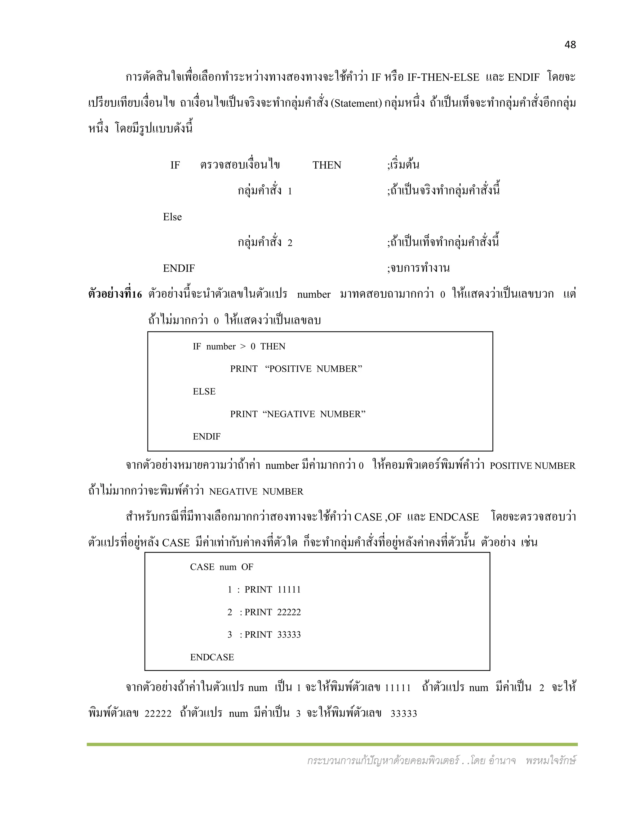 48
กระบวนการแก้ปัญหาด้วยคอมพิวเตอร์ . .โดย อานาจ พรหมใจรักษ์
IF number > 0 THEN
PRINT “POSITIVE NUMBER”
ELSE
PRINT “NEGATIVE NUMBER”
ENDIF
CASE num OF
1 : PRINT 11111
2 : PRINT 22222
3 : PRINT 33333
ENDCASE
การตัดสินใจเพื่อเลือกทาระหว่างทางสองทางจะใช้คาว่า IF หรือ IF-THEN-ELSE และ ENDIF โดยจะ
เปรียบเทียบเงื่อนไข ถาเงื่อนไขเป็นจริงจะทากลุ่มคาสั่ง(Statement)กลุ่มหนึ่ง ถ้าเป็นเท็จจะทากลุ่มคาสั่งอีกกลุ่ม
หนึ่ง โดยมีรูปแบบดังนี้
IF ตรวจสอบเงื่อนไข THEN ;เริ่มต้น
กลุ่มคาสั่ง 1 ;ถ้าเป็นจริงทากลุ่มคาสั่งนี้
Else
กลุ่มคาสั่ง 2 ;ถ้าเป็นเท็จทากลุ่มคาสั่งนี้
ENDIF ;จบการทางาน
ตัวอย่างที่16 ตัวอย่างนี้จะนาตัวเลขในตัวแปร number มาทดสอบถามากกว่า 0 ให้แสดงว่าเป็นเลขบวก แต่
ถ้าไม่มากกว่า 0 ให้แสดงว่าเป็นเลขลบ
จากตัวอย่างหมายความว่าถ้าค่า number มีค่ามากกว่า 0 ให้คอมพิวเตอร์พิมพ์คาว่า POSITIVE NUMBER
ถ้าไม่มากกว่าจะพิมพ์คาว่า NEGATIVE NUMBER
สาหรับกรณีที่มีทางเลือกมากกว่าสองทางจะใช้คาว่า CASE ,OF และ ENDCASE โดยจะตรวจสอบว่า
ตัวแปรที่อยู่หลัง CASE มีค่าเท่ากับค่าคงที่ตัวใด ก็จะทากลุ่มคาสั่งที่อยู่หลังค่าคงที่ตัวนั้น ตัวอย่าง เช่น
จากตัวอย่างถ้าค่าในตัวแปร num เป็น 1 จะให้พิมพ์ตัวเลข 11111 ถ้าตัวแปร num มีค่าเป็น 2 จะให้
พิมพ์ตัวเลข 22222 ถ้าตัวแปร num มีค่าเป็น 3 จะให้พิมพ์ตัวเลข 33333
 