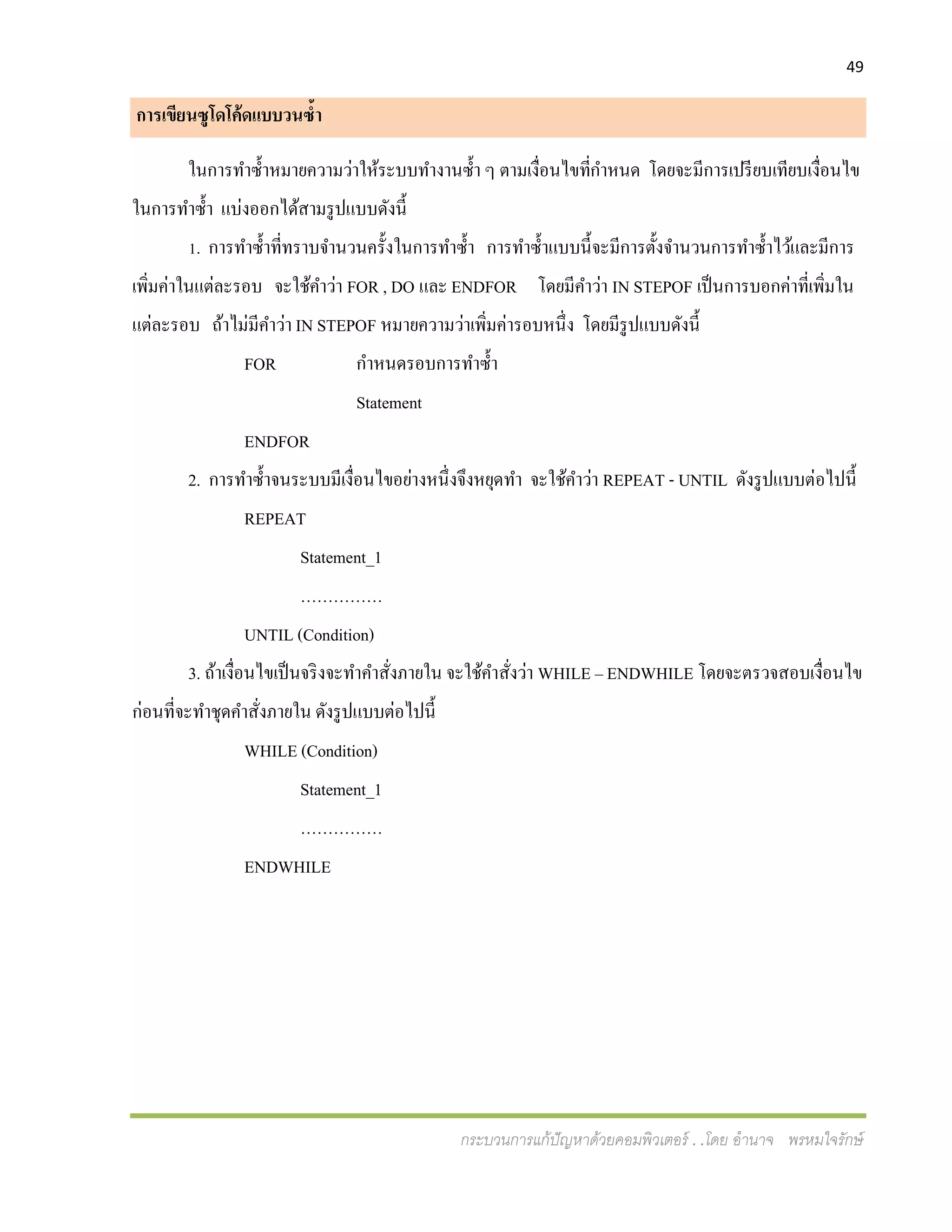 49
กระบวนการแก้ปัญหาด้วยคอมพิวเตอร์ . .โดย อานาจ พรหมใจรักษ์
การเขียนซูโดโค้ดแบบวนซ้า
ในการทาซ้าหมายความว่าให้ระบบทางานซ้า ๆ ตามเงื่อนไขที่กาหนด โดยจะมีการเปรียบเทียบเงื่อนไข
ในการทาซ้า แบ่งออกได้สามรูปแบบดังนี้
1. การทาซ้าที่ทราบจานวนครั้งในการทาซ้า การทาซ้าแบบนี้จะมีการตั้งจานวนการทาซ้าไว้และมีการ
เพิ่มค่าในแต่ละรอบ จะใช้คาว่า FOR , DO และ ENDFOR โดยมีคาว่า IN STEPOF เป็นการบอกค่าที่เพิ่มใน
แต่ละรอบ ถ้าไม่มีคาว่า IN STEPOF หมายความว่าเพิ่มค่ารอบหนึ่ง โดยมีรูปแบบดังนี้
FOR กาหนดรอบการทาซ้า
Statement
ENDFOR
2. การทาซ้าจนระบบมีเงื่อนไขอย่างหนึ่งจึงหยุดทา จะใช้คาว่า REPEAT - UNTIL ดังรูปแบบต่อไปนี้
REPEAT
Statement_1
……………
UNTIL (Condition)
3. ถ้าเงื่อนไขเป็นจริงจะทาคาสั่งภายใน จะใช้คาสั่งว่า WHILE – ENDWHILE โดยจะตรวจสอบเงื่อนไข
ก่อนที่จะทาชุดคาสั่งภายใน ดังรูปแบบต่อไปนี้
WHILE (Condition)
Statement_1
……………
ENDWHILE
 