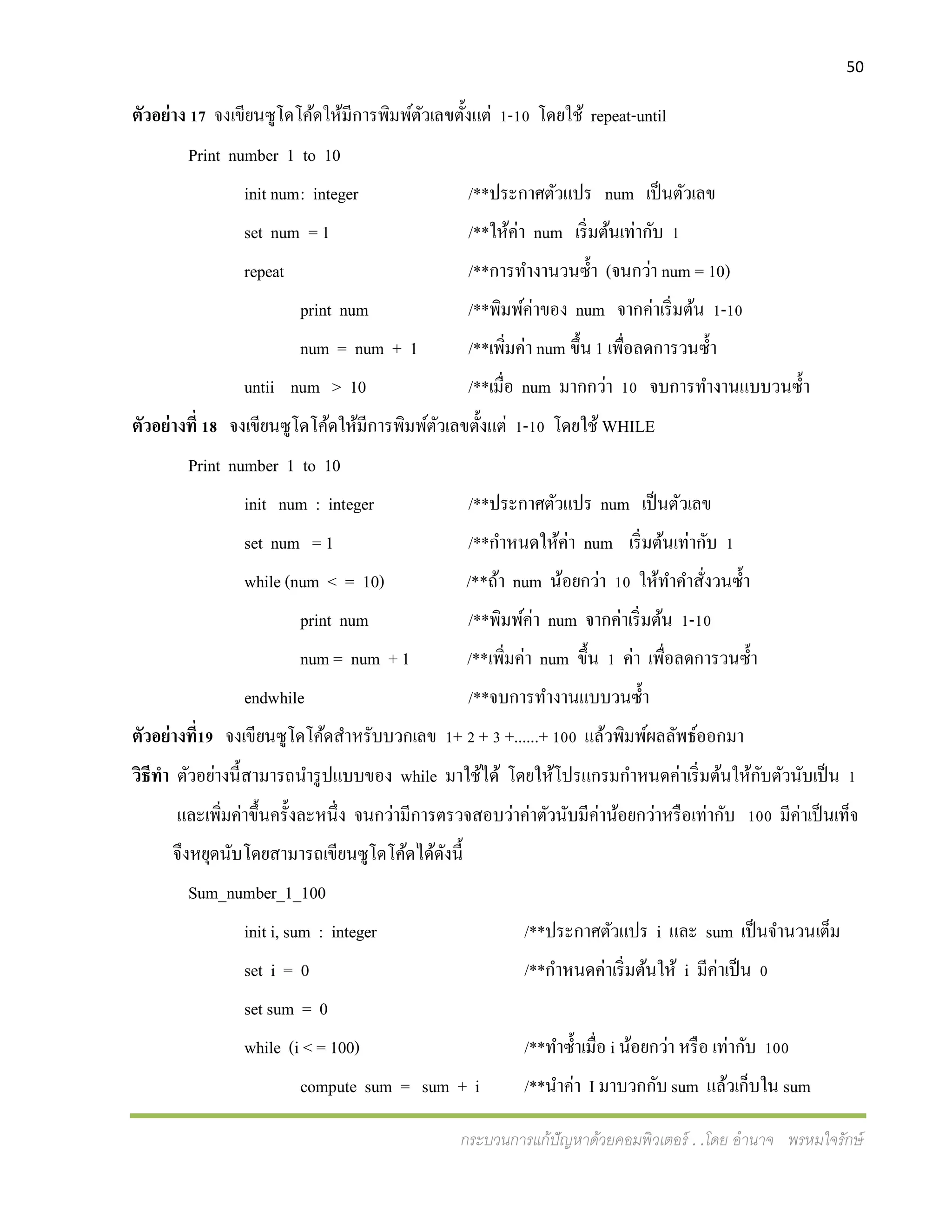 50
กระบวนการแก้ปัญหาด้วยคอมพิวเตอร์ . .โดย อานาจ พรหมใจรักษ์
ตัวอย่าง 17 จงเขียนซูโดโค้ดให้มีการพิมพ์ตัวเลขตั้งแต่ 1-10 โดยใช้ repeat-until
Print number 1 to 10
init num: integer /**ประกาศตัวแปร num เป็นตัวเลข
set num = 1 /**ให้ค่า num เริ่มต้นเท่ากับ 1
repeat /**การทางานวนซ้า (จนกว่า num = 10)
print num /**พิมพ์ค่าของ num จากค่าเริ่มต้น 1-10
num = num + 1 /**เพิ่มค่า num ขึ้น 1 เพื่อลดการวนซ้า
untii num > 10 /**เมื่อ num มากกว่า 10 จบการทางานแบบวนซ้า
ตัวอย่างที่ 18 จงเขียนซูโดโค้ดให้มีการพิมพ์ตัวเลขตั้งแต่ 1-10 โดยใช้ WHILE
Print number 1 to 10
init num : integer /**ประกาศตัวแปร num เป็นตัวเลข
set num = 1 /**กาหนดให้ค่า num เริ่มต้นเท่ากับ 1
while (num < = 10) /**ถ้า num น้อยกว่า 10 ให้ทาคาสั่งวนซ้า
print num /**พิมพ์ค่า num จากค่าเริ่มต้น 1-10
num = num + 1 /**เพิ่มค่า num ขึ้น 1 ค่า เพื่อลดการวนซ้า
endwhile /**จบการทางานแบบวนซ้า
ตัวอย่างที่19 จงเขียนซูโดโค้ดสาหรับบวกเลข 1+ 2 + 3 +......+ 100 แล้วพิมพ์ผลลัพธ์ออกมา
วิธีทา ตัวอย่างนี้สามารถนารูปแบบของ while มาใช้ได้ โดยให้โปรแกรมกาหนดค่าเริ่มต้นให้กับตัวนับเป็น 1
และเพิ่มค่าขึ้นครั้งละหนึ่ง จนกว่ามีการตรวจสอบว่าค่าตัวนับมีค่าน้อยกว่าหรือเท่ากับ 100 มีค่าเป็นเท็จ
จึงหยุดนับโดยสามารถเขียนซูโดโค้ดได้ดังนี้
Sum_number_1_100
init i, sum : integer /**ประกาศตัวแปร i และ sum เป็นจานวนเต็ม
set i = 0 /**กาหนดค่าเริ่มต้นให้ i มีค่าเป็น 0
set sum = 0
while (i < = 100) /**ทาซ้าเมื่อ i น้อยกว่า หรือ เท่ากับ 100
compute sum = sum + i /**นาค่า I มาบวกกับ sum แล้วเก็บใน sum
 