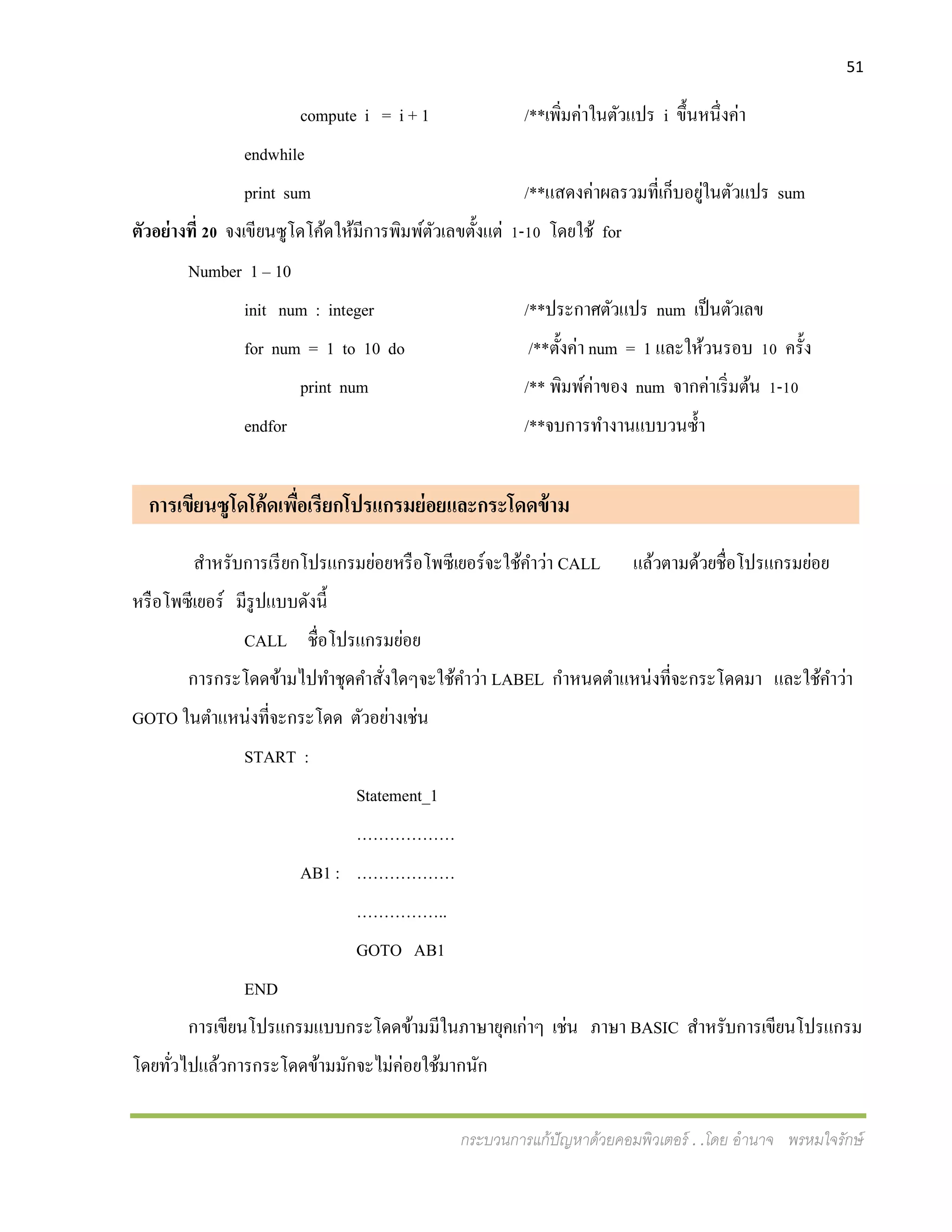 51
กระบวนการแก้ปัญหาด้วยคอมพิวเตอร์ . .โดย อานาจ พรหมใจรักษ์
compute i = i + 1 /**เพิ่มค่าในตัวแปร i ขึ้นหนึ่งค่า
endwhile
print sum /**แสดงค่าผลรวมที่เก็บอยู่ในตัวแปร sum
ตัวอย่างที่ 20 จงเขียนซูโดโค้ดให้มีการพิมพ์ตัวเลขตั้งแต่ 1-10 โดยใช้ for
Number 1 – 10
init num : integer /**ประกาศตัวแปร num เป็นตัวเลข
for num = 1 to 10 do /**ตั้งค่า num = 1 และให้วนรอบ 10 ครั้ง
print num /** พิมพ์ค่าของ num จากค่าเริ่มต้น 1-10
endfor /**จบการทางานแบบวนซ้า
การเขียนซูโดโค้ดเพื่อเรียกโปรแกรมย่อยและกระโดดข้าม ม
สาหรับการเรียกโปรแกรมย่อยหรือโพซีเยอร์จะใช้คาว่า CALL แล้วตามด้วยชื่อโปรแกรมย่อย
หรือโพซีเยอร์ มีรูปแบบดังนี้
CALL ชื่อโปรแกรมย่อย
การกระโดดข้ามไปทาชุดคาสั่งใดๆจะใช้คาว่า LABEL กาหนดตาแหน่งที่จะกระโดดมา และใช้คาว่า
GOTO ในตาแหน่งที่จะกระโดด ตัวอย่างเช่น
START :
Statement_1
………………
AB1 : ………………
……………..
GOTO AB1
END
การเขียนโปรแกรมแบบกระโดดข้ามมีในภาษายุคเก่าๆ เช่น ภาษา BASIC สาหรับการเขียนโปรแกรม
โดยทั่วไปแล้วการกระโดดข้ามมักจะไม่ค่อยใช้มากนัก
 