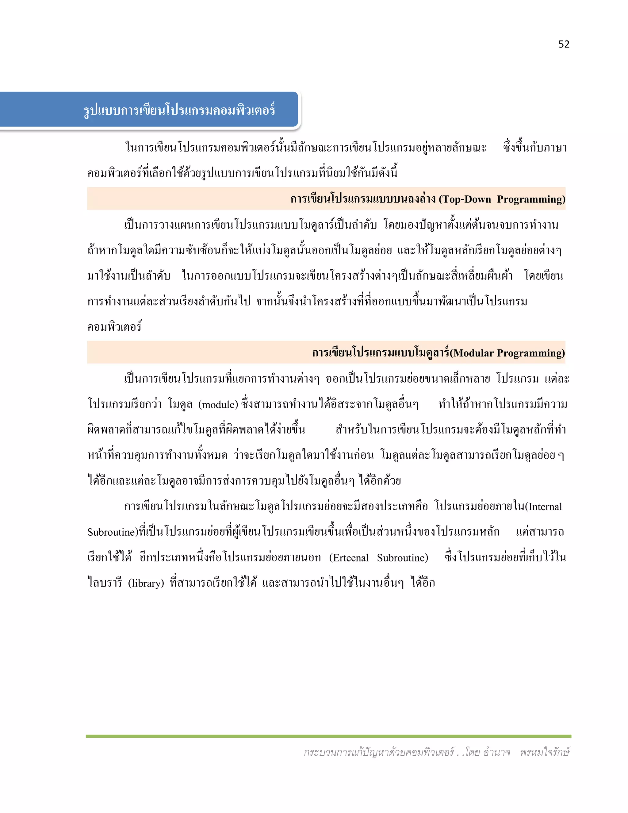 52
กระบวนการแก้ปัญหาด้วยคอมพิวเตอร์ . .โดย อานาจ พรหมใจรักษ์
ในการเขียนโปรแกรมคอมพิวเตอร์นั้นมีลักษณะการเขียนโปรแกรมอยู่หลายลักษณะ ซึ่งขึ้นกับภาษา
คอมพิวเตอร์ที่เลือกใช้ด้วยรูปแบบการเขียนโปรแกรมที่นิยมใช้กันมีดังนี้
การเขียนโปรแกรมแบบบนลงล่าง (Top-Down Programming)
เป็นการวางแผนการเขียนโปรแกรมแบบโมดูลาร์เป็นลาดับ โดยมองปัญหาตั้งแต่ต้นจนจบการทางาน
ถ้าหากโมดูลใดมีความซับซ้อนก็จะให้แบ่งโมดูลนั้นออกเป็นโมดูลย่อย และให้โมดูลหลักเรียกโมดูลย่อยต่างๆ
มาใช้งานเป็นลาดับ ในการออกแบบโปรแกรมจะเขียนโครงสร้างต่างๆเป็นลักษณะสี่เหลี่ยมผืนผ้า โดยเขียน
การทางานแต่ละส่วนเรียงลาดับกันไป จากนั้นจึงนาโครงสร้างที่ที่ออกแบบขึ้นมาพัฒนาเป็นโปรแกรม
คอมพิวเตอร์
การเขียนโปรแกรมแบบโมดูลาร์(Modular Programming)
เป็นการเขียนโปรแกรมที่แยกการทางานต่างๆ ออกเป็นโปรแกรมย่อยขนาดเล็กหลาย โปรแกรม แต่ละ
โปรแกรมเรียกว่า โมดูล (module) ซึ่งสามารถทางานได้อิสระจากโมดูลอื่นๆ ทาให้ถ้าหากโปรแกรมมีความ
ผิดพลาดก็สามารถแก้ไขโมดูลที่ผิดพลาดได้ง่ายขึ้น สาหรับในการเขียนโปรแกรมจะต้องมีโมดูลหลักที่ทา
หน้าที่ควบคุมการทางานทั้งหมด ว่าจะเรียกโมดูลใดมาใช้งานก่อน โมดูลแต่ละโมดูลสามารถเรียกโมดูลย่อย ๆ
ได้อีกและแต่ละโมดูลอาจมีการส่งการควบคุมไปยังโมดูลอื่นๆ ได้อีกด้วย
การเขียนโปรแกรมในลักษณะโมดูลโปรแกรมย่อยจะมีสองประเภทคือ โปรแกรมย่อยภายใน(Internal
Subroutine)ที่เป็นโปรแกรมย่อยที่ผู้เขียนโปรแกรมเขียนขึ้นเพื่อเป็นส่วนหนึ่งของโปรแกรมหลัก แต่สามารถ
เรียกใช้ได้ อีกประเภทหนึ่งคือโปรแกรมย่อยภายนอก (Erteenal Subroutine) ซึ่งโปรแกรมย่อยที่เก็บไว้ใน
ไลบรารี (library) ที่สามารถเรียกใช้ได้ และสามารถนาไปใช้ในงานอื่นๆ ได้อีก
รูปแบบการเขียนโปรแกรมคอมพิวเตอร์
 