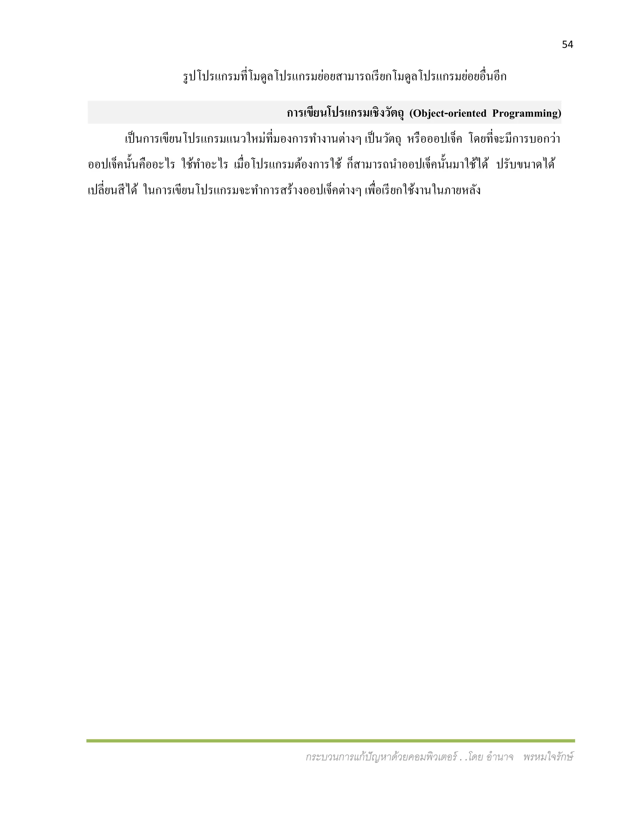 54
กระบวนการแก้ปัญหาด้วยคอมพิวเตอร์ . .โดย อานาจ พรหมใจรักษ์
รูปโปรแกรมที่โมดูลโปรแกรมย่อยสามารถเรียกโมดูลโปรแกรมย่อยอื่นอีก
การเขียนโปรแกรมเชิงวัตถุ (Object-oriented Programming)
เป็นการเขียนโปรแกรมแนวใหม่ที่มองการทางานต่างๆ เป็นวัตถุ หรือออปเจ็ค โดยที่จะมีการบอกว่า
ออปเจ็คนั้นคืออะไร ใช้ทาอะไร เมื่อโปรแกรมต้องการใช้ ก็สามารถนาออปเจ็คนั้นมาใช้ได้ ปรับขนาดได้
เปลี่ยนสีได้ ในการเขียนโปรแกรมจะทาการสร้างออปเจ็คต่างๆ เพื่อเรียกใช้งานในภายหลัง
 