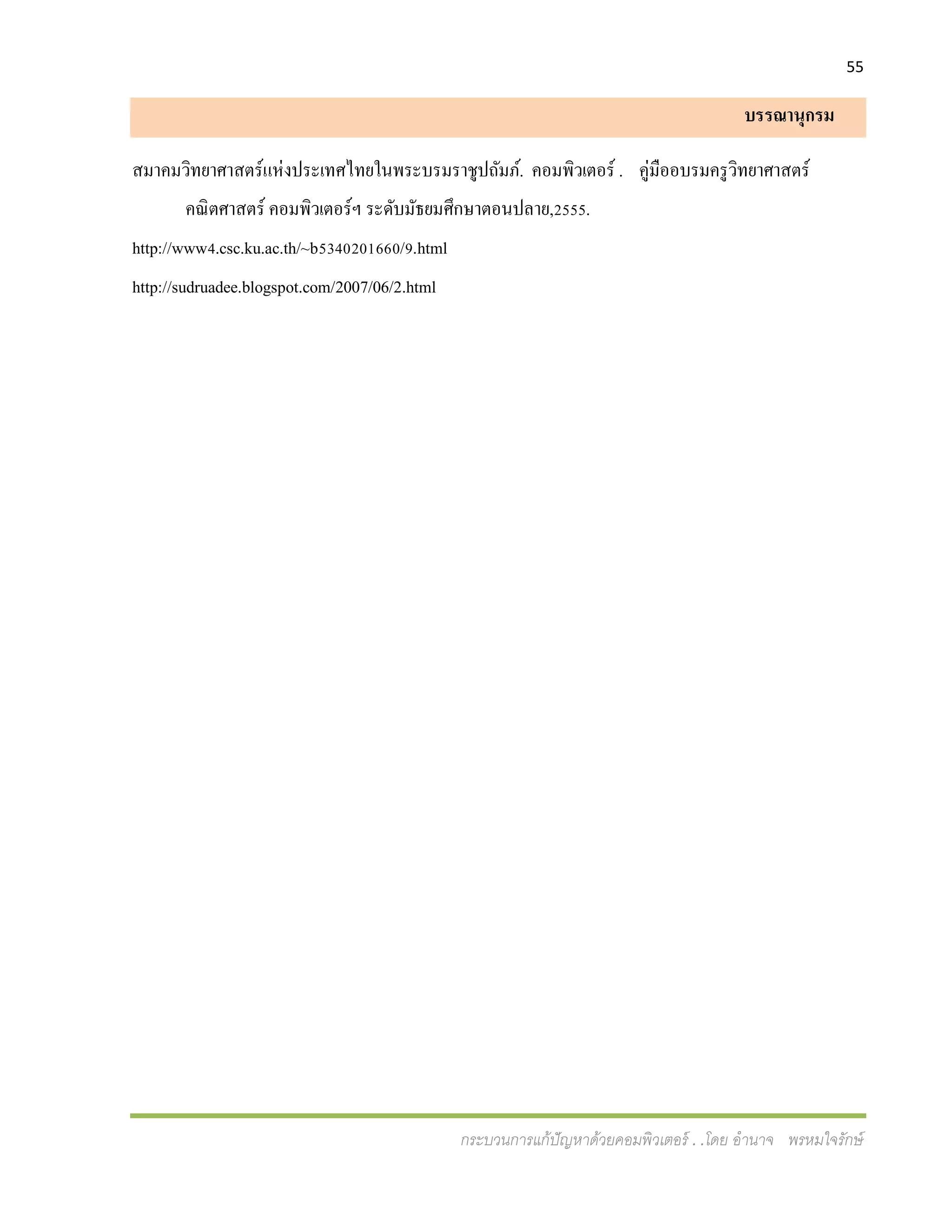55
กระบวนการแก้ปัญหาด้วยคอมพิวเตอร์ . .โดย อานาจ พรหมใจรักษ์
บรรณานุกรม
สมาคมวิทยาศาสตร์แห่งประเทศไทยในพระบรมราชูปถัมภ์. คอมพิวเตอร์ . คู่มืออบรมครูวิทยาศาสตร์
คณิตศาสตร์ คอมพิวเตอร์ฯ ระดับมัธยมศึกษาตอนปลาย,2555.
http://www4.csc.ku.ac.th/~b5340201660/9.html
http://sudruadee.blogspot.com/2007/06/2.html
 