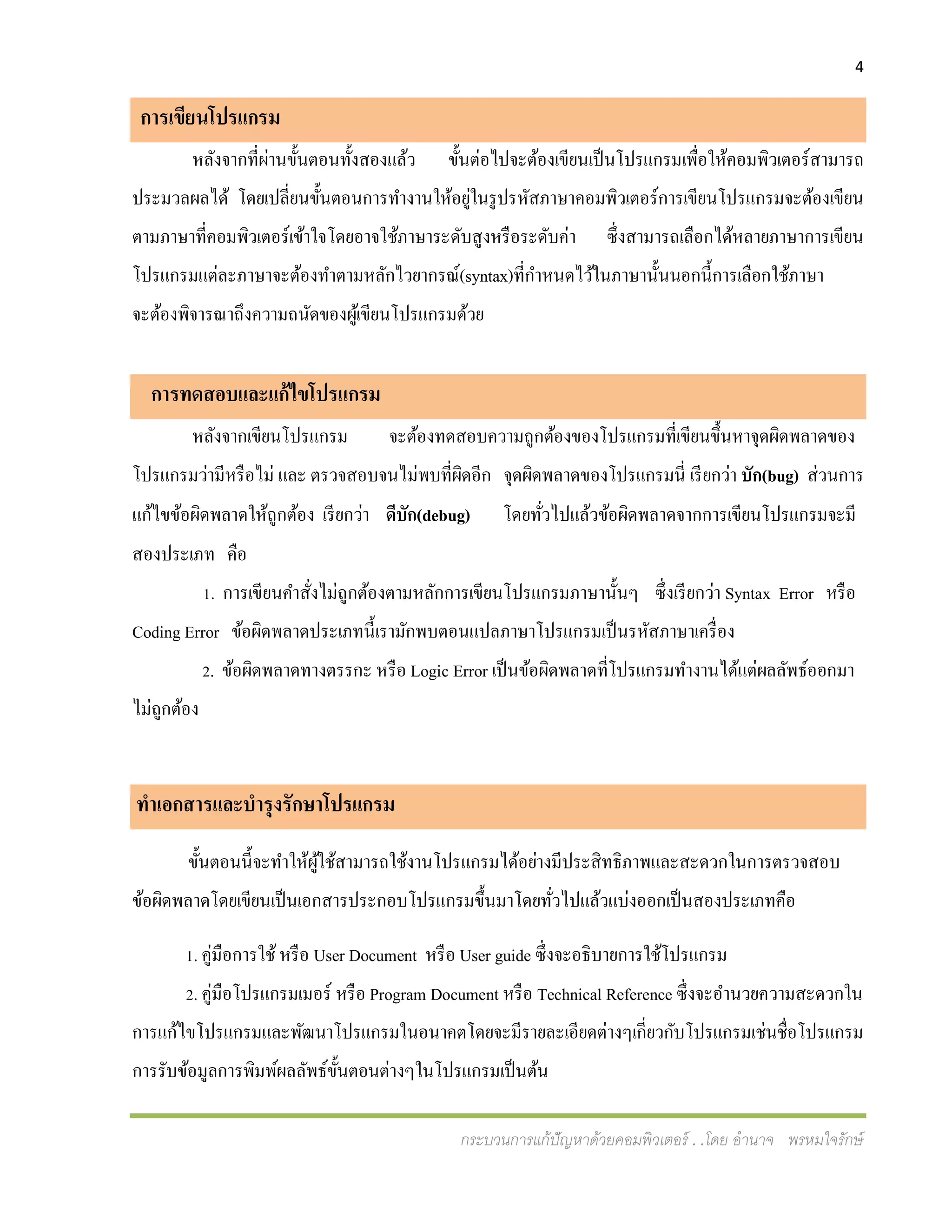 4
กระบวนการแก้ปัญหาด้วยคอมพิวเตอร์ . .โดย อานาจ พรหมใจรักษ์
การเขียนโปรแกรม
หลังจากที่ผ่านขั้นตอนทั้งสองแล้ว ขั้นต่อไปจะต้องเขียนเป็นโปรแกรมเพื่อให้คอมพิวเตอร์สามารถ
ประมวลผลได้ โดยเปลี่ยนขั้นตอนการทางานให้อยู่ในรูปรหัสภาษาคอมพิวเตอร์การเขียนโปรแกรมจะต้องเขียน
ตามภาษาที่คอมพิวเตอร์เข้าใจโดยอาจใช้ภาษาระดับสูงหรือระดับค่า ซึ่งสามารถเลือกได้หลายภาษาการเขียน
โปรแกรมแต่ละภาษาจะต้องทาตามหลักไวยากรณ์(syntax)ที่กาหนดไว้ในภาษานั้นนอกนี้การเลือกใช้ภาษา
จะต้องพิจารณาถึงความถนัดของผู้เขียนโปรแกรมด้วย
การทดสอบและแก้ไขโปรแกรม
หลังจากเขียนโปรแกรม จะต้องทดสอบความถูกต้องของโปรแกรมที่เขียนขึ้นหาจุดผิดพลาดของ
โปรแกรมว่ามีหรือไม่ และ ตรวจสอบจนไม่พบที่ผิดอีก จุดผิดพลาดของโปรแกรมนี่ เรียกว่า บัก(bug) ส่วนการ
แก้ไขข้อผิดพลาดให้ถูกต้อง เรียกว่า ดีบัก(debug) โดยทั่วไปแล้วข้อผิดพลาดจากการเขียนโปรแกรมจะมี
สองประเภท คือ
1. การเขียนคาสั่งไม่ถูกต้องตามหลักการเขียนโปรแกรมภาษานั้นๆ ซึ่งเรียกว่า Syntax Error หรือ
Coding Error ข้อผิดพลาดประเภทนี้เรามักพบตอนแปลภาษาโปรแกรมเป็นรหัสภาษาเครื่อง
2. ข้อผิดพลาดทางตรรกะ หรือ Logic Error เป็นข้อผิดพลาดที่โปรแกรมทางานได้แต่ผลลัพธ์ออกมา
ไม่ถูกต้อง
ทาเอกสารและบารุงรักษาโปรแกรม
ขั้นตอนนี้จะทาให้ผู้ใช้สามารถใช้งานโปรแกรมได้อย่างมีประสิทธิภาพและสะดวกในการตรวจสอบ
ข้อผิดพลาดโดยเขียนเป็นเอกสารประกอบโปรแกรมขึ้นมาโดยทั่วไปแล้วแบ่งออกเป็นสองประเภทคือ
1. คู่มือการใช้หรือ User Document หรือ User guide ซึ่งจะอธิบายการใช้โปรแกรม
2. คู่มือโปรแกรมเมอร์ หรือ Program Document หรือ Technical Reference ซึ่งจะอานวยความสะดวกใน
การแก้ไขโปรแกรมและพัฒนาโปรแกรมในอนาคตโดยจะมีรายละเอียดต่างๆเกี่ยวกับโปรแกรมเช่นชื่อโปรแกรม
การรับข้อมูลการพิมพ์ผลลัพธ์ขั้นตอนต่างๆในโปรแกรมเป็นต้น
 