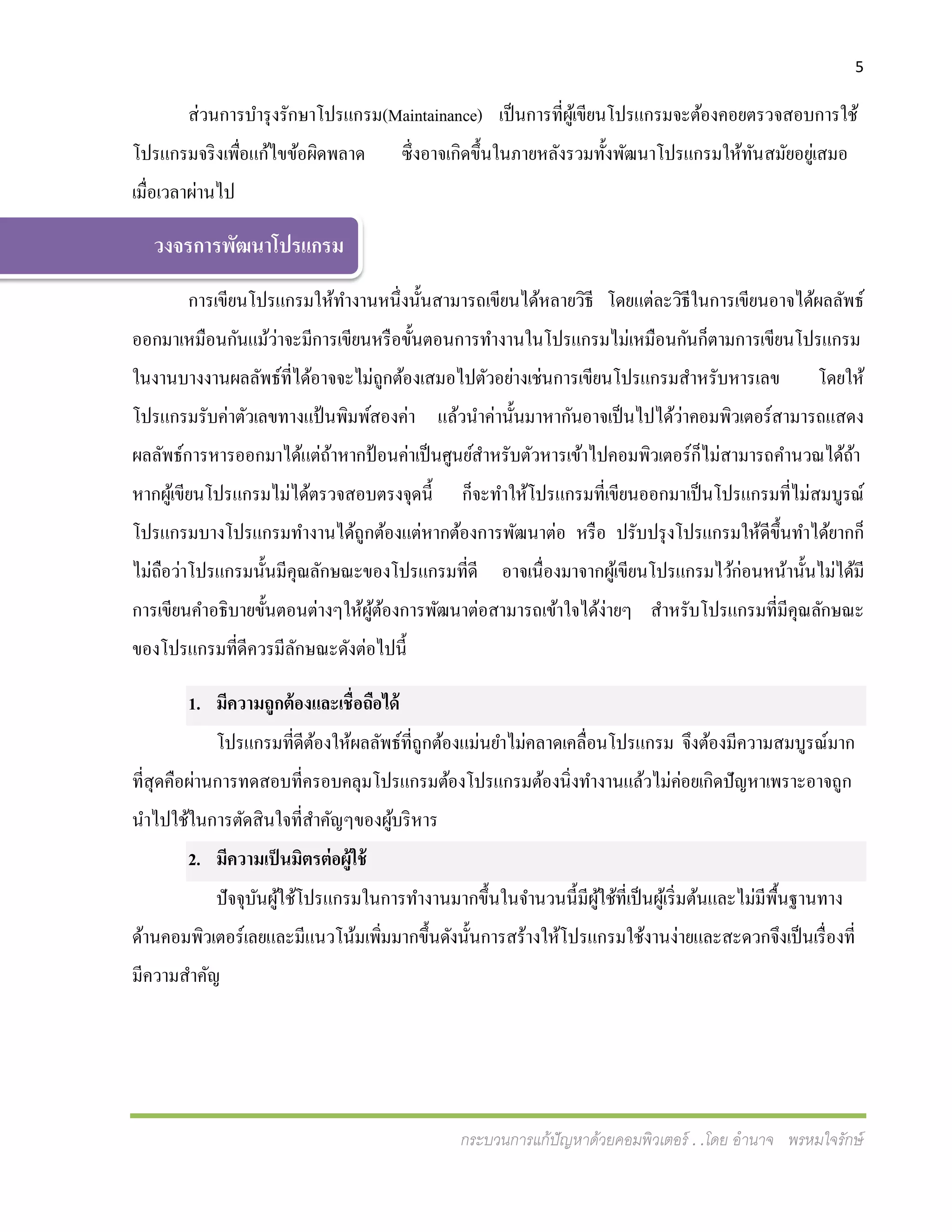 5
กระบวนการแก้ปัญหาด้วยคอมพิวเตอร์ . .โดย อานาจ พรหมใจรักษ์
ส่วนการบารุงรักษาโปรแกรม(Maintainance) เป็นการที่ผู้เขียนโปรแกรมจะต้องคอยตรวจสอบการใช้
โปรแกรมจริงเพื่อแก้ไขข้อผิดพลาด ซึ่งอาจเกิดขึ้นในภายหลังรวมทั้งพัฒนาโปรแกรมให้ทันสมัยอยู่เสมอ
เมื่อเวลาผ่านไป
การเขียนโปรแกรมให้ทางานหนึ่งนั้นสามารถเขียนได้หลายวิธี โดยแต่ละวิธีในการเขียนอาจได้ผลลัพธ์
ออกมาเหมือนกันแม้ว่าจะมีการเขียนหรือขั้นตอนการทางานในโปรแกรมไม่เหมือนกันก็ตามการเขียนโปรแกรม
ในงานบางงานผลลัพธ์ที่ได้อาจจะไม่ถูกต้องเสมอไปตัวอย่างเช่นการเขียนโปรแกรมสาหรับหารเลข โดยให้
โปรแกรมรับค่าตัวเลขทางแป้ นพิมพ์สองค่า แล้วนาค่านั้นมาหากันอาจเป็นไปได้ว่าคอมพิวเตอร์สามารถแสดง
ผลลัพธ์การหารออกมาได้แต่ถ้าหากป้อนค่าเป็นศูนย์สาหรับตัวหารเข้าไปคอมพิวเตอร์ก็ไม่สามารถคานวณได้ถ้า
หากผู้เขียนโปรแกรมไม่ได้ตรวจสอบตรงจุดนี้ ก็จะทาให้โปรแกรมที่เขียนออกมาเป็นโปรแกรมที่ไม่สมบูรณ์
โปรแกรมบางโปรแกรมทางานได้ถูกต้องแต่หากต้องการพัฒนาต่อ หรือ ปรับปรุงโปรแกรมให้ดีขึ้นทาได้ยากก็
ไม่ถือว่าโปรแกรมนั้นมีคุณลักษณะของโปรแกรมที่ดี อาจเนื่องมาจากผู้เขียนโปรแกรมไว้ก่อนหน้านั้นไม่ได้มี
การเขียนคาอธิบายขั้นตอนต่างๆให้ผู้ต้องการพัฒนาต่อสามารถเข้าใจได้ง่ายๆ สาหรับโปรแกรมที่มีคุณลักษณะ
ของโปรแกรมที่ดีควรมีลักษณะดังต่อไปนี้
1. มีความถูกต้องและเชื่อถือได้
โปรแกรมที่ดีต้องให้ผลลัพธ์ที่ถูกต้องแม่นยาไม่คลาดเคลื่อนโปรแกรม จึงต้องมีความสมบูรณ์มาก
ที่สุดคือผ่านการทดสอบที่ครอบคลุมโปรแกรมต้องโปรแกรมต้องนิ่งทางานแล้วไม่ค่อยเกิดปัญหาเพราะอาจถูก
นาไปใช้ในการตัดสินใจที่สาคัญๆของผู้บริหาร
2. มีความเป็นมิตรต่อผู้ใช้
ปัจจุบันผู้ใช้โปรแกรมในการทางานมากขึ้นในจานวนนี้มีผู้ใช้ที่เป็นผู้เริ่มต้นและไม่มีพื้นฐานทาง
ด้านคอมพิวเตอร์เลยและมีแนวโน้มเพิ่มมากขึ้นดังนั้นการสร้างให้โปรแกรมใช้งานง่ายและสะดวกจึงเป็นเรื่องที่
มีความสาคัญ
วงจรการพัฒนาโปรแกรม
 