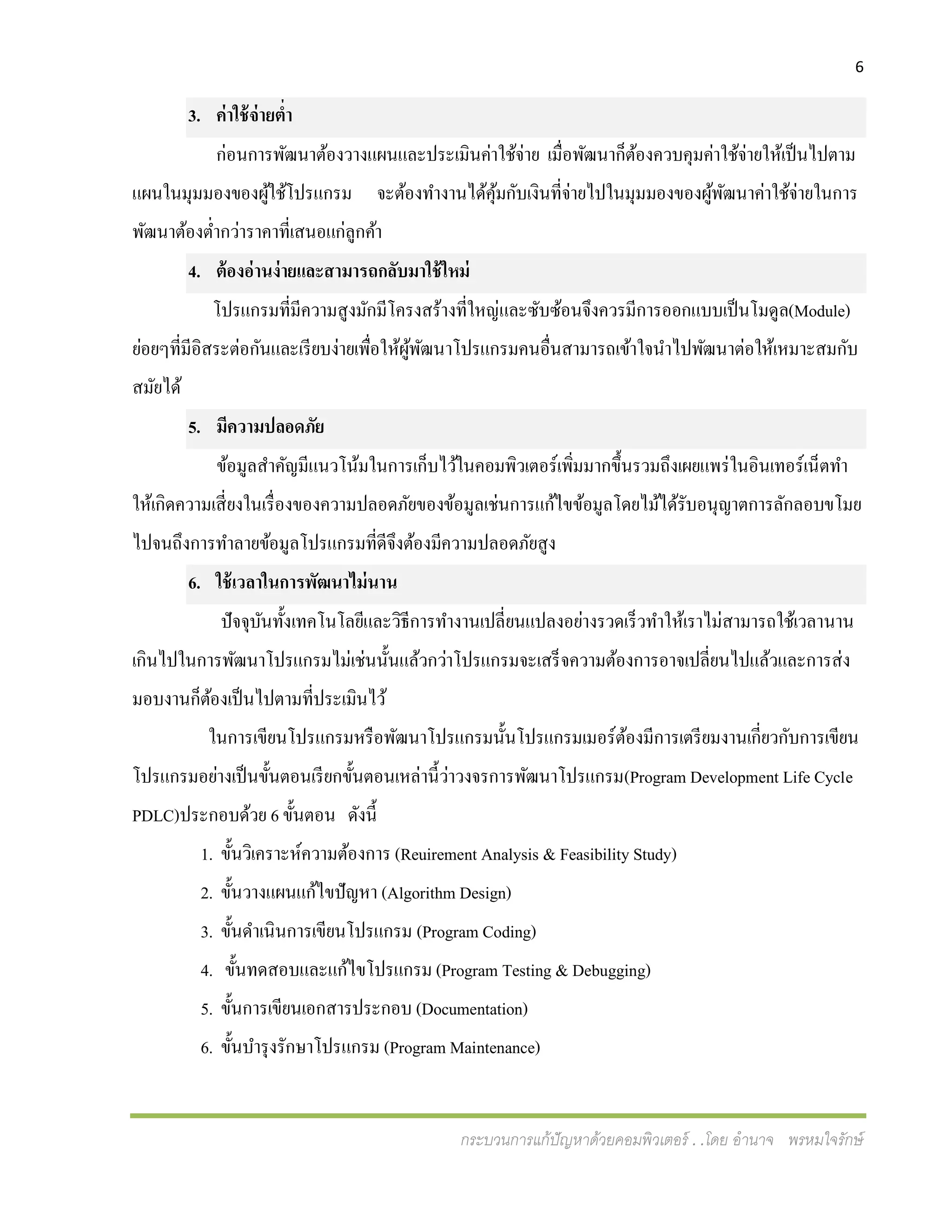 6
กระบวนการแก้ปัญหาด้วยคอมพิวเตอร์ . .โดย อานาจ พรหมใจรักษ์
3. ค่าใช้จ่ายต่า
ก่อนการพัฒนาต้องวางแผนและประเมินค่าใช้จ่าย เมื่อพัฒนาก็ต้องควบคุมค่าใช้จ่ายให้เป็นไปตาม
แผนในมุมมองของผู้ใช้โปรแกรม จะต้องทางานได้คุ้มกับเงินที่จ่ายไปในมุมมองของผู้พัฒนาค่าใช้จ่ายในการ
พัฒนาต้องต่ากว่าราคาที่เสนอแก่ลูกค้า
4. ต้องอ่านง่ายและสามารถกลับมาใช้ใหม่
โปรแกรมที่มีความสูงมักมีโครงสร้างที่ใหญ่และซับซ้อนจึงควรมีการออกแบบเป็นโมดูล(Module)
ย่อยๆที่มีอิสระต่อกันและเรียบง่ายเพื่อให้ผู้พัฒนาโปรแกรมคนอื่นสามารถเข้าใจนาไปพัฒนาต่อให้เหมาะสมกับ
สมัยได้
5. มีความปลอดภัย
ข้อมูลสาคัญมีแนวโน้มในการเก็บไว้ในคอมพิวเตอร์เพิ่มมากขึ้นรวมถึงเผยแพร่ในอินเทอร์เน็ตทา
ให้เกิดความเสี่ยงในเรื่องของความปลอดภัยของข้อมูลเช่นการแก้ไขข้อมูลโดยไม้ได้รับอนุญาตการลักลอบขโมย
ไปจนถึงการทาลายข้อมูลโปรแกรมที่ดีจึงต้องมีความปลอดภัยสูง
6. ใช้เวลาในการพัฒนาไม่นาน
ปัจจุบันทั้งเทคโนโลยีและวิธีการทางานเปลี่ยนแปลงอย่างรวดเร็วทาให้เราไม่สามารถใช้เวลานาน
เกินไปในการพัฒนาโปรแกรมไม่เช่นนั้นแล้วกว่าโปรแกรมจะเสร็จความต้องการอาจเปลี่ยนไปแล้วและการส่ง
มอบงานก็ต้องเป็นไปตามที่ประเมินไว้
ในการเขียนโปรแกรมหรือพัฒนาโปรแกรมนั้นโปรแกรมเมอร์ต้องมีการเตรียมงานเกี่ยวกับการเขียน
โปรแกรมอย่างเป็นขั้นตอนเรียกขั้นตอนเหล่านี้ว่าวงจรการพัฒนาโปรแกรม(Program Development Life Cycle
PDLC)ประกอบด้วย 6 ขั้นตอน ดังนี้
1. ขั้นวิเคราะห์ความต้องการ (Reuirement Analysis & Feasibility Study)
2. ขั้นวางแผนแก้ไขปัญหา (Algorithm Design)
3. ขั้นดาเนินการเขียนโปรแกรม (Program Coding)
4. ขั้นทดสอบและแก้ไขโปรแกรม (Program Testing & Debugging)
5. ขั้นการเขียนเอกสารประกอบ (Documentation)
6. ขั้นบารุงรักษาโปรแกรม (Program Maintenance)
 