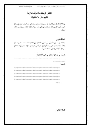 ‫ﺒﻴن‬‫ر‬‫ﻤد‬ ‫ﻴب‬‫ر‬‫ﺘد‬ ‫ة‬‫ر‬‫دو‬‫اﻝدوﻝﻲ‬ ‫اﻝﺘﺨﺼﺼﻲ‬ ‫اﻝﻤرﻜز‬–‫أﺼدﻗﺎء‬‫ﺤدود‬ ‫ﺒﻼ‬٢٠٠٢Training of Trainers (ToT)
‫اﻝﻼزﻤﺔ‬ ‫ات‬‫و‬‫اﻷد‬‫و‬ ‫اﻝوﺴﺎﺌل‬ ‫اﺨﺘﻴﺎر‬
‫ﻝﻼﺤﺘﻴﺎﺠﺎت‬ ‫ﻓﻌﺎل‬ ‫ﻝﺘﻘﻴﻴم‬
‫ـﺎدات‬‫ـ‬‫إرﺸ‬:‫ـﻐﻴ‬‫ـ‬‫ﺼ‬ ‫ـﺎت‬‫ـ‬‫ﻋ‬‫ﻤﺠﻤو‬ ‫أو‬ ‫ـﺎت‬‫ـ‬‫ﻴ‬‫ﺜﻨﺎﺌ‬ ‫ـﻲ‬‫ـ‬‫ﻓ‬ ‫ـل‬‫ـ‬‫ﻤ‬‫اﻝﻌ‬‫ة‬‫ر‬.‫ـﺎﺌل‬‫ـ‬‫ﺴ‬‫و‬ ‫ـن‬‫ـ‬‫ﻤ‬ ‫أي‬ ‫ـﺔ‬‫ـ‬‫ﺴ‬‫اﻝﺠﻠ‬ ‫ـذﻩ‬‫ـ‬‫ﻫ‬ ‫ـﻲ‬‫ـ‬‫ﻓ‬ ‫ـدد‬‫ـ‬‫ﺤ‬
‫ـﺔ‬‫ـ‬‫ـ‬‫ﺸ‬‫وﻤﻨﺎﻗ‬ ‫ـداء‬‫ـ‬‫ﺒ‬‫إ‬ ‫ـﻊ‬‫ـ‬‫ﻤ‬ ‫ـﺔ‬‫ـ‬‫ﻴ‬‫اﻝﺘﺎﻝ‬ ‫ـﺎﻻت‬‫ـ‬‫ـ‬‫ﺤ‬‫اﻝ‬ ‫ـن‬‫ـ‬‫ﻤ‬ ‫ـﺔ‬‫ـ‬‫ﻝ‬‫ﺤﺎ‬ ‫ـل‬‫ـ‬‫ﻜ‬ ‫ـﻲ‬‫ـ‬‫ـ‬‫ﻓ‬ ‫ـﺘﺨدم‬‫ـ‬‫ﺴ‬‫ﺴﺘ‬ ‫ـﺎت‬‫ـ‬‫ﺠ‬‫اﻻﺤﺘﻴﺎ‬ ‫ـﻴم‬‫ـ‬‫ﻴ‬‫ﺘﻘ‬ ‫ات‬‫و‬‫أد‬‫و‬
‫أﺴﺒﺎﺒك‬.
‫اﻷوﻝﻰ‬ ‫اﻝﺤﺎﻝﺔ‬:
‫ـﺘوى‬‫ـ‬‫ﺴ‬‫ﻤ‬ ‫ـﻰ‬‫ـ‬‫ﻠ‬‫ﻋ‬ ‫ـﺔ‬‫ـ‬‫ﺼ‬‫اﻝﺨﺎ‬ ‫ـﺎت‬‫ـ‬‫ﺠ‬‫اﻻﺤﺘﻴﺎ‬ ‫ذوي‬ ‫ـﺎل‬‫ـ‬‫ﻔ‬‫اﻷط‬ ‫ـدارس‬‫ـ‬‫ﻤ‬ ‫ـﻲ‬‫ـ‬‫ﻓ‬ ‫ﻴس‬‫ر‬‫ـد‬‫ـ‬‫ﺘ‬‫اﻝ‬ ‫ـﺘوى‬‫ـ‬‫ﺴ‬‫ﻤ‬ ‫ـﻴن‬‫ـ‬‫ﺴ‬‫ﺘﺤ‬ ‫ـود‬‫ـ‬‫ﺘ‬
‫اﻝﺒﻼد‬.‫ـﻲ‬‫ﻫ‬ ‫ـﺎ‬‫ﻬ‬‫ﻋﻠﻴ‬ ‫ـز‬‫ﻜ‬‫ﺘر‬ ‫أن‬ ‫ـب‬‫ﺠ‬‫ﻴ‬ ‫ـﻲ‬‫ﺘ‬‫اﻝ‬ ‫اﻝﻌﻨﺎﺼر‬ ‫أﺤد‬‫ـﺎﻤﻠﻴن‬‫ﻌ‬‫اﻝﻤﺘ‬ ‫ـﻴن‬‫ﺴ‬‫اﻝﻤدر‬ ‫ات‬‫ر‬‫ـﺎ‬‫ﻬ‬‫وﻤ‬ ‫ات‬‫ر‬‫ـ‬‫ﺒ‬‫ﺨ‬
‫اﻷطﻔﺎل‬ ‫ﻻء‬‫ﻫؤ‬ ‫ﻤﻊ‬)‫اﻝﻰ‬‫و‬‫ﺤ‬٥٠٠‫ﻤدرس‬.(
‫اﻻﺤﺘﻴﺎﺠﺎت‬ ‫ﺘﻘﻴﻴم‬ ‫ﻓﻲ‬ ‫ة‬‫اﻝﻤﺨﺘﺎر‬ ‫اﻝوﺴﺎﺌل‬ ‫أو‬ ‫اﻝوﺴﻴﻠﺔ‬:
..............................................................................
.....................
‫اﻷﺴﺒﺎب‬:
..............................................................................
..............................................................................
..............................................................................
..............................................................................
..............................................................................
......
‫اﻝﺜﺎﻨﻴﺔ‬ ‫اﻝﺤﺎﻝﺔ‬:
 