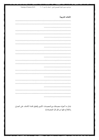 ‫ﺒﻴن‬‫ر‬‫ﻤد‬ ‫ﻴب‬‫ر‬‫ﺘد‬ ‫ة‬‫ر‬‫دو‬‫اﻝدوﻝﻲ‬ ‫اﻝﺘﺨﺼﺼﻲ‬ ‫اﻝﻤرﻜز‬–‫أﺼدﻗﺎء‬‫ﺤدود‬ ‫ﺒﻼ‬٢٠٠٢Training of Trainers (ToT)
‫اﻝﺘدرﻴﺒﻴﺔ‬ ‫اﻷﻫداف‬:
.......................................................................................
.......................................................................................
..........................................
.......................................................................................
.......................................................................................
..........................................
.......................................................................................
.......................................................................................
..........................................
.......................................................................................
.......................................................................................
..........................................
.......................................................................................
.......................................................................................
..........................................
.......................................................................................
.......................................................................................
..........................................
.......................................................................................
.......................................................................................
..........................................
.......................................................................................
.......................................................................................
..........................................
‫ـﺎدل‬‫ـ‬‫ﺒ‬‫ﺘ‬‫ـك‬‫ـ‬‫ﺘ‬‫ﻤﺠﻤوﻋ‬ ‫ـﻪ‬‫ـ‬‫ﺘ‬‫ز‬‫أﻨﺠ‬ ‫ـﺎ‬‫ـ‬‫ﻤ‬‫ـﻊ‬‫ـ‬‫ﻤ‬‫ى‬‫ـر‬‫ـ‬‫ﺨ‬‫اﻷ‬ ‫ـﺎت‬‫ـ‬‫ﻋ‬‫اﻝﻤﺠﻤو‬)‫ـد‬‫ـ‬‫ﻫ‬‫اﻷ‬ ‫ـﺔ‬‫ـ‬‫ﻤ‬‫ﻗﺎﺌ‬ ‫ـق‬‫ـ‬‫ﻴ‬‫ﺘﻌﻠ‬‫ان‬‫ر‬‫ـد‬‫ـ‬‫ﺠ‬‫اﻝ‬ ‫ـﻰ‬‫ـ‬‫ﻠ‬‫ﻋ‬ ‫اف‬
‫اﻝﻤﺠﻤوﻋﺎت‬ ‫ﻜل‬ ‫ﻗﺒل‬ ‫ﻤن‬ ‫ﻋﻠﻴﻬﺎ‬ ‫اﻻطﻼع‬‫و‬(.
 