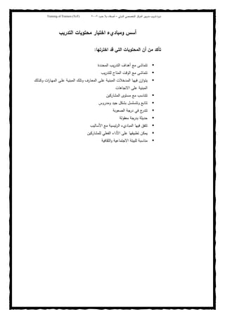 ‫ﺒﻴن‬‫ر‬‫ﻤد‬ ‫ﻴب‬‫ر‬‫ﺘد‬ ‫ة‬‫ر‬‫دو‬‫اﻝدوﻝﻲ‬ ‫اﻝﺘﺨﺼﺼﻲ‬ ‫اﻝﻤرﻜز‬–‫أﺼدﻗﺎء‬‫ﺤدود‬ ‫ﺒﻼ‬٢٠٠٢Training of Trainers (ToT)
‫اﻝﺘدرﻴب‬ ‫ﻤﺤﺘوﻴﺎت‬ ‫اﺨﺘﻴﺎر‬ ‫وﻤﺒﺎديء‬ ‫أﺴس‬
‫اﺨﺘرﺘﻬﺎ‬ ‫ﻗد‬ ‫اﻝﺘﻲ‬ ‫اﻝﻤﺤﺘوﻴﺎت‬ ‫أن‬ ‫ﻤن‬ ‫ﺘﺄﻜد‬:
‫اﻝﻤﺤددة‬ ‫ﻴب‬‫ر‬‫اﻝﺘد‬ ‫أﻫداف‬ ‫ﻤﻊ‬ ‫ﺘﺘﻤﺎﺸﻰ‬
‫ﻴب‬‫ر‬‫ﻝﻠﺘد‬ ‫اﻝﻤﺘﺎح‬ ‫اﻝوﻗت‬ ‫ﻤﻊ‬ ‫ﺘﺘﻤﺎﺸﻰ‬
‫ـ‬‫ـ‬‫ﻬ‬‫اﻝﻤ‬ ‫ـﻰ‬‫ـ‬‫ﻠ‬‫ﻋ‬ ‫ـﺔ‬‫ـ‬‫ﻴ‬‫اﻝﻤﺒﻨ‬ ‫ـك‬‫ـ‬‫ﻠ‬‫وﺘ‬ ‫ـﺎرف‬‫ـ‬‫ﻌ‬‫اﻝﻤ‬ ‫ـﻰ‬‫ـ‬‫ﻠ‬‫ﻋ‬ ‫ـﺔ‬‫ـ‬‫ﻴ‬‫اﻝﻤﺒﻨ‬ ‫ـدﺨﻼت‬‫ـ‬‫ﻤ‬‫اﻝ‬ ‫ـﺎ‬‫ـ‬‫ﻬ‬‫ﻓﻴ‬ ‫ازن‬‫و‬‫ـ‬‫ﺘ‬‫ﻴ‬‫ـذﻝك‬‫ـ‬‫ﻜ‬‫و‬ ‫ات‬‫ر‬‫ﺎ‬
‫اﻻﺘﺠﺎﻫﺎت‬ ‫ﻋﻠﻰ‬ ‫اﻝﻤﺒﻨﻴﺔ‬
‫اﻝﻤﺸﺎرﻜﻴن‬ ‫ﻤﺴﺘوى‬ ‫ﻤﻊ‬ ‫ﺘﺘﻨﺎﺴب‬
‫وﻤدروس‬ ‫ﺠﻴد‬ ‫ﺒﺸﻜل‬ ‫وﺘﺘﺴﻠﺴل‬ ‫ﺘﺘﺎﺒﻊ‬
‫اﻝﺼﻌوﺒﺔ‬ ‫درﺠﺔ‬ ‫ﻓﻲ‬ ‫ج‬‫ﺘﺘدر‬
‫ﻤﻌﻘوﻝﺔ‬ ‫ﺒدرﺠﺔ‬ ‫ﺤدﻴﺜﺔ‬
‫اﻷﺴﺎﻝﻴب‬ ‫ﻤﻊ‬ ‫ﺌﻴﺴﻴﺔ‬‫ر‬‫اﻝ‬ ‫اﻝﻤﺒﺎديء‬ ‫ﻓﻴﻬﺎ‬ ‫ﺘﺘﻔق‬
‫ﻝﻠﻤﺸﺎرﻜﻴن‬ ‫اﻝﻔﻌﻠﻲ‬ ‫اﻷداء‬ ‫ﻋﻠﻰ‬ ‫ﺘطﺒﻴﻘﻬﺎ‬ ‫ﻴﻤﻜن‬
‫اﻝﺜﻘﺎﻓﻴﺔ‬‫و‬ ‫اﻻﺠﺘﻤﺎﻋﻴﺔ‬ ‫ﻝﻠﺒﻴﺌﺔ‬ ‫ﻤﻨﺎﺴﺒﺔ‬
 