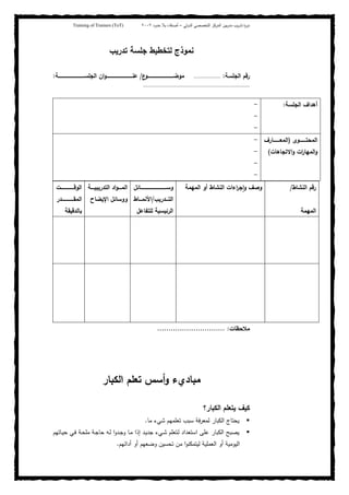‫ﺒﻴن‬‫ر‬‫ﻤد‬ ‫ﻴب‬‫ر‬‫ﺘد‬ ‫ة‬‫ر‬‫دو‬‫اﻝدوﻝﻲ‬ ‫اﻝﺘﺨﺼﺼﻲ‬ ‫اﻝﻤرﻜز‬–‫أﺼدﻗﺎء‬‫ﺤدود‬ ‫ﺒﻼ‬٢٠٠٢Training of Trainers (ToT)
‫ﺘدرﻴب‬ ‫ﺠﻠﺴﺔ‬ ‫ﻝﺘﺨطﻴط‬ ‫ﻨﻤوذج‬
‫اﻝﺠﻠﺴﺔ‬ ‫رﻗم‬:..................‫ع‬‫ﻤوﻀـــــــــــــــــــــــــــــــــو‬/‫ـــــــــــــــــــــــــــــــــﺔ‬‫ـ‬‫اﻝﺠﻠﺴ‬ ‫ان‬‫و‬‫ﻋﻨـــــــــــــــــــــــــــــــــ‬:
........................................................................
‫اﻝﻨﺸﺎط‬ ‫رﻗم‬/
‫اﻝﻤﻬﻤﺔ‬
‫اﻝﻤﻬﻤﺔ‬ ‫أو‬ ‫اﻝﻨﺸﺎط‬ ‫اءات‬‫ر‬‫ﺠ‬ٕ‫ا‬‫و‬ ‫وﺼف‬‫ـــــــــــــــــــــــــــــــــﺎﺌل‬‫ـ‬‫وﺴ‬
‫ـــدرﻴب‬‫ـ‬‫اﻝﺘ‬/‫ـــﺎط‬‫ـ‬‫اﻷﻨﻤ‬
‫ﻝﻠﺘﻔﺎﻋل‬ ‫اﻝرﺌﻴﺴﻴﺔ‬
‫ــــﺔ‬‫ـ‬‫اﻝﺘدرﻴﺒﻴ‬ ‫اد‬‫و‬‫ــــ‬‫ـ‬‫اﻝﻤ‬
‫و‬‫اﻹﻴﻀﺎح‬ ‫وﺴﺎﺌل‬
‫ــــــــــــــــت‬‫ـ‬‫اﻝوﻗ‬
‫ـــــــــــــــدر‬‫ـ‬‫اﻝﻤﻘ‬
‫ﺒﺎﻝدﻗﻴﻘﺔ‬
‫ﻤﻼﺤظﺎت‬:..............................
‫ﻤﺒﺎديء‬‫أﺴس‬‫و‬‫ﺘﻌﻠم‬‫اﻝﻜﺒﺎر‬
‫اﻝﻜﺒﺎر؟‬ ‫ﻴﺘﻌﻠم‬ ‫ﻜﻴف‬
‫ﻤﺎ‬ ‫ﺸﻲء‬ ‫ﺘﻌﻠﻤﻬم‬ ‫ﺴﺒب‬ ‫ﻝﻤﻌرﻓﺔ‬ ‫اﻝﻜﺒﺎر‬ ‫ﻴﺤﺘﺎج‬.
‫ـﺎﺘﻬ‬‫ﻴ‬‫ﺤ‬ ‫ـﻲ‬‫ﻓ‬ ‫ـﺔ‬‫ﺤ‬‫ﻤﻠ‬ ‫ـﺔ‬‫ﺠ‬‫ﺤﺎ‬ ‫ـﻪ‬‫ﻝ‬ ‫ا‬‫و‬‫ـد‬‫ﺠ‬‫و‬ ‫ـﺎ‬‫ﻤ‬ ‫إذا‬ ‫ـد‬‫ﻴ‬‫ﺠد‬ ‫ـﻲء‬‫ﺸ‬ ‫ـﺘﻌﻠم‬‫ﻝ‬ ‫اﺴﺘﻌداد‬ ‫ﻋﻠﻰ‬ ‫اﻝﻜﺒﺎر‬ ‫ﻴﺼﺒﺢ‬‫م‬
‫أداﺌﻬم‬ ‫أو‬ ‫وﻀﻌﻬم‬ ‫ﺘﺤﺴﻴن‬ ‫ﻤن‬ ‫ا‬‫و‬‫ﻝﻴﺘﻤﻜﻨ‬ ‫اﻝﻌﻤﻠﻴﺔ‬ ‫أو‬ ‫اﻝﻴوﻤﻴﺔ‬.
‫اﻝﺠﻠﺴﺔ‬ ‫أﻫداف‬:-
-
-
‫ــــــــوى‬‫ـ‬‫اﻝﻤﺤﺘ‬)‫ــــــــﺎرف‬‫ـ‬‫اﻝﻤﻌ‬
‫و‬ ‫ات‬‫ر‬‫اﻝﻤﻬﺎ‬‫و‬‫اﻻﺘﺠﺎﻫﺎت‬(
-
-
-
-
 
