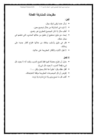 ‫ﺒﻴن‬‫ر‬‫ﻤد‬ ‫ﻴب‬‫ر‬‫ﺘد‬ ‫ة‬‫ر‬‫دو‬‫اﻝدوﻝﻲ‬ ‫اﻝﺘﺨﺼﺼﻲ‬ ‫اﻝﻤرﻜز‬–‫أﺼدﻗﺎء‬‫ﺤدود‬ ‫ﺒﻼ‬٢٠٠٢Training of Trainers (ToT)
‫اﻝﻔﻌﺎﻝﺔ‬ ‫ﻝﻠﻤﺸﺎرﻜﺔ‬ ‫ﻤﻘﺘرﺤﺎت‬
‫أﻓﻌل‬:
‫ال‬‫ؤ‬‫ﺴ‬ ‫ﻝدﻴك‬ ‫ﻴﻜون‬ ‫ﻋﻨدﻤﺎ‬ ‫إﺴﺄل‬.
‫ﻤﻌﻴن‬ ‫ﺘوﻀﻴﺢ‬ ‫ﺨﻼل‬ ‫ﻤن‬ ‫اﻝﻤﺸﺎرﻜﺔ‬ ‫ﻓﻲ‬ ‫ﺘﺘردد‬ ‫ﻻ‬.
‫اﻀﺢ‬‫و‬ ‫ﻏﻴر‬ ‫ح‬‫اﻝﻤطرو‬ ‫ع‬‫اﻝﻤوﻀو‬ ‫ﻜﺎن‬ ‫إذا‬ ‫ﻤﺜﺎل‬ ‫أطﻠب‬.
‫ﻓﻲ‬ ‫ﺘﺘﻌﻠﻤﻬﺎ‬ ‫اﻝﺘﻲ‬ ‫اﻝﻤﺒﺎديء‬ ‫ﺨﻼﻝﻬﺎ‬ ‫ﻤن‬ ‫ﺘطﺒق‬ ‫أن‬ ‫ﺘﺴﺘطﻴﻊ‬ ‫طرق‬ ‫ﻋن‬ ‫إﺒﺤث‬
‫ﻋﻤﻠك‬ ‫ﻤﺠﺎل‬.
‫اﻗﺘ‬ ‫ﺨﻼﻝﻬﺎ‬ ‫ﻤن‬ ‫ﻴﻤﻜﻨك‬ ‫أﺴﺎﻝﻴب‬‫و‬ ‫طرق‬ ‫ﻓﻲ‬ ‫ﻓﻜر‬‫ﻋﻠﻰ‬ ‫ﺠدﻴدة‬ ‫أﻓﻜﺎر‬ ‫اح‬‫ر‬
‫زﻤﻼﺌك‬.
‫ﻋﻼﺘﻬﺎ‬ ‫ﻋﻠﻰ‬ ‫اﻝﻤطروﺤﺔ‬ ‫اﻷﻓﻜﺎر‬‫و‬ ‫اﻷﺸﻴﺎء‬ ‫ﺘﻘﺒل‬ ‫ﻻ‬.
‫ﺘﻔﻌل‬ ‫ﻻ‬
‫ﻜل‬ ‫ﻴﻌرف‬ ‫ﻻ‬ ‫أﻨﻪ‬ ‫وﺘﺜﺒت‬ ‫اﻝﻤدرب‬ ‫ج‬‫ﻝﺘﺤر‬ ‫ﻓﻘط‬ ‫ة‬‫ر‬‫ﻜﺒﻴ‬ ‫ﻤﻌﻀﻠﺔ‬ ‫ح‬‫ﺘطر‬ ‫أن‬ ‫ﺤﺎول‬
‫ﺸﻲء‬)‫ﺸﻲء‬ ‫ﻜل‬ ‫ﻴﻌرف‬ ‫ﻻ‬ ‫اﻝﻤدرب‬ ً‫ﻼ‬‫ﻓﻌ‬.(
‫وﻗل‬ ‫ﻋﻘﻠك‬ ‫أﻗﻔل‬" :‫وﻝﻜن‬ ‫ﺠﻤﻴل‬ ‫ﻜﻼم‬ ‫ﻫذا‬ ً‫ﺎ‬‫ﻴ‬‫ر‬‫ﻨظ‬."....
‫اﻝﻤط‬ ‫اﻝﻤوﻀوﻋﺎت‬ ‫ﻜل‬ ‫أن‬ ‫إﻓﺘرض‬‫ﻻﺤﺘﻴﺎﺠﺎﺘك‬ ‫اﻓﻘﺔ‬‫و‬‫ﻤ‬ ‫روﺤﺔ‬.
‫اردة‬‫و‬ ‫ﻻ‬‫و‬ ‫ﺸﺎردة‬ ‫ﺘدع‬ ‫ﻻ‬‫و‬ ‫ى‬‫وﺘر‬ ‫ﺘﺴﻤﻊ‬ ‫ﻤﺎ‬ ‫ﻜل‬ ‫أﻜﺘب‬.
 