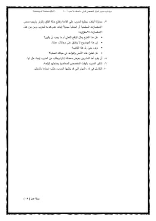 ‫ﺒﻴن‬‫ر‬‫ﻤد‬ ‫ﻴب‬‫ر‬‫ﺘد‬ ‫ة‬‫ر‬‫دو‬‫اﻝدوﻝﻲ‬ ‫اﻝﺘﺨﺼﺼﻲ‬ ‫اﻝﻤرﻜز‬–‫أﺼدﻗﺎء‬‫ﺤدود‬ ‫ﺒﻼ‬٢٠٠٢Training of Trainers (ToT)
٧.‫ـض‬‫ﻌ‬‫ﺒ‬ ‫وﺘوﺠﻴﻪ‬ ‫اﻝﺘوﺘر‬‫و‬ ‫اﻝﻘﻠق‬ ‫ﺤﺎﻝﺔ‬ ‫وﻗطﻊ‬ ‫اﻝﻘﺎﻋﺔ‬ ‫ﻋﻠﻰ‬ ‫اﻝﻤدرب‬ ‫ة‬‫ر‬‫ﺴﻴط‬ ‫أﻴﻘﺎف‬ ‫ﻤﺤﺎوﻝﺔ‬
‫اﻝﻤدرب‬ ‫ﻜﻔﺎءة‬ ‫ﻋدم‬ ‫إﺜﺒﺎت‬ ً‫ﻻ‬‫ﻤﺤﺎو‬ ‫اﻝﺠدﻝﻴﺔ‬ ‫أو‬ ‫اﻝﺴطﺤﻴﺔ‬ ‫ات‬‫ر‬‫اﻻﺴﺘﻔﺴﺎ‬.‫ـذﻩ‬‫ﻫ‬ ‫ﺒﻴن‬ ‫وﻤن‬
‫ﻴﺔ‬‫ز‬‫ا‬‫ز‬‫اﻻﺴﺘﻔ‬ ‫ات‬‫ر‬‫اﻻﺴﺘﻔﺴﺎ‬:
‫ا‬‫و‬‫اﻝ‬ ‫ﻴﻤﺜل‬ ‫ح‬‫اﻝطر‬ ‫ﻫذا‬ ‫ﻫل‬‫ﻴﻜون؟‬ ‫أن‬ ‫ﻴﺠب‬ ‫ﻤﺎ‬ ‫أم‬ ‫اﻝﻔﻌﻠﻲ‬ ‫ﻗﻊ‬
‫ﻋﻤﻠﻨﺎ‬ ‫ﻤﺠﺎﻻت‬ ‫ﻋﻠﻰ‬ ‫ﻴﻨطﺒق‬ ‫ﻻ‬ ‫ع‬‫اﻝﻤوﻀو‬ ‫ﻫذا‬ ‫إن‬.
‫اﻝﻜﺎﺘب؟‬ ‫ﻫذا‬ ‫وﻝد‬ ‫ﻤﺘﻰ‬ ،‫ى‬‫ﺘر‬
‫اﻝﻌﻤﻠﻴﺔ؟‬ ‫ﺤﻴﺎﺘك‬ ‫ﻓﻲ‬ ‫اﻋد‬‫و‬‫اﻝﻘ‬‫و‬ ‫اﻷﺴس‬ ‫ﻫذﻩ‬ ‫ﺘطﺒق‬ ‫ﻫل‬
٨.‫ﻝﻬﺎ‬ ‫ﺤل‬ ‫إﻴﺠﺎد‬ ‫اﻝﻤدرب‬ ‫ﻤن‬ ‫وﻴطﻠب‬ ‫ة‬‫ر‬‫إدا‬ ‫ﻤﻌﻀﻠﺔ‬ ‫ﺒﻌرض‬ ‫ﺒﻴن‬‫ر‬‫اﻝﻤﺘد‬ ‫أﺤد‬ ‫ﻴﻘوم‬ ‫أن‬.
٩.‫ﻝﻠ‬ ‫وﺤﺎﺠﺘﻬم‬ ‫ة‬‫ر‬‫ﻝﻠﻤﺤﺎﻀ‬ ‫اﻝﻤﺨﺼص‬ ‫ﺒﺎﻝوﻗت‬ ‫اﻝﻤدرب‬ ‫ﺘذﻜﻴر‬‫اﺤﺔ‬‫ر‬.
١٠.‫ﺒﺎﻝﻤﻨزل‬ ‫ﻫﺎ‬‫إﻨﺠﺎز‬ ‫وطﻠب‬ ‫اﻝﻤدرب‬ ‫ﻴطﻠﺒﻬﺎ‬ ‫ﻗد‬ ‫اﻝﺘﻲ‬ ‫اﻝﻤﻬﺎم‬ ‫أداء‬ ‫ﻓﻲ‬ ‫اﻝﺘﻜﺎﺴل‬.
‫ﻋﻤل‬ ‫ورﻗﺔ‬)١٢(
 