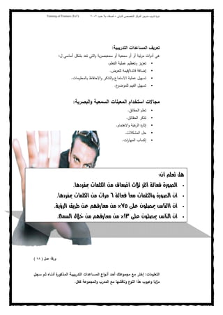 ‫ﺒﻴن‬‫ر‬‫ﻤد‬ ‫ﻴب‬‫ر‬‫ﺘد‬ ‫ة‬‫ر‬‫دو‬‫اﻝدوﻝﻲ‬ ‫اﻝﺘﺨﺼﺼﻲ‬ ‫اﻝﻤرﻜز‬–‫أﺼدﻗﺎء‬‫ﺤدود‬ ‫ﺒﻼ‬٢٠٠٢Training of Trainers (ToT)
‫اﻝﺘدرﻴﺒﻴﺔ‬ ‫اﻝﻤﺴﺎﻋدات‬ ‫ﺘﻌرﻴف‬:
‫ل‬ ‫أﺴﺎﺴﻲ‬ ‫ﺒﺸﻜل‬ ‫ﺘﻌد‬ ‫اﻝﺘﻲ‬‫و‬ ‫ﻴﺔ‬‫ر‬‫ﺴﻤﻌﺒﺼ‬ ‫أو‬ ‫ﺴﻤﻌﻴﺔ‬ ‫أو‬ ‫أو‬ ‫ﺌﻴﺔ‬‫ر‬‫ﻤ‬ ‫ات‬‫و‬‫أد‬ ‫ﻫﻲ‬:
‫ﺘﻌ‬‫اﻝﺘﻌﻠم‬ ‫ﻋﻤﻠﻴﺔ‬ ‫وﺘﻌظﻴم‬ ‫ﻴز‬‫ز‬.
‫ﻓﺎﺌدة‬ ‫إﻀﺎﻓﺔ‬/‫ﻝﻠﻌرض‬ ‫ﻗﻴﻤﺔ‬.
‫ﺒﺎﻝﻤﻌﻠوﻤﺎت‬ ‫اﻻﺤﺘﻔﺎظ‬‫و‬ ‫اﻝﺘذﻜر‬‫و‬ ‫اﻻﺴﺘﻤﺎع‬ ‫ﻋﻤﻠﻴﺔ‬ ‫ﺘﺴﻬﻴل‬.
‫ع‬‫ﻝﻠﻤوﻀو‬ ‫اﻝﻔﻬم‬ ‫ﺘﺴﻬﻴل‬.
‫اﻝﺒﺼرﻴﺔ‬‫و‬ ‫اﻝﺴﻤﻌﻴﺔ‬ ‫اﻝﻤﻌﻴﻨﺎت‬ ‫اﺴﺘﺨدام‬ ‫ﻤﺠﺎﻻت‬:
‫اﻝﺤﻘﺎﺌق‬ ‫ﺘﻌﻠم‬.
‫اﻝﺤﻘﺎﺌق‬ ‫ﺘذﻜر‬.
‫اﻻﻫﺘﻤﺎم‬‫و‬ ‫ﻏﺒﺔ‬‫اﻝر‬ ‫ة‬‫ر‬‫إﺜﺎ‬.
‫اﻝﻤﺸﻜﻼت‬ ‫ﺤل‬.
‫ات‬‫ر‬‫اﻝﻤﻬﺎ‬ ‫إﻜﺴﺎب‬.
‫ور‬‫ﻋﻤل‬ ‫ﻗﺔ‬)١٨(
‫اﻝﺘﻌﻠﻴﻤﺎت‬:‫ة‬‫اﻝﻤـذﻜور‬ ‫اﻝﺘدرﻴﺒﻴـﺔ‬ ‫اﻝﻤﺴـﺎﻋدات‬ ‫اع‬‫و‬‫أﻨـ‬ ‫أﺤـد‬ ‫ﻤﺠﻤوﻋﺘك‬ ‫ﻤﻊ‬ ‫إﺨﺘر‬‫أدﻨـﺎﻩ‬‫ﺴـﺠل‬ ‫ﺜـم‬
‫ﻜﻜل‬ ‫اﻝﻤﺠﻤوﻋﺔ‬‫و‬ ‫اﻝﻤدرب‬ ‫ﻤﻊ‬ ‫وﻨﺎﻗﺸﻬﺎ‬ ‫ع‬‫اﻝﻨو‬ ‫ﻫذا‬ ‫وﻋﻴوب‬ ‫اﻴﺎ‬‫ز‬‫ﻤ‬.
‫9ن‬ :'W
'‫5/د‬A # ‫א‬ B C9  D /E09 + F G % ‫א‬K
‫و‬ G % ‫א‬ ‫9ن‬+ F ً # ‫א‬٦'‫5/د‬A # ‫א‬ #‫/א‬K
J ‫%ن‬ K ‫س‬ - ‫אא‬ ‫9ن‬٧٥٪+PQ/ ‫א‬ RP/S FK
J ‫%ن‬ K ‫س‬ - ‫א‬ ‫9ن‬١٣٪3 , ‫א‬ ‫ل‬ FK
 