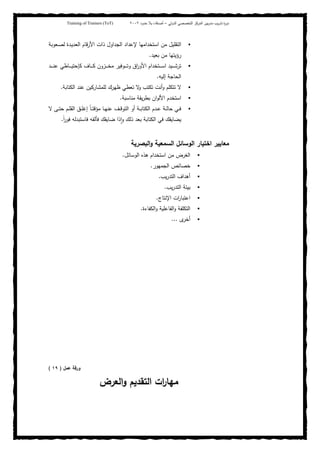 ‫ﺒﻴن‬‫ر‬‫ﻤد‬ ‫ﻴب‬‫ر‬‫ﺘد‬ ‫ة‬‫ر‬‫دو‬‫اﻝدوﻝﻲ‬ ‫اﻝﺘﺨﺼﺼﻲ‬ ‫اﻝﻤرﻜز‬–‫أﺼدﻗﺎء‬‫ﺤدود‬ ‫ﺒﻼ‬٢٠٠٢Training of Trainers (ToT)
‫ﻤن‬ ‫اﻝﺘﻘﻠﻴل‬‫ـﻌوﺒﺔ‬‫ﺼ‬‫ﻝ‬ ‫ـدة‬‫ﻴ‬‫اﻝﻌد‬ ‫اﻷرﻗﺎم‬ ‫ذات‬ ‫اﻝﺠداول‬ ‫ﻹﻋداد‬ ‫اﺴﺘﺨداﻤﻬﺎ‬
‫ﺒﻌﻴد‬ ‫ﻤن‬ ‫رؤﻴﺘﻬﺎ‬.
‫ـد‬‫ـ‬‫ـ‬‫ـ‬‫ـ‬‫ﻨ‬‫ﻋ‬ ‫ـﺎطﻲ‬‫ـ‬‫ـ‬‫ـ‬‫ـ‬‫ﻴ‬‫ﻜﺈﺤﺘ‬ ‫ـﺎف‬‫ـ‬‫ـ‬‫ـ‬‫ـ‬‫ﻜ‬ ‫ـزون‬‫ـ‬‫ـ‬‫ـ‬‫ـ‬‫ﺨ‬‫ﻤ‬ ‫ـوﻓﻴر‬‫ـ‬‫ـ‬‫ـ‬‫ـ‬‫ﺘ‬‫و‬ ‫اق‬‫ر‬‫اﻷو‬ ‫ـﺘﺨدام‬‫ـ‬‫ـ‬‫ـ‬‫ـ‬‫ﺴ‬‫ا‬ ‫ـﻴد‬‫ـ‬‫ـ‬‫ـ‬‫ـ‬‫ﺸ‬‫ﺘر‬
‫إﻝﻴﻪ‬ ‫اﻝﺤﺎﺠﺔ‬.
‫اﻝﻜﺘﺎﺒﺔ‬ ‫ﻋﻨد‬ ‫ﻝﻠﻤﺸﺎرﻜﻴن‬ ‫ظﻬرك‬ ‫ﺘﻌطﻲ‬ ‫ﻻ‬‫و‬ ‫ﺘﻜﺘب‬ ‫أﻨت‬‫و‬ ‫ﺘﺘﻜﻠم‬ ‫ﻻ‬.
‫ﻤﻨﺎﺴﺒﺔ‬ ‫ﻴﻘﺔ‬‫ر‬‫ﺒط‬ ‫ان‬‫و‬‫اﻷﻝ‬ ‫اﺴﺘﺨدم‬.
‫ﻤؤ‬ ‫ـﺎ‬‫ـ‬‫ﻬ‬‫ﻋﻨ‬ ‫ـف‬‫ـ‬‫ـ‬‫ﻗ‬‫اﻝﺘو‬ ‫أو‬ ‫ـﺔ‬‫ـ‬‫ﺒ‬‫اﻝﻜﺘﺎ‬ ‫ـدم‬‫ـ‬‫ﻋ‬ ‫ـﺔ‬‫ـ‬‫ﻝ‬‫ﺤﺎ‬ ‫ـﻲ‬‫ـ‬‫ﻓ‬‫ﻻ‬ ‫ـﻰ‬‫ـ‬‫ـ‬‫ﺘ‬‫ﺤ‬ ‫ـم‬‫ـ‬‫ﻠ‬‫اﻝﻘ‬ ‫ـق‬‫ـ‬‫ﻠ‬‫إﻏ‬ ً‫ﺎ‬‫ـ‬‫ـ‬‫ﺘ‬‫ﻗ‬
ً‫ا‬‫ر‬‫ﻓو‬ ‫ﻓﺎﺴﺘﺒدﻝﻪ‬ ‫ﻓﺄﻝﻘﻪ‬ ‫ﻀﺎﻴﻘك‬ ‫ذا‬ ٕ‫ا‬‫و‬ ‫ذﻝك‬ ‫ﺒﻌد‬ ‫اﻝﻜﺘﺎﺒﺔ‬ ‫ﻓﻲ‬ ‫ﻴﻀﺎﻴﻘك‬.
‫اﺨﺘﻴﺎر‬ ‫ﻤﻌﺎﻴﻴر‬‫اﻝﺒﺼرﻴﺔ‬‫و‬ ‫اﻝﺴﻤﻌﻴﺔ‬ ‫اﻝوﺴﺎﺌل‬
‫اﻝوﺴﺎﺌل‬ ‫ﻫذﻩ‬ ‫اﺴﺘﺨدام‬ ‫ﻤن‬ ‫اﻝﻐرض‬.
‫اﻝﺠﻤﻬور‬ ‫ﺨﺼﺎﺌص‬.
‫ﻴب‬‫ر‬‫اﻝﺘد‬ ‫أﻫداف‬.
‫ﻴب‬‫ر‬‫اﻝﺘد‬ ‫ﺒﻴﺌﺔ‬.
‫اﻹﻨﺘﺎج‬ ‫ات‬‫ر‬‫اﻋﺘﺒﺎ‬.
‫اﻝﻜﻔﺎءة‬‫و‬ ‫اﻝﻔﺎﻋﻠﻴﺔ‬‫و‬ ‫اﻝﺘﻜﻠﻔﺔ‬.
‫ى‬‫أﺨر‬...
‫ﻋﻤل‬ ‫ورﻗﺔ‬)١٩(
‫اﻝﻌرض‬‫و‬ ‫اﻝﺘﻘدﻴم‬ ‫ات‬‫ر‬‫ﻤﻬﺎ‬
 