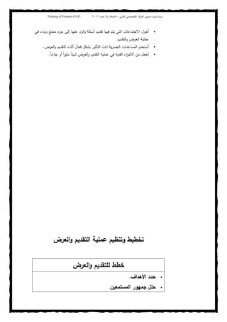 ‫ﺒﻴن‬‫ر‬‫ﻤد‬ ‫ﻴب‬‫ر‬‫ﺘد‬ ‫ة‬‫ر‬‫دو‬‫اﻝدوﻝﻲ‬ ‫اﻝﺘﺨﺼﺼﻲ‬ ‫اﻝﻤرﻜز‬–‫أﺼدﻗﺎء‬‫ﺤدود‬ ‫ﺒﻼ‬٢٠٠٢Training of Trainers (ToT)
‫ـﻲ‬‫ﻓ‬ ‫ـﺎء‬‫ﻨ‬‫وﺒ‬ ‫ـﻊ‬‫ﺘ‬‫ﻤﻤ‬ ‫ء‬‫ـز‬‫ﺠ‬ ‫ـﻰ‬‫ﻝ‬‫إ‬ ‫ـﺎ‬‫ﻬ‬‫ﻋﻨ‬ ‫ـرد‬‫ﻝ‬‫ا‬‫و‬ ‫ـﺌﻠﺔ‬‫ﺴ‬‫أ‬ ‫ﺘﻘدﻴم‬ ‫ﻓﻴﻬﺎ‬ ‫ﻴﺘم‬ ‫اﻝﺘﻲ‬ ‫اﻻﺠﺘﻤﺎﻋﺎت‬ ‫أﺤول‬
‫اﻝﺘﻘدﻴم‬‫و‬ ‫اﻝﻌرض‬ ‫ﻋﻤﻠﻴﺔ‬.
‫اﻝﻌرض‬‫و‬ ‫اﻝﺘﻘدﻴم‬ ‫أﺜﻨﺎء‬ ‫ﻓﻌﺎل‬ ‫ﺒﺸﻜل‬ ‫اﻝﺘﺄﺜﻴر‬ ‫ذات‬ ‫ﻴﺔ‬‫ر‬‫اﻝﺒﺼ‬ ‫اﻝﻤﺴﺎﻋدات‬ ‫أﺴﺘﺨدم‬.
‫ﻤن‬ ‫أﺠﻌل‬ً‫ﺎ‬‫ﺠذاﺒ‬ ‫أو‬ ً‫ا‬‫ر‬‫ﻤﺜﻴ‬ ً‫ﺎ‬‫ﺸﻴﺌ‬ ‫اﻝﻌرض‬‫و‬ ‫اﻝﺘﻘدﻴم‬ ‫ﻋﻤﻠﻴﺔ‬ ‫ﻓﻲ‬ ‫اﻝﻔﻨﻴﺔ‬ ‫اء‬‫ز‬‫اﻷﺠ‬.
‫اﻝﻌرض‬‫و‬ ‫اﻝﺘﻘدﻴم‬ ‫ﻋﻤﻠﻴﺔ‬ ‫وﺘﻨظﻴم‬ ‫ﺘﺨطﻴط‬
‫اﻝﻌرض‬‫و‬ ‫ﻝﻠﺘﻘدﻴم‬ ‫ﺨطط‬
‫اﻷﻫداف‬ ‫ﺤدد‬.
‫اﻝﻤﺴﺘﻤﻌﻴن‬ ‫ﺠﻤﻬور‬ ‫ﺤﻠل‬.
 