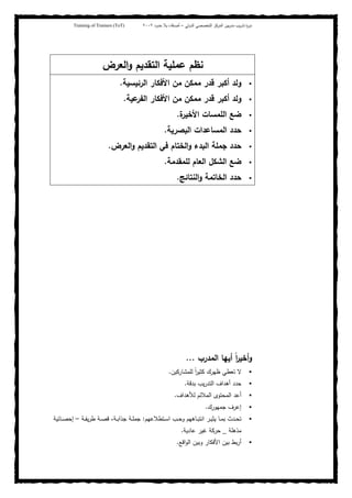 ‫ﺒﻴن‬‫ر‬‫ﻤد‬ ‫ﻴب‬‫ر‬‫ﺘد‬ ‫ة‬‫ر‬‫دو‬‫اﻝدوﻝﻲ‬ ‫اﻝﺘﺨﺼﺼﻲ‬ ‫اﻝﻤرﻜز‬–‫أﺼدﻗﺎء‬‫ﺤدود‬ ‫ﺒﻼ‬٢٠٠٢Training of Trainers (ToT)
‫اﻝﺘﻘدﻴم‬ ‫ﻋﻤﻠﻴﺔ‬ ‫ﻨظم‬‫اﻝﻌرض‬‫و‬
‫اﻝرﺌﻴﺴﻴﺔ‬ ‫اﻷﻓﻜﺎر‬ ‫ﻤن‬ ‫ﻤﻤﻜن‬ ‫ﻗدر‬ ‫أﻜﺒر‬ ‫وﻝد‬.
‫أﻜﺒر‬ ‫وﻝد‬‫ﻤ‬ ‫ﻗدر‬‫ﻋﻴﺔ‬‫اﻝﻔر‬ ‫اﻷﻓﻜﺎر‬ ‫ﻤن‬ ‫ﻤﻜن‬.
‫ة‬‫اﻷﺨﻴر‬ ‫اﻝﻠﻤﺴﺎت‬ ‫ﻀﻊ‬.
‫اﻝﺒﺼرﻴﺔ‬ ‫اﻝﻤﺴﺎﻋدات‬ ‫ﺤدد‬.
‫اﻝﻌرض‬‫و‬ ‫اﻝﺘﻘدﻴم‬ ‫ﻓﻲ‬ ‫اﻝﺨﺘﺎم‬‫و‬ ‫اﻝﺒدء‬ ‫ﺠﻤﻠﺔ‬ ‫ﺤدد‬.
‫ﻝﻠﻤﻘدﻤﺔ‬ ‫اﻝﻌﺎم‬ ‫اﻝﺸﻜل‬ ‫ﻀﻊ‬.
‫اﻝﻨﺘﺎﺌﺞ‬‫و‬ ‫اﻝﺨﺎﺘﻤﺔ‬ ‫ﺤدد‬.
‫اﻝﻤدرب‬ ‫أﻴﻬﺎ‬ ً‫ا‬‫ر‬‫أﺨﻴ‬‫و‬...
‫ﻝﻠﻤﺸﺎرﻜﻴن‬ ً‫ا‬‫ر‬‫ﻜﺜﻴ‬ ‫ظﻬرك‬ ‫ﺘﻌطﻲ‬ ‫ﻻ‬.
‫أﻫداف‬ ‫ﺤدد‬‫ﻴب‬‫ر‬‫اﻝﺘد‬‫ﺒدﻗﺔ‬.
‫اﻝﻤ‬ ‫أﻋد‬‫ﻝﻸﻫداف‬ ‫اﻝﻤﻼﺌم‬ ‫ﺤﺘوى‬.
‫ﺠﻤﻬورك‬ ‫إﻋرف‬.
‫ـﺘطﻼﻋﻬم‬‫ـ‬‫ﺴ‬‫ا‬ ‫ـب‬‫ـ‬‫ﺤ‬‫و‬ ‫ـﺎﻫﻬم‬‫ـ‬‫ﺒ‬‫اﻨﺘ‬ ‫ـر‬‫ـ‬‫ﻴ‬‫ﻴﺜ‬ ‫ـﺎ‬‫ـ‬‫ﻤ‬‫ﺒ‬ ‫ـدث‬‫ـ‬‫ﺤ‬‫ﺘ‬:‫ـﺔ‬‫ـ‬‫ﻔ‬‫ﻴ‬‫ر‬‫ط‬ ‫ـﺔ‬‫ـ‬‫ﺼ‬‫ﻗ‬ ،‫ـﺔ‬‫ـ‬‫ﺒ‬‫ﺠذا‬ ‫ـﺔ‬‫ـ‬‫ﻠ‬‫ﺠﻤ‬–‫ـﺎﺌﻴﺔ‬‫ـ‬‫ﺼ‬‫إﺤ‬
‫ﻤذﻫﻠﺔ‬_‫ﻋﺎدﻴﺔ‬ ‫ﻏﻴر‬ ‫ﺤرﻜﺔ‬.
‫اﻗﻊ‬‫و‬‫اﻝ‬ ‫وﺒﻴن‬ ‫اﻷﻓﻜﺎر‬ ‫ﺒﻴن‬ ‫ﺒط‬‫ر‬‫أ‬.
 