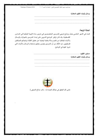 ‫ﺒﻴن‬‫ر‬‫ﻤد‬ ‫ﻴب‬‫ر‬‫ﺘد‬ ‫ة‬‫ر‬‫دو‬‫اﻝدوﻝﻲ‬ ‫اﻝﺘﺨﺼﺼﻲ‬ ‫اﻝﻤرﻜز‬–‫أﺼدﻗﺎء‬‫ﺤدود‬ ‫ﺒﻼ‬٢٠٠٢Training of Trainers (ToT)
‫ة‬‫اﻝﻤﺨﺘﺎر‬ ‫اﻝﺘﻘﻴﻴم‬ ‫ات‬‫و‬‫أد‬‫و‬ ‫وﺴﺎﺌل‬:
.....................................................................................................................................
.....................................................................................................................................
....................................................................................................................................
‫اﻝﺤﺎﻝﺔ‬‫اﺒﻌﺔ‬‫ر‬‫اﻝ‬:
‫ﻴﺒﻲ‬‫ر‬‫ـد‬‫ـ‬‫ـ‬‫ﺘ‬ ‫ـﺎﻤﺞ‬‫ـ‬‫ـ‬‫ﻨ‬‫ر‬‫ﺒ‬ ‫ـل‬‫ـ‬‫ـ‬‫ﻤ‬‫ﺒﻌ‬ ‫ـﻲ‬‫ـ‬‫ـ‬‫ﻀ‬‫اﻝﻤﺎ‬ ‫ـﻬر‬‫ـ‬‫ـ‬‫ﺸ‬‫اﻝ‬ ‫ـﻲ‬‫ـ‬‫ـ‬‫ﻓ‬ ‫ـت‬‫ـ‬‫ـ‬‫ﻤ‬‫ﻗ‬‫ـدارس‬‫ـ‬‫ـ‬‫ﻤ‬‫اﻝ‬ ‫ـﻲ‬‫ـ‬‫ـ‬‫ﻓ‬ ‫ـﺔ‬‫ـ‬‫ـ‬‫ﻴ‬‫اﻝوطﻨ‬ ‫ـﺔ‬‫ـ‬‫ـ‬‫ﻴ‬‫ﺒ‬‫ر‬‫اﻝﺘ‬ ‫ـﺎدة‬‫ـ‬‫ـ‬‫ﻤ‬ ‫ﻴس‬‫ر‬‫ـد‬‫ـ‬‫ـ‬‫ﺘ‬ ‫ـﻲ‬‫ـ‬‫ـ‬‫ﻓ‬ ‫ـﻴن‬‫ـ‬‫ـ‬‫ﺼ‬‫اﻝﻤﺘﺨﺼ‬ ‫ـﻴن‬‫ـ‬‫ـ‬‫ﺴ‬‫ﻝﻠﻤدر‬
‫ـﺎﺌل‬‫ـ‬‫ـ‬‫ﺴ‬‫اﻝو‬‫و‬ ‫ات‬‫ر‬‫ـﺎ‬‫ـ‬‫ـ‬‫ﻬ‬‫ﺒﺎﻝﻤ‬ ‫ـﻴن‬‫ـ‬‫ـ‬‫ﺴ‬‫اﻝﻤدر‬ ‫ـداد‬‫ـ‬‫ـ‬‫ﻤ‬‫إ‬ ‫ـﻰ‬‫ـ‬‫ـ‬‫ﻠ‬‫ﻋ‬ ‫ﻴﺒﻲ‬‫ر‬‫ـد‬‫ـ‬‫ـ‬‫ﺘ‬‫اﻝ‬ ‫ـﺎﻤﺞ‬‫ـ‬‫ـ‬‫ﻨ‬‫ر‬‫اﻝﺒ‬ ‫ـز‬‫ـ‬‫ـ‬‫ﻴ‬‫ﺘرﻜ‬ ‫ـﺎن‬‫ـ‬‫ـ‬‫ﻜ‬ ‫ـد‬‫ـ‬‫ـ‬‫ﻗ‬‫و‬ ،‫ـطﻴﻨﻴﺔ‬‫ـ‬‫ـ‬‫ﺴ‬‫اﻝﻔﻠ‬
‫اطﻨﻴن‬‫و‬‫ـ‬‫ـ‬‫ﻤ‬‫ﻜ‬ ‫ـﺎﺘﻬم‬‫ـ‬‫ﺒ‬‫اﺠ‬‫و‬‫و‬ ‫ـﺔ‬‫ـ‬‫ﺒ‬‫اﻝطﻠ‬ ‫ـوق‬‫ـ‬‫ﻘ‬‫ﺤ‬ ‫ـن‬‫ـ‬‫ﻋ‬ ‫ـﺔ‬‫ـ‬‫ﻴ‬‫إﻴﺠﺎﺒ‬ ‫ـﺔ‬‫ـ‬‫ﻴ‬‫وطﻨ‬ ‫ـﺎﻝﺔ‬‫ـ‬‫ﺴ‬‫ر‬ ‫ـدﻴم‬‫ـ‬‫ﻘ‬‫ﺘ‬ ‫ـن‬‫ـ‬‫ﻤ‬ ‫ا‬‫و‬‫ـ‬‫ـ‬‫ﻨ‬‫ﻝﻴﺘﻤﻜ‬ ‫ات‬‫و‬‫اﻷد‬‫و‬
‫ـطﻴﻨﻴﻴن‬‫ـ‬‫ﺴ‬‫ﻓﻠ‬.‫اﻝﻤد‬ ‫أن‬ ‫ـن‬‫ـ‬‫ﻤ‬ ‫ـد‬‫ـ‬‫ﻜ‬‫اﻝﺘﺄ‬ ‫ـود‬‫ـ‬‫ﺘ‬‫ـﻲ‬‫ـ‬‫ﺘ‬‫اﻝ‬ ‫ات‬‫و‬‫اﻷد‬‫و‬ ‫ـﺎﺌل‬‫ـ‬‫ﺴ‬‫اﻝو‬ ‫ـﺘﺨدام‬‫ـ‬‫ﺴ‬‫ﺒﺎ‬ ‫ـم‬‫ـ‬‫ﻬ‬‫ﺒﻌﻤﻠ‬ ‫ـون‬‫ـ‬‫ﻤ‬‫ﻴﻘو‬ ‫ـﻴن‬‫ـ‬‫ﺴ‬‫ر‬
‫ﻨﺎﻤﺞ‬‫ر‬‫اﻝﺒ‬ ‫ﻓﻲ‬ ‫ﻋﻠﻴﻬﺎ‬ ‫ا‬‫و‬‫ﺒ‬‫ر‬‫ﺘد‬.
‫اﻝﺘﻘﻴﻴم‬ ‫ﻤﺴﺘوى‬:..............................................................................................................
‫ة‬‫اﻝﻤﺨﺘﺎر‬ ‫اﻝﺘﻘﻴﻴم‬ ‫ات‬‫و‬‫أد‬‫و‬ ‫وﺴﺎﺌل‬:
.....................................................................................................................................
.....................................................................................................................................
....................................................................................................................................
‫اﻝﺠدﻴدة‬ ‫ﺤﻴﺎﺘﻜم‬ ‫ﻓﻲ‬ ‫اﻝﺘوﻓﻴق‬ ‫ﻝﻜم‬ ‫ﻨﺘﻤﻨﻰ‬)‫د‬.‫اﻝﺼﻴﻔﻲ‬ ‫ﺼﺎﻝﺢ‬ ‫ﻤﺎﻫر‬(
.
 