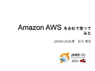 Amazon AWS を会社で使って
みた
JAWS-UG会津 石川 智史
 