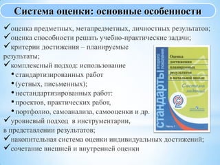 оценка предметных, метапредметных, личностных результатов;
оценка способности решать учебно-практические задачи;
критерии достижения – планируемые
результаты;
комплексный подход: использование
•стандартизированных работ
•(устных, письменных);
•нестандартизированных работ:
•проектов, практических работ,
•портфолио, самоанализа, самооценки и др.
уровневый подход в инструментарии,
в представлении результатов;
накопительная система оценки индивидуальных достижений;
сочетание внешней и внутренней оценки
Система оценки: основные особенности
 