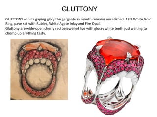 GLUTTONY – In its gaping glory the gargantuan mouth remains unsatisfied. 18ct White Gold 
Ring, pave set with Rubies, White Agate Inlay and Fire Opal.
Gluttony are wide-open cherry red bejewelled lips with glossy white teeth just waiting to 
chomp up anything tasty.
GLUTTONY
 