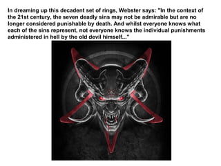 In dreaming up this decadent set of rings, Webster says: "In the context of
the 21st century, the seven deadly sins may not be admirable but are no
longer considered punishable by death. And whilst everyone knows what
each of the sins represent, not everyone knows the individual punishments
administered in hell by the old devil himself..."
 