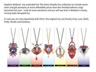 Stephen Webster has extended the The Seven Deadly Sins collection to include seven
silver and gilt pendants at more affordable prices than the limitited editions rings
launched last year. Look all seven pendants and you will see that in Webster's hands,
sinning looks like good fun.
In case you are not acquainted with them, the original sins are Greed, Envy, Lust, Sloth,
Pride, Wrath and Gluttony.  
 