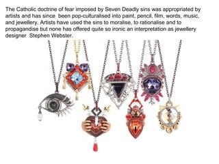 The Catholic doctrine of fear imposed by Seven Deadly sins was appropriated by
artists and has since been pop-culturalised into paint, pencil, film, words, music,
and jewellery. Artists have used the sins to moralise, to rationalise and to
propagandise but none has offered quite so ironic an interpretation as jewellery
designer Stephen Webster.
 