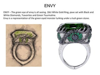 ENVY – The green eye of envy is all seeing. 18ct White Gold Ring, pave set with Black and 
White Diamonds, Tsavorites and Green Tourmaline.
Envy is a representation of the green eyed monster lurking under a lush green stone. 
ENVY
 