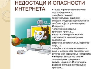 НЕДОСТАЦИ И ОПАСНОСТИ
ИНТЕРНЕТА • тешко је разликовати истинит
садржај од лажног;
• могућност лажног
представљања, буди јако
опрезан, не договарај састанке са
особама које си упознао преко
Интернета ;
• електронско насиље –
вређање, претње, ...
• подстицање групне мржње;
• изложеност непримереним
садржаји-ма
(агресије, злостављања, порногра-
фије,...);
• могућа претерана изолованост
деце и младих због пречестог или
дуготра-јног коришћења Интернета;
• интернет је простор многих
злонаме-рних програма –
вируса, црва и сл. Инсталирај и
редовно ажурирај антивирусни
програм,...
 