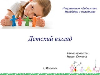 Детский взгляд
Направление «Лидерство.
Молодежь и политика»
г. Иркутск
Автор проекта:
Мария Скулина
 