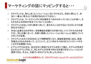 マーケティングの話にマッピングすると・・・
• クライアントは、答らしきこと（ソリューション）をいうけれども、目的に照らして、本
当に一番よい答えという自信があるわけではない。
• クライアントは、マーケティングに何を期待すべきかわかっていないことが多い。そ
もそもの上位目的が定まっていないことも多い。
• クライアントの出してきた要求に対して、言われたことをやるというスタンスでは差
別化はできない
• 本当に必要なものが何か、全体構造を把握する手助けをしつつ（プロセスを共有
する）、同じ立場に立って、本質に根差したソリューションをいっしょに検討していく
スタンスが必要。
• クライアントは日々の目先のことで視野狭窄になり、匍匐前進状態にある。航空
写真のようなものを作って、どこにいて、どこに向かうべきかをファシリテートする
ことが付加価値になる。
• ヒアリングするときは、自分の中に仮説でもモデルを持って臨む。モデルが完成す
るようにヒアリングをして、同じモデルが共有できれば共感できるソリューションが
提案できる。手ぶら、白紙でいきなり「どうしましょう」はない。
シナリオと地図をもって、クライアントといっしょにゴールにたどりつくシナリオと地図をもって、クライアントといっしょにゴールにたどりつく
 